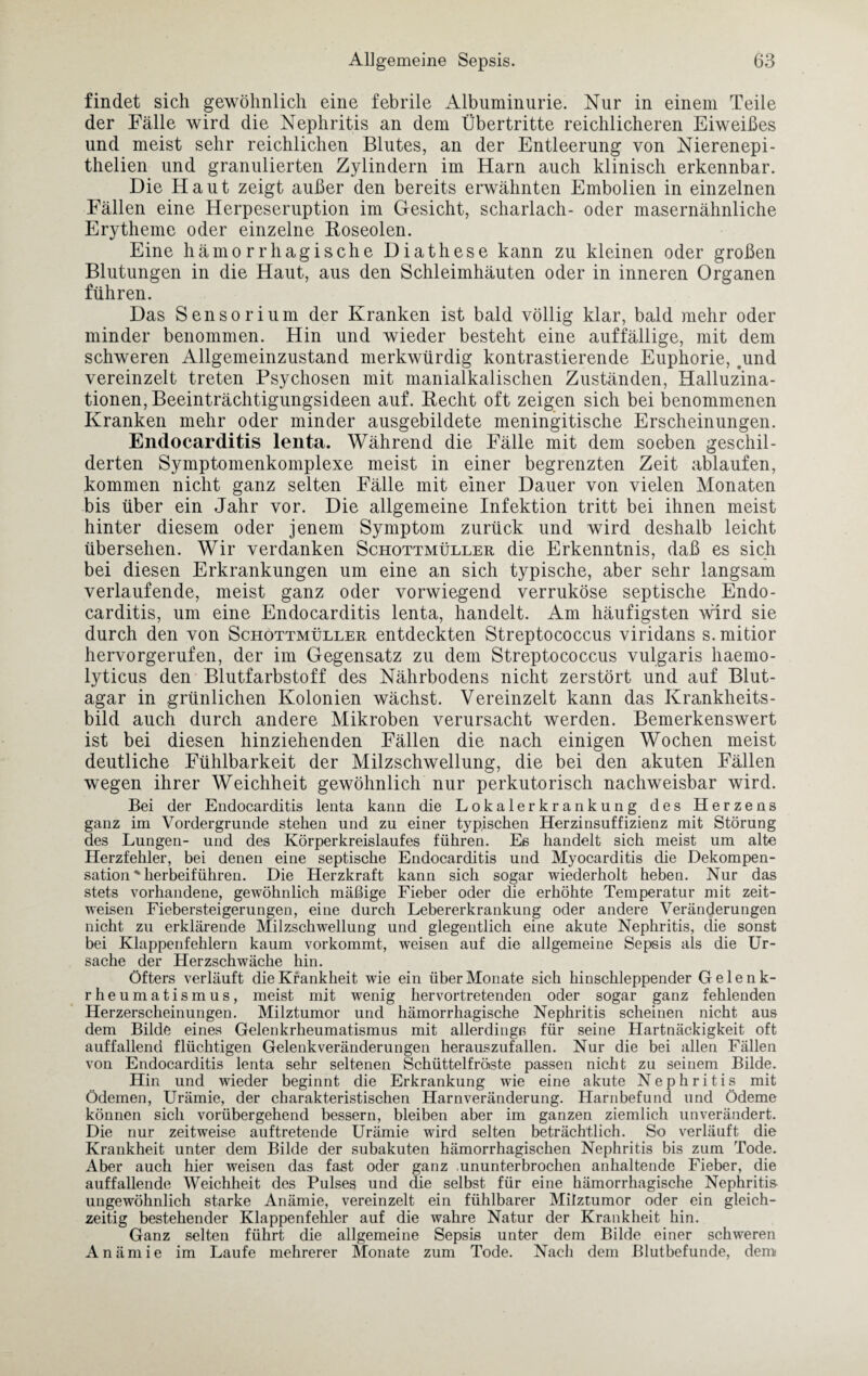 findet sich gewöhnlich eine febrile Albuminurie. Nur in einem Teile der Fälle wird die Nephritis an dem Übertritte reichlicheren Eiweißes und meist sehr reichlichen Blutes, an der Entleerung von Nierenepi- thelien und granulierten Zylindern im Harn auch klinisch erkennbar. Die Haut zeigt außer den bereits erwähnten Embolien in einzelnen Fällen eine Herpeseruption im Gesicht, Scharlach- oder masernähnliche Erytheme oder einzelne Roseolen. Eine hämorrhagische Diathese kann zu kleinen oder großen Blutungen in die Haut, aus den Schleimhäuten oder in inneren Organen führen. Das Sensorium der Kranken ist bald völlig klar, bald mehr oder minder benommen. Hin und wieder besteht eine auffällige, mit dem schweren Allgemeinzustand merkwürdig kontrastierende Euphorie, .und vereinzelt treten Psychosen mit manialkalischen Zuständen, Halluzina¬ tionen, Beeinträchtigungsideen auf. Recht oft zeigen sich bei benommenen Kranken mehr oder minder ausgebildete meningitische Erscheinungen. Endocarditis lenta. Während die Fälle mit dem soeben geschil¬ derten Symptomenkomplexe meist in einer begrenzten Zeit ablaufen, kommen nicht ganz selten Fälle mit einer Dauer von vielen Monaten bis über ein Jahr vor. Die allgemeine Infektion tritt bei ihnen meist hinter diesem oder jenem Symptom zurück und wird deshalb leicht übersehen. Wir verdanken Schottmüller die Erkenntnis, daß es sich bei diesen Erkrankungen um eine an sich typische, aber sehr langsam verlaufende, meist ganz oder vorwiegend verruköse septische Endo¬ carditis, um eine Endocarditis lenta, handelt. Am häufigsten wird sie durch den von Schottmüller entdeckten Streptococcus viridans s. mitior hervorgerufen, der im Gegensatz zu dem Streptococcus vulgaris haemo- lyticus den Blutfarbstoff des Nährbodens nicht zerstört und auf Blut¬ agar in grünlichen Kolonien wächst. Vereinzelt kann das Krankheits¬ bild auch durch andere Mikroben verursacht werden. Bemerkenswert ist bei diesen hinziehenden Fällen die nach einigen Wochen meist deutliche Fühlbarkeit der Milzschwellung, die bei den akuten Fällen wegen ihrer Weichheit gewöhnlich nur perkutorisch nachweisbar wird. Bei der Endocarditis lenta kann die Lokalerkrankung des Herzens ganz im Vordergründe stehen und zu einer typischen Herzinsuffizienz mit Störung des Lungen- und des Körperkreislaufes führen. Es handelt sich meist um alte Herzfehler, bei denen eine septische Endocarditis und Myocarditis die Dekompen¬ sation * herbeiführen. Die Herzkraft kann sich sogar wiederholt heben. Nur das stets vorhandene, gewöhnlich mäßige Fieber oder die erhöhte Temperatur mit zeit¬ weisen Fiebersteigerungen, eine durch Lebererkrankung oder andere Veränderungen nicht zu erklärende Milzschwellung und glegentlich eine akute Nephritis, die sonst bei Klappenfehlern kaum vorkommt, weisen auf die allgemeine Sepsis als die Ur¬ sache der Herzschwäche hin. Öfters verläuft die Krankheit wie ein über Monate sich hinschleppender Gelenk¬ rheumatismus, meist mit wenig hervortretenden oder sogar ganz fehlenden Herzerscheinungen. Milztumor und hämorrhagische Nephritis scheinen nicht aus dem Bilde eines Gelenkrheumatismus mit allerdings für seine Hartnäckigkeit oft auffallend flüchtigen Gelenkveränderungen herauszufallen. Nur die bei allen Fällen von Endocarditis lenta sehr seltenen Schüttelfröste passen nicht zu seinem Bilde. Hin und wieder beginnt die Erkrankung wie eine akute Nephritis mit Ödemen, Urämie, der charakteristischen Harnveränderung. Harnbefund und Ödeme können sich vorübergehend bessern, bleiben aber im ganzen ziemlich unverändert. Die nur zeitweise auftretende Urämie wird selten beträchtlich. So verläuft die Krankheit unter dem Bilde der subakuten hämorrhagischen Nephritis bis zum Tode. Aber auch hier weisen das fast oder ganz .ununterbrochen anhaltende Fieber, die auffallende Weichheit des Pulses und die selbst für eine hämorrhagische Nephritis- ungewöhnlich starke Anämie, vereinzelt ein fühlbarer Milztumor oder ein gleich¬ zeitig bestehender Klappenfehler auf die wahre Natur der Krankheit hin. Ganz selten führt die allgemeine Sepsis unter dem Bilde einer schweren Anämie im Laufe mehrerer Monate zum Tode. Nach dem Blutbefunde, dem