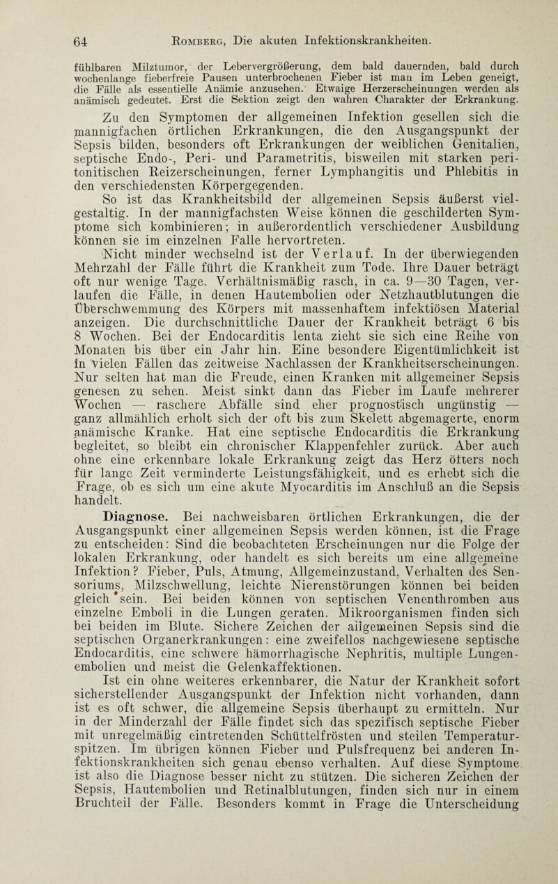 fühlbaren Milztumor, der Lebervergrößerung, dem bald dauernden, bald durch wochenlange fieberfreie Pausen unterbrochenen Fieber ist man im Leben geneigt, die Fälle als essentielle Anämie anzusehen.’ Etwaige Herzerscheinungen werden als anämisch gedeutet. Erst die Sektion zeigt den wahren Charakter der Erkrankung. Zu den Symptomen der allgemeinen Infektion gesellen sich die mannigfachen örtlichen Erkrankungen, die den Ausgangspunkt der Sepsis bilden, besonders oft Erkrankungen der weiblichen Genitalien, septische Endo-, Peri- und Parametritis, bisweilen mit starken peri- tonitischen Reizerscheinungen, ferner Lymphangitis und Phlebitis in den verschiedensten Körpergegenden. So ist das Krankheitsbild der allgemeinen Sepsis äußerst viel¬ gestaltig. In der mannigfachsten Weise können die geschilderten Sym¬ ptome sich kombinieren; in außerordentlich verschiedener Ausbildung können sie im einzelnen Falle hervortreten. 'Nicht minder wechselnd ist der Verlauf. In der überwiegenden Mehrzahl der Fälle führt die Krankheit zum Tode. Ihre Dauer beträgt oft nur wenige Tage. Verhältnismäßig rasch, in ca. 9—30 Tagen, ver¬ laufen die Fälle, in denen Hautembolien oder Netzhautblutungen die Überschwemmung des Körpers mit massenhaftem infektiösen Material anzeigen. Die durchschnittliche Dauer der Krankheit beträgt 6 bis 8 Wochen. Bei der Endocarditis lenta zieht sie sich eine Reihe von Monaten bis über ein Jahr hin. Eine besondere Eigentümlichkeit ist in Vielen Fällen das zeitweise Nachlassen der Krankheitserscheinungen. Nur selten hat man die Freude, einen Kranken mit allgemeiner Sepsis genesen zu sehen. Meist sinkt dann das Fieber im Laufe mehrerer Wochen — raschere Abfälle sind eher prognostisch ungünstig — ganz allmählich erholt sich der oft bis zum Skelett abgemagerte, enorm anämische Kranke. Hat eine septische Endocarditis die Erkrankung begleitet, so bleibt ein chronischer Klappenfehler zurück. Aber auch ohne eine erkennbare lokale Erkrankung zeigt das Herz öfters noch für lange Zeit verminderte Leistungsfähigkeit, und es erhebt sich die Frage, ob es sich um eine akute Myocarditis im Anschluß an die Sepsis handelt. Diagnose. Bei nachweisbaren örtlichen Erkrankungen, die der Ausgangspunkt einer allgemeinen Sepsis werden können, ist die Frage zu entscheiden: Sind die beobachteten Erscheinungen nur die Folge der lokalen Erkrankung, oder handelt es sich bereits um eine allgemeine Infektion? Fieber, Puls, Atmung, Allgemeinzustand, Verhalten des Sen- soriums, Milzschwellung, leichte Nierenstörungen können bei beiden gleich ‘sein. Bei beiden können von septischen Venenthromben aus einzelne Emboli in die Lungen geraten. Mikroorganismen finden sich bei beiden im Blute. Sichere Zeichen der allgemeinen Sepsis sind die septischen Organerkrankungen: eine zweifellos nachgewiesene septische Endocarditis, eine schwere hämorrhagische Nephritis, multiple Lungen¬ embolien und meist die Gelenkaffektionen. Ist ein ohne weiteres erkennbarer, die Natur der Krankheit sofort sicherstellender Ausgangspunkt der Infektion nicht vorhanden, dann ist es oft schwer, die allgemeine Sepsis überhaupt zu ermitteln. Nur in der Minderzahl der Fälle findet sich das spezifisch septische Fieber mit unregelmäßig eintretenden Schüttelfrösten und steilen Temperatur¬ spitzen. Im übrigen können Fieber und Pulsfrequenz bei anderen In¬ fektionskrankheiten sich genau ebenso verhalten. Auf diese Symptome ist also die Diagnose besser nicht zu stützen. Die sicheren Zeichen der Sepsis, Hautembolien und Retinalblutungen, finden sich nur in einem Bruchteil der Fälle. Besonders kommt in Frage die Unterscheidung