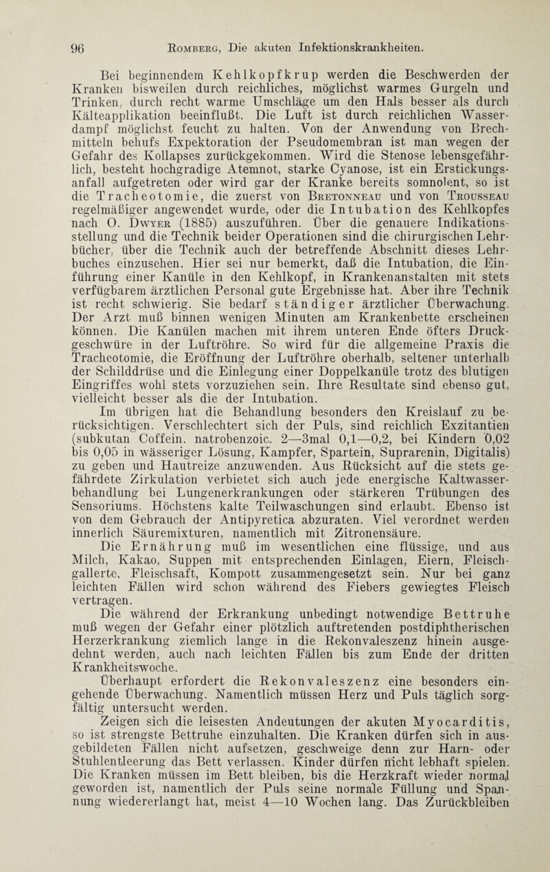 Bei beginnendem Kehlkopfkrup werden die Beschwerden der Kranken bisweilen durch reichliches, möglichst warmes Gurgeln und Trinken, durch recht warme Umschläge um den Hals besser als durch Kälteapplikation beeinflußt. Die Luft ist durch reichlichen Wasser- dampf möglichst feucht zu halten. Von der Anwendung von Brech¬ mitteln behufs Expektoration der Pseudomembran ist man wegen der Gefahr des Kollapses zurückgekommen. Wird die Stenose lebensgefähr¬ lich, besteht hochgradige Atemnot, starke Cyanose, ist ein Erstickungs¬ anfall aufgetreten oder wird gar der Kranke bereits somnolent, so ist die Tracheotomie, die zuerst von Bretonneau und von Trousseau regelmäßiger angewendet wurde, oder die Intubation des Kehlkopfes nach O. Dwyer (1885) auszuführen. Über die genauere Indikations¬ stellung und die Technik beider Operationen sind die chirurgischen Lehr¬ bücher, über die Technik auch der betreffende Abschnitt dieses Lehr¬ buches einzusehen. Hier sei nur bemerkt, daß die Intubation, die Ein¬ führung einer Kanüle in den Kehlkopf, in Krankenanstalten mit stets verfügbarem ärztlichen Personal gute Ergebnisse hat. Aber ihre Technik ist recht schwierig. Sie bedarf ständiger ärztlicher Überwachung. Der Arzt muß binnen wenigen Minuten am Krankenbette erscheinen können. Die Kanülen machen mit ihrem unteren Ende öfters Druck¬ geschwüre in der Luftröhre. So wird für die allgemeine Praxis die Tracheotomie, die Eröffnung der Luftröhre oberhalb, seltener unterhalb der Schilddrüse und die Einlegung einer Doppelkanüle trotz des blutigen Eingriffes wohl stets vorzuziehen sein. Ihre Resultate sind ebenso gut. vielleicht besser als die der Intubation. Im übrigen hat die Behandlung besonders den Kreislauf zu be¬ rücksichtigen. Verschlechtert sich der Puls, sind reichlich Exzitantien (subkutan Coffein, natrobenzoic. 2—3mal 0,1—0,2, bei Kindern 0,02 bis 0,05 in wässeriger Lösung, Kampfer, Spartein, Suprarenin, Digitalis) zu geben und Hautreize anzuwenden. Aus Rücksicht auf die stets ge¬ fährdete Zirkulation verbietet sich auch jede energische Kaltwasser¬ behandlung bei Lungenerkrankungen oder stärkeren Trübungen des Sensoriums. Höchstens kalte Teilwaschungen sind erlaubt. Ebenso ist von dem Gebrauch der Antipyretica abzuraten. Viel verordnet werden innerlich Säuremixturen, namentlich mit Zitronensäure. Die Ernährung muß im wesentlichen eine flüssige, und aus Milch, Kakao, Suppen mit entsprechenden Einlagen, Eiern, Fleisch- gallerte, Fleischsaft, Kompott zusammengesetzt sein. Kur bei ganz leichten Fällen wird schon während des Fiebers gewiegtes Fleisch vertragen. Die während der Erkrankung unbedingt notwendige Bettruhe muß wegen der Gefahr einer plötzlich auftretenden postdiphtherischen Herzerkrankung ziemlich lange in die Rekonvaleszenz hinein ausge¬ dehnt werden, auch nach leichten Fällen bis zum Ende der dritten Krankheitswoche. Überhaupt erfordert die Rekonvaleszenz eine besonders ein¬ gehende Überwachung. Namentlich müssen Herz und Puls täglich sorg¬ fältig untersucht werden. Zeigen sich die leisesten Andeutungen der akuten Myocarditis, so ist strengste Bettruhe einzuhalten. Die Kranken dürfen sich in aus¬ gebildeten Fällen nicht aufsetzen, geschweige denn zur Harn- oder Stuhlentleerung das Bett verlassen. Kinder dürfen nicht lebhaft spielen. Die Kranken müssen im Bett bleiben, bis die Herzkraft wieder normal geworden ist, namentlich der Puls seine normale Füllung und Span¬ nung wiedererlangt hat, meist 4—10 Wochen lang. Das Zurückbleiben