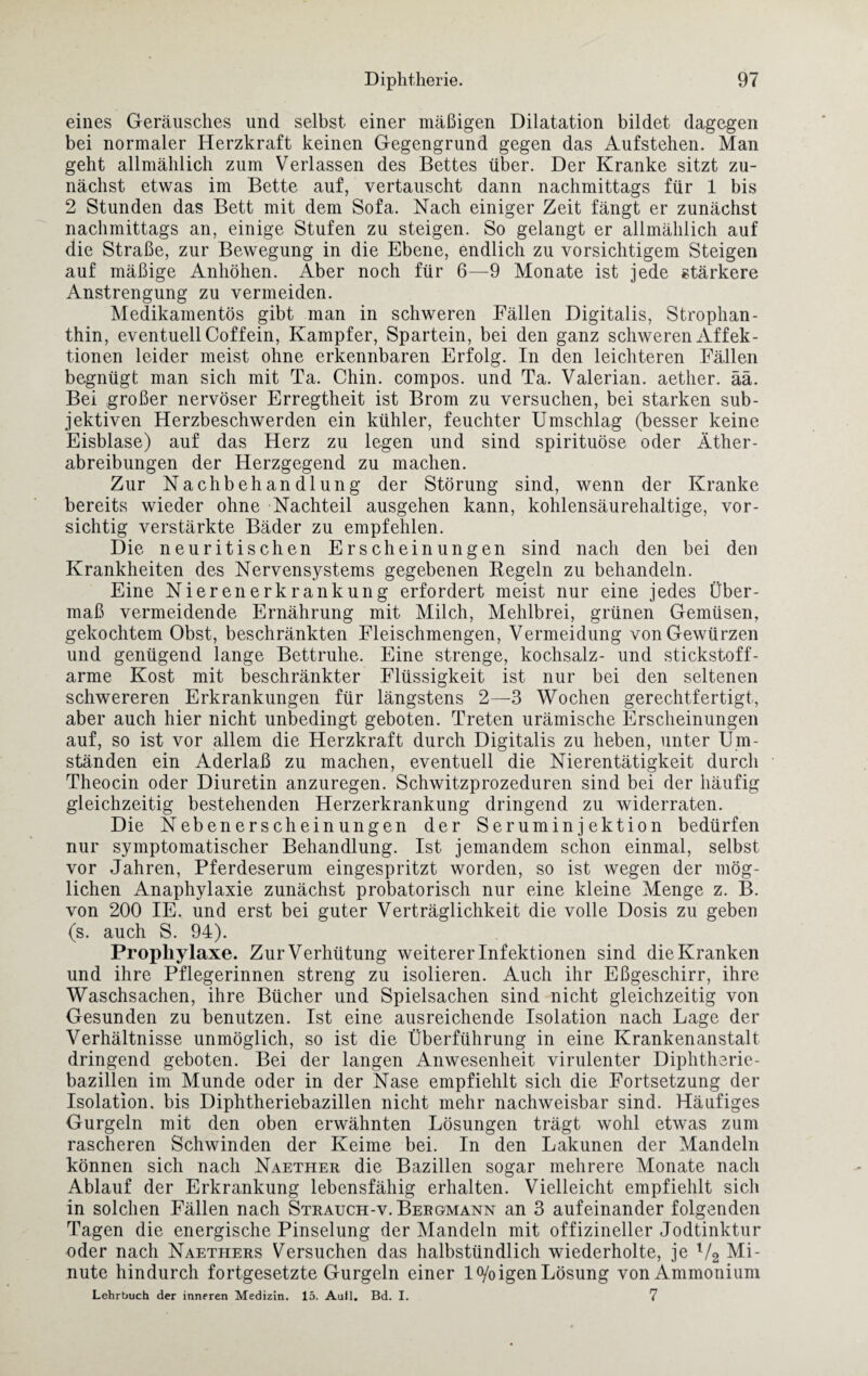 eines Geräusches und selbst einer mäßigen Dilatation bildet dagegen bei normaler Herzkraft keinen Gegengrund gegen das Aufstehen. Man geht allmählich zum Verlassen des Bettes über. Der Kranke sitzt zu¬ nächst etwas im Bette auf, vertauscht dann nachmittags für 1 bis 2 Stunden das Bett mit dem Sofa. Nach einiger Zeit fängt er zunächst nachmittags an, einige Stufen zu steigen. So gelangt er allmählich auf die Straße, zur Bewegung in die Ebene, endlich zu vorsichtigem Steigen auf mäßige Anhöhen. Aber noch für 6—9 Monate ist jede stärkere Anstrengung zu vermeiden. Medikamentös gibt man in schweren Fällen Digitalis, Strophan¬ thin, eventuell Coffein, Kampfer, Spartein, bei den ganz schweren Affek¬ tionen leider meist ohne erkennbaren Erfolg. In den leichteren Fällen begnügt man sich mit Ta. Chin. compos. und Ta. Valerian. aether. ää. Bei großer nervöser Erregtheit ist Brom zu versuchen, bei starken sub¬ jektiven Herzbeschwerden ein kühler, feuchter Umschlag (besser keine Eisblase) auf das Herz zu legen und sind spirituöse oder Äther¬ abreibungen der Herzgegend zu machen. Zur Nachbehandlung der Störung sind, wenn der Kranke bereits wieder ohne Nachteil ausgehen kann, kohlensäurehaltige, vor¬ sichtig verstärkte Bäder zu empfehlen. Die neuritischen Erscheinungen sind nach den bei den Krankheiten des Nervensystems gegebenen Regeln zu behandeln. Eine Nierenerkrankung erfordert meist nur eine jedes Über¬ maß vermeidende Ernährung mit Milch, Mehlbrei, grünen Gemüsen, gekochtem Obst, beschränkten Fleischmengen, Vermeidung von Gewürzen und genügend lange Bettruhe. Eine strenge, kochsalz- und stickstoff¬ arme Kost mit beschränkter Flüssigkeit ist nur bei den seltenen schwereren Erkrankungen für längstens 2—3 Wochen gerechtfertigt, aber auch hier nicht unbedingt geboten. Treten urämische Erscheinungen auf, so ist vor allem die Herzkraft durch Digitalis zu heben, unter Um¬ ständen ein Aderlaß zu machen, eventuell die Nierentätigkeit durch Theocin oder Diuretin anzuregen. Schwitzprozeduren sind bei der häufig gleichzeitig bestehenden Herzerkrankung dringend zu widerraten. Die Nebenerscheinungen der Seruminjektion bedürfen nur symptomatischer Behandlung. Ist jemandem schon einmal, selbst vor Jahren, Pferdeserum eingespritzt worden, so ist wegen der mög¬ lichen Anaphylaxie zunächst probatorisch nur eine kleine Menge z. B. von 200 IE. und erst bei guter Verträglichkeit die volle Dosis zu geben (s. auch S. 94). Prophylaxe. Zur Verhütung weiterer Infektionen sind die Kranken und ihre Pflegerinnen streng zu isolieren. Auch ihr Eßgeschirr, ihre Waschsachen, ihre Bücher und Spielsachen sind nicht gleichzeitig von Gesunden zu benutzen. Ist eine ausreichende Isolation nach Lage der Verhältnisse unmöglich, so ist die Überführung in eine Krankenanstalt dringend geboten. Bei der langen Anwesenheit virulenter Diphtherie¬ bazillen im Munde oder in der Nase empfiehlt sich die Fortsetzung der Isolation, bis Diphtheriebazillen nicht mehr nachweisbar sind. Häufiges Gurgeln mit den oben erwähnten Lösungen trägt wohl etwas zum rascheren Schwinden der Keime bei. In den Lakunen der Mandeln können sich nach Naether die Bazillen sogar mehrere Monate nach Ablauf der Erkrankung lebensfähig erhalten. Vielleicht empfiehlt sich in solchen Fällen nach Strauch-v. Bergmann an 3 aufeinander folgenden Tagen die energische Pinselung der Mandeln mit offizineller Jodtinktur oder nach Naethers Versuchen das halbstündlich wiederholte, je V2 Mi¬ nute hindurch fortgesetzte Gurgeln einer 1 o/o igen Lösung von Ammonium Lehrbuch der inneren Medizin. 15. Auil. Bd. I. 7