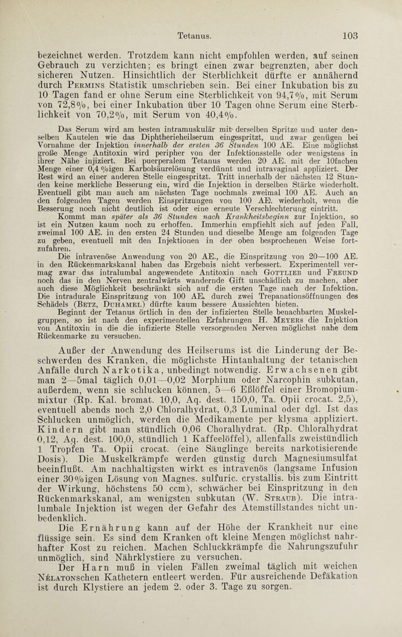 bezeichnet werden. Trotzdem kann nicht empfohlen werden, auf seinen Gebrauch zu verzichten; es bringt einen zwar begrenzten, aber doch sicheren Nutzen. Hinsichtlich der Sterblichkeit dürfte er annähernd durch Permins Statistik umschrieben sein. Bei einer Inkubation bis zu 10 Tagen fand er ohne Serum eine Sterblichkeit von 94,7%, mit Serum von 72,8%, bei einer Inkubation über 10 Tagen ohne Serum eine Sterb¬ lichkeit von 70,2%, mit Serum von 40,4o/0. Das Serum wird am besten intramuskulär mit derselben Spritze und unter den¬ selben Kautelen wie das Diphtherieheilserum eingespritzt, und zwar genügen bei Vornahme der Injektion innerhalb der ersten 36 Stunden 100 AE. Eine möglichst große Menge Antitoxin wird peripher von der Infektionsstelle oder wenigstens in ihrer Nähe injiziert. Bei puerperalem Tetanus werden 20 AE. mit der lOfachen Menge einer 0,4 %igen Karbolsäurelösung verdünnt und intravaginal appliziert. Der Rest wird an einer anderen Stelle eingespritzt. Tritt innerhalb der nächsten 12 Stun¬ den keine merkliche Besserung ein, wird die Injektion in derselben Stärke Aviederholt. Eventuell gibt man auch am nächsten Tage nochmals zweimal 100 AE. Auch an den folgenden Tagen werden Einspritzungen von 100 AE. wiederholt, wenn die Besserung noch nicht deutlich ist oder eine erneute Verschlechterung eintritt. Kommt man später als 36 Stunden nach Krankheitsbeginn zur Injektion, so ist ein Nutzen kaum noch zu erhoffen. Immerhin empfiehlt sich auf jeden Fall, zweimal 100 AE. in den ersten 24 Stunden und dieselbe Menge am folgenden Tage zu geben, eventuell mit den Injektionen in der1 oben besprochenen Weise fort¬ zufahren. Die intravenöse Anwendung von 20 AE., die Einspritzung von 20—100 AE. in den Rückenmarkskanal haben das Ergebnis nicht verbessert. Experimentell ver¬ mag zwar das intralumbal angewendete Antitoxin nach Gottlieb und Freund noch das in den Nerven zentralwärts wandernde Gift unschädlich zu machen, aber auch diese Möglichkeit beschränkt sich auf die ersten Tage nach der Infektion. Die intradurale Einspritzung von 100 AE;, durch zwei Trepanationsöffnungen des Schädels (Betz, Duhamel) dürfte kaum bessere Aussichten bieten. Beginnt der Tetanus örtlich in den der infizierten Stelle benachbarten Muskel¬ gruppen, so ist nach den experimentellen Erfahrungen H. Meyers die Injektion von Antitoxin in die die infizierte Stelle versorgenden Nerven möglichst nahe dem Rückenmarke zu versuchen. Außer der Anwendung des Heilserums ist die Linderung der Be¬ schwerden des Kranken, die möglichste Hintanhaltung der tetanisehen Anfälle durch Narkotika, unbedingt notwendig. Erwachsenen gibt man 2—5mal täglich 0,01—0,02 Morphium oder Narcophin subkutan, außerdem, wenn sie schlucken können, 5—6 Eßlöffel einer Bromopium¬ mixtur (Bp. Kal. bromat. 10,0, Aq. dest. 150,0, Ta. Opii crocat. 2,5), eventuell abends noch 2,0 Chloralhydrat, 0,3 Luminal oder dgl. Ist das Schlucken unmöglich, werden die Medikamente per klysma appliziert. Kindern gibt man stündlich 0,06 Choralhydrat. (Bp. Chloralhydrat 0,12, Aq. dest. 100,0, stündlich 1 Kaffeelöffel), allenfalls zweistündlich 1 Tropfen Ta. Opii crocat. (eine Säuglinge bereits narkotisierende Dosis). Die Muskelkrämpfe werden günstig durch Magnesiumsulfat beeinflußt. Am nachhaltigsten wirkt es intravenös (langsame Infusion einer 30%igen Lösung von Magnes. sulfuric. crystallis. bis zum Eintritt der Wirkung, höchstens 50 ccm), schwächer bei Einspritzung in den Bückenmarkskanal, am wenigsten subkutan (W. Straub). Die intra¬ lumbale Injektion ist wegen der Gefahr des Atemstillstandes nicht un¬ bedenklich. Die Ernährung kann auf der Höhe der Krankheit nur eine flüssige sein. Es sind dem Kranken oft kleine Mengen möglichst nahr¬ hafter Kost zu reichen. Machen Schluckkrämpfe die Nahrungszufuhr unmöglich, sind Nährklystiere zu versuchen. Der Harn muß in vielen Fällen zweimal täglich mit weichen NELATONSchen Kathetern entleert werden. Für ausreichende Defäkation ist durch Klystiere an jedem 2. oder 3. Tage zu sorgen.