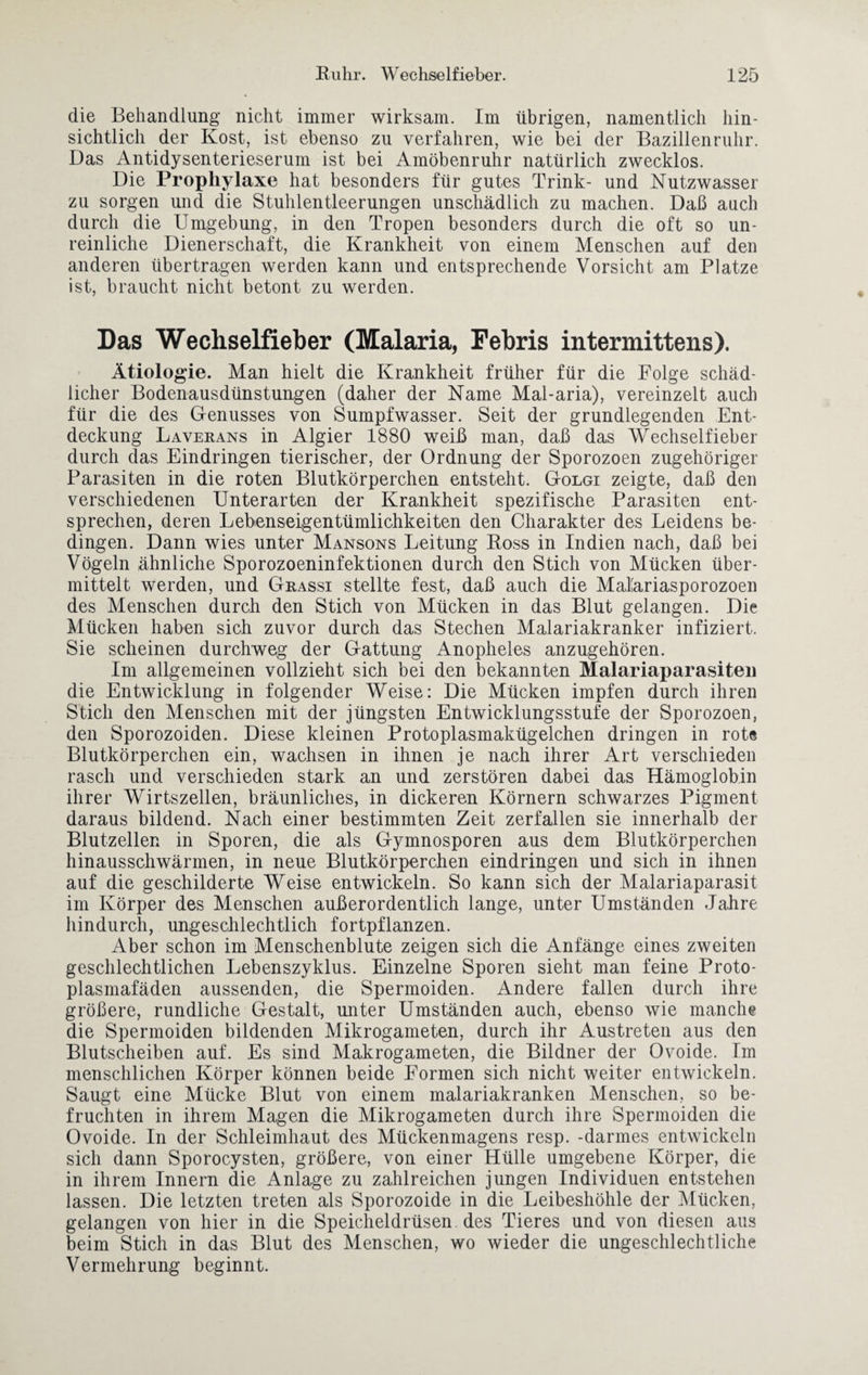 die Behandlung nicht immer wirksam. Im übrigen, namentlich hin¬ sichtlich der Kost, ist ebenso zu verfahren, wie bei der Bazillenruhr. Das Antidysenterieserum ist bei Amöbenruhr natürlich zwecklos. Die Prophylaxe hat besonders für gutes Trink- und Nutzwasser zu sorgen und die Stuhlentleerungen unschädlich zu machen. Daß auch durch die Umgebung, in den Tropen besonders durch die oft so un¬ reinliche Dienerschaft, die Krankheit von einem Menschen auf den anderen übertragen werden kann und entsprechende Vorsicht am Platze ist, braucht nicht betont zu werden. Das Wechselfieber (Malaria, Febris intermittens). Ätiologie. Man hielt die Krankheit früher für die Folge schäd¬ licher Bodenausdünstungen (daher der Name Mal-aria), vereinzelt auch für die des Genusses von Sumpfwasser. Seit der grundlegenden Ent¬ deckung Laverans in Algier 1880 weiß man, daß das Wrechselfieber durch das Eindringen tierischer, der Ordnung der Sporozoen zugehöriger Parasiten in die roten Blutkörperchen entsteht. Golgi zeigte, daß den verschiedenen Unterarten der Krankheit spezifische Parasiten ent¬ sprechen, deren Lebenseigentümlichkeiten den Charakter des Leidens be¬ dingen. Dann wies unter Mansons Leitung Ross in Indien nach, daß bei Vögeln ähnliche Sporozoeninfektionen durch den Stich von Mücken über¬ mittelt werden, und Grassi stellte fest, daß auch die Maläriasporozoen des Menschen durch den Stich von Mücken in das Blut gelangen. Die Mücken haben sich zuvor durch das Stechen Malariakranker infiziert. Sie scheinen durchweg der Gattung Anopheles anzugehören. Im allgemeinen vollzieht sich bei den bekannten Malariaparasiten die Entwicklung in folgender Weise: Die Mücken impfen durch ihren Stich den Menschen mit der jüngsten Entwicklungsstufe der Sporozoen, den Sporozoiden. Diese kleinen Protoplasmakügelchen dringen in rote Blutkörperchen ein, wachsen in ihnen je nach ihrer Art verschieden rasch und verschieden stark an und zerstören dabei das Hämoglobin ihrer Wirtszellen, bräunliches, in dickeren Körnern schwarzes Pigment daraus bildend. Nach einer bestimmten Zeit zerfallen sie innerhalb der Blutzellen in Sporen, die als Gymnosporen aus dem Blutkörperchen hinausschwärmen, in neue Blutkörperchen eindringen und sich in ihnen auf die geschilderte Weise entwickeln. So kann sich der Malariaparasit im Körper des Menschen außerordentlich lange, unter Umständen Jahre hindurch, ungeschlechtlich fortpflanzen. Aber schon im Menschenblute zeigen sich die Anfänge eines zweiten geschlechtlichen Lebenszyklus. Einzelne Sporen sieht man feine Proto¬ plasmafäden aussenden, die Spermoiden. Andere fallen durch ihre größere, rundliche Gestalt, unter Umständen auch, ebenso wie manche die Spermoiden bildenden Mikrogameten, durch ihr Austreten aus den Blutscheiben auf. Es sind Makrogameten, die Bildner der Ovoide. Im menschlichen Körper können beide Formen sich nicht weiter entwickeln. Saugt eine Mücke Blut von einem malariakranken Menschen, so be¬ fruchten in ihrem Magen die Mikrogameten durch ihre Spermoiden die Ovoide. In der Schleimhaut des Mückenmagens resp. -darmes entwickeln sich dann Sporocysten, größere, von einer Hülle umgebene Körper, die in ihrem Innern die Anlage zu zahlreichen jungen Individuen entstehen lassen. Die letzten treten als Sporozoide in die Leibeshöhle der Mücken, gelangen von hier in die Speicheldrüsen des Tieres und von diesen aus beim Stich in das Blut des Menschen, wo wieder die ungeschlechtliche Vermehrung beginnt.