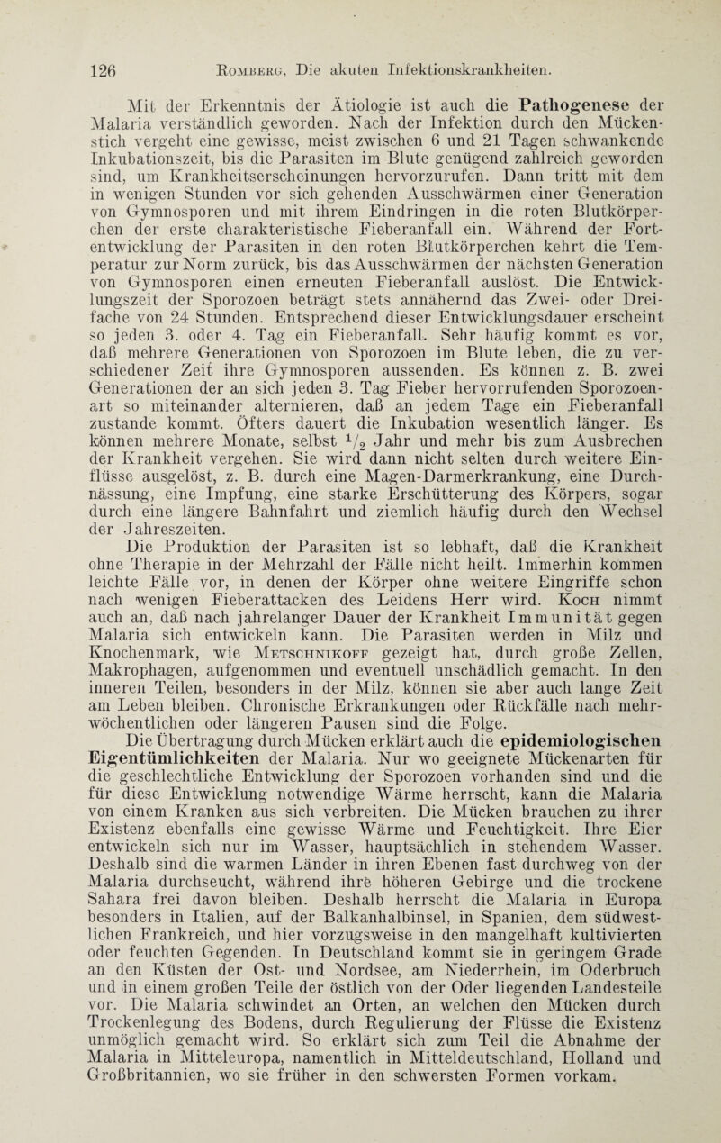 Mit der Erkenntnis der Ätiologie ist auch die Pathogenese der Malaria verständlich geworden. Nach der Infektion durch den Mücken¬ stich vergeht eine gewisse, meist zwischen 6 und 21 Tagen schwankende Inkubationszeit, bis die Parasiten im Blute genügend zahlreich geworden sind, um Krankheitserscheinungen hervorzurufen. Dann tritt mit dem in wenigen Stunden vor sich gehenden Ausschwärmen einer Generation von Gymnosporen und mit ihrem Eindringen in die roten Blutkörper¬ chen der erste charakteristische Fieberanfall ein. Während der Fort¬ entwicklung der Parasiten in den roten Blutkörperchen kehrt die Tem¬ peratur zur Norm zurück, bis das Ausschwärmen der nächsten Generation von Gymnosporen einen erneuten Fieberanfall auslöst. Die Entwick¬ lungszeit der Sporozoen beträgt stets annähernd das Zwei- oder Drei¬ fache von 24 Stunden. Entsprechend dieser Entwicklungsdauer erscheint so jeden 3. oder 4. Tag ein Eieberanfall. Sehr häufig kommt es vor, daß mehrere Generationen von Sporozoen im Blute leben, die zu ver¬ schiedener Zeit ihre Gymnosporen aussenden. Es können z. B. zwei Generationen der an sich jeden 3. Tag Fieber hervorrufenden Sporozoen¬ art so miteinander alternieren, daß an jedem Tage ein Eieberanfall zustande kommt. Öfters dauert die Inkubation wesentlich länger. Es können mehrere Monate, selbst 1/2 Jahr und mehr bis zum Ausbrechen der Krankheit vergehen. Sie wird dann nicht selten durch weitere Ein¬ flüsse ausgelöst, z. B. durch eine Magen-Darmerkrankung, eine Durch- nässung, eine Impfung, eine starke Erschütterung des Körpers, sogar durch eine längere Bahnfahrt und ziemlich häufig durch den Wechsel der Jahreszeiten. Die Produktion der Parasiten ist so lebhaft, daß die Krankheit ohne Therapie in der Mehrzahl der Fälle nicht heilt. Immerhin kommen leichte Fälle vor, in denen der Körper ohne weitere Eingriffe schon nach wenigen Fieberattacken des Leidens Herr wird. Koch nimmt auch an, daß nach jahrelanger Dauer der Krankheit Immunität gegen Malaria sich entwickeln kann. Die Parasiten werden in Milz und Knochenmark, wie Metschnikoff gezeigt hat, durch große Zellen, Makrophagen, aufgenommen und eventuell unschädlich gemacht. In den inneren Teilen, besonders in der Milz, können sie aber auch lange Zeit am Leben bleiben. Chronische Erkrankungen oder Rückfälle nach mehr¬ wöchentlichen oder längeren Pausen sind die Folge. Die Übertragung durch Mücken erklärtauch die epidemiologischen Eigentümlichkeiten der Malaria. Nur wo geeignete Mückenarten für die geschlechtliche Entwicklung der Sporozoen vorhanden sind und die für diese Entwicklung notwendige Wärme herrscht, kann die Malaria von einem Kranken aus sich verbreiten. Die Mücken brauchen zu ihrer Existenz ebenfalls eine gewisse Wärme und Feuchtigkeit. Ihre Eier entwickeln sich nur im Wasser, hauptsächlich in stehendem Wasser. Deshalb sind die warmen Länder in ihren Ebenen fast durchweg von der Malaria durchseucht, während ihre höheren Gebirge und die trockene Sahara frei davon bleiben. Deshalb herrscht die Malaria in Europa besonders in Italien, auf der Balkanhalbinsel, in Spanien, dem südwest¬ lichen Frankreich, und hier vorzugsweise in den mangelhaft kultivierten oder feuchten Gegenden. In Deutschland kommt sie in geringem Grade an den Küsten der Ost- und Nordsee, am Niederrhein, im Oderbruch und in einem großen Teile der östlich von der Oder liegenden Landesteil'e vor. Die Malaria schwindet an Orten, an welchen den Mücken durch Trockenlegung des Bodens, durch Regulierung der Flüsse die Existenz unmöglich gemacht wird. So erklärt sich zum Teil die Abnahme der Malaria in Mitteleuropa, namentlich in Mitteldeutschland, Holland und Großbritannien, wo sie früher in den schwersten Formen vorkam,