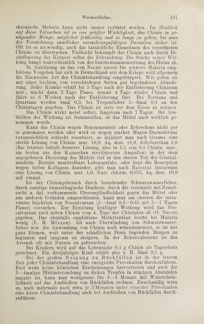 chronische Malaria kann nicht immer verhütet werden. Im Hinblick auf diese Tatsachen ist es von größter Wichtigkeit, das Chinin in ge¬ nügender Menge, möglichst frühzeitig und so lange zu geben, bis man der Vernichtung sämtlicher vermehrungsfähigem Parasiten sicher ist. Oft ist es notwendig, auch das tatsächliche Einnehmen des verordneten Chinins zu überwachen. Vielleicht bekämpft das Chinin auch durch Be¬ einflussung des Körpers selbst die Erkrankung. Die Stärke seiner Wir¬ kung hängt wahrscheinlich von der Ionenzusammensetzung des Blutes ab. In Anlehnung an das von Nocht zuerst für schwere Malaria emp¬ fohlene Vorgehen hat sich in Deutschland seit dem Kriege wohl allgemein die NocHTsche Art der Chininbehandlung eingebürgert. Wir geben sie mit einer leichten, von verschiedenen Seiten gut begründeten Abände¬ rung. Jeder Kranke erhält bis 5 Tage nach der Entfieberung Chininum mur., macht dann 3 Tage Pause, nimmt 4 Tage wieder Chinin und fährt so 6 AVochen nach der Entfieberung fort. Bei Tertiana und Quartana werden 4mal 0,3, bei Tropenfieber 5—6mal 0,3 an den Chinintagen gegeben. Das Chinin ist stets vor dem Essen zu nehmen. Das Chinin wirkt meist sofort, längstens nach 7 Tagen. Bei Aus¬ bleiben der AVirkung ist festzustellen, ob das Mittel auch wirklich ge¬ nommen wurde. Kann das Chinin wegen Benommenheit oder Erbrechens nicht per os genommen werden oder wird es wegen starker Magen-Darmstörung voraussichtlich schlecht resorbiert, so injiziert man nach Giemsa eine sterile Lösung von Chinin, mur. 10,0, Aq. dest. 18,0, Äthylurethan 5,0 (das letztere behufs besserer Lösung, also in 1,5 ccm 0,5 Chinin, mur., am besten aus den IvADESchen sterilisierten Ampullen) in der oben angegebenen Dosierung des Mittels tief in den oberen Teil der Glutäal- muskeln. Besteht unmittelbare Lebensgefahr, oder liegt die Resorption wegen tiefen Kollapses danieder, gibt man nach Baccelli intravenös eine Lösung von Chinin, mur. 1,0, Natr. chlorat. 0,075, Aq. dest. 10,0 auf einmal. Ist der Chiningebrauch durch bestehendes Schwarzwasserfieber, durch sonstige hämorrhagische Diathese, durch die vereinzelt mit Nessel¬ sucht u. dgl. vorkommende Überempfindlichkeit gegen das Mittel oder aus anderen Gründen ausgeschlossen, kann man am ehesten die intra¬ venöse Injektion von Neosalvarsan (2—4mal 0,3—0,45 mit 5—7 Tagen Pause) versuchen. Zur Erzielung kräftiger Wirkung wird das Neo¬ salvarsan auch neben Chinin vom 4. Tage der Chininkur ab (0. Bruns) gegeben. Das ebenfalls empfohlene Methylenblau leistet bei Malaria wenig (L. R. Müller). Ist nach Überwindung von Schwarzwasser¬ fieber usw. die Anwendung von Chinin noch wünschenswert, so ist mit ganz kleinen, weit unter der schädlichen Dosis liegenden Mengen zu beginnen und langsam zu steigern. In der Rekonvaleszenz ist das Arsenik oft mit Nutzen zu gebrauchen. Bei Kindern wird auf das Lebensjahr 0,1 g Chinin als Tagesdosis gerechnet. Ein dreijähriges Kind erhält also z. B. 3mal 0,1 g. Bei der großen Neigung zu Rückfällen ist in der letzten Zeit jeder Chininbehandlung eine energische Provokation durchzuführen. Erst wenn keine klinischen Erscheinungen hervortreten und auch die 3—4malige Blutuntersuchung im dicken Tropfen in 4tägigen Abständen negativ ist, kann man wenigstens für 3—4 Monate mit AVahrschein- lichkeit auf das Ausbleiben von Rückfällen rechnen. Zweckmäßig wäre es, noch mehrmals nach etwa je 3 Monaten unter erneuter Provokation eine kurze Chininbehandlung auch bei Ausbleiben von Rückfällen durch¬ zuführen.