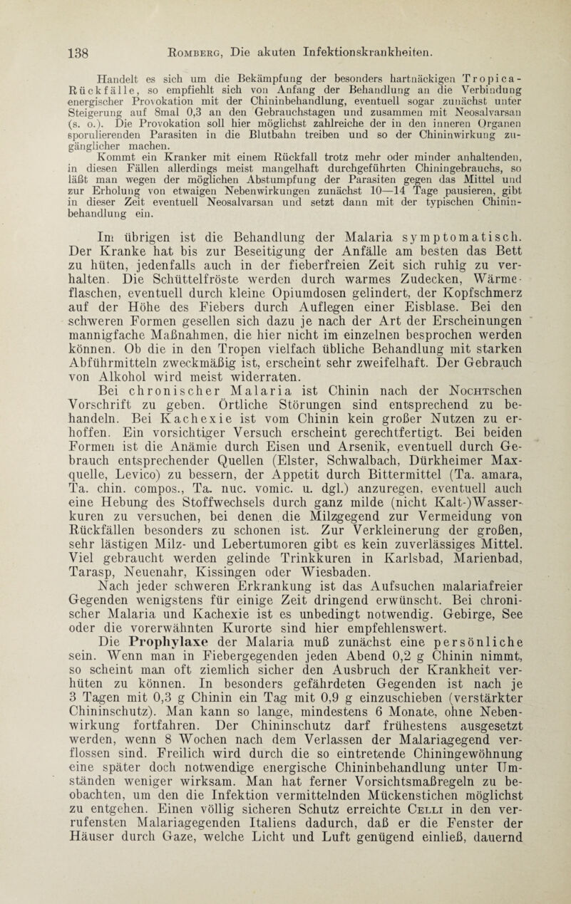 Handelt es sich um die Bekämpfung der besonders hartnäckigen Tropica- Rückfälle, so empfiehlt sich von Anfang der Behandlung an die Verbindung energischer Provokation mit der Chininbehandlung, eventuell sogar zunächst unter Steigerung auf 8mal 0,3 an den Gebrauchstagen und zusammen mit Neosalvarsan (s. o.). Die Provokation soll hier möglichst zahlreiche der in den inneren Organen sporulierenden Parasiten in die Blutbahn treiben und so der Chininwirkung zu¬ gänglicher machen. Kommt ein Kranker mit einem Rückfall trotz mehr oder minder anhaltenden, in diesen Fällen allerdings meist mangelhaft durchgeführten Chiningebrauchs, so läßt man wegen der möglichen Abstumpfung der Parasiten gegen das Mittel und zur Erholung von etwaigen Nebenwirkungen zunächst 10—14 Tage pausieren, gibt in dieser Zeit eventuell Neosalvarsan und setzt dann mit der typischen Chinin¬ behandlung ein. Im übrigen ist die Behandlung der Malaria symptomatisch. Der Kranke hat bis zur Beseitigung der Anfälle am besten das Bett zu hüten, jedenfalls auch in der fieberfreien Zeit sich ruhig zu ver¬ halten. Die Schüttelfröste werden durch warmes Zudecken, Wärme - flaschen, eventuell durch kleine Opiumdosen gelindert, der Kopfschmerz auf der Höhe des Fiebers durch Auflegen einer Eisblase. Bei den schweren Formen gesellen sich dazu je nach der Art der Erscheinungen mannigfache Maßnahmen, die hier nicht im einzelnen besprochen werden können. Ob die in den Tropen vielfach übliche Behandlung mit starken Abführmitteln zweckmäßig ist, erscheint sehr zweifelhaft. Der Gebrauch von Alkohol wird meist widerraten. Bei chronischer Malaria ist Chinin nach der NocHTSchen Vorschrift zu geben. Örtliche Störungen sind entsprechend zu be¬ handeln. Bei Kachexie ist vom Chinin kein großer Nutzen zu er¬ hoffen. Ein vorsichtiger Versuch erscheint gerechtfertigt. Bei beiden Formen ist die Anämie durch Eisen und Arsenik, eventuell durch Ge¬ brauch entsprechender Quellen (Elster, Schwalbach, Dürkheimer Max¬ quelle, Levico) zu bessern, der Appetit durch Bittermittel (Ta. amara, Ta. chin. compos., Ta. nuc. vomic. u. dgl.) anzuregen, eventuell auch eine Hebung des Stoffwechsels durch ganz milde (nicht Kalt-)Wasser¬ kuren zu versuchen, bei denen die Milzgegend zur Vermeidung von Rückfällen besonders zu schonen ist. Zur Verkleinerung der großen, sehr lästigen Milz- und Lebertumoren gibt es kein zuverlässiges Mittel. Viel gebraucht werden gelinde Trinkkuren in Karlsbad, Marienbad, Tarasp, Neuenahr, Kissingen oder Wiesbaden. Nach jeder schweren Erkrankung ist das Aufsuchen malariafreier Gegenden wenigstens für einige Zeit dringend erwünscht. Bei chroni¬ scher Malaria und Kachexie ist es unbedingt notwendig. Gebirge, See oder die vorerwähnten Kurorte sind hier empfehlenswert. Die Prophylaxe der Malaria muß zunächst eine persönliche sein. Wenn man in Fiebergegenden jeden Abend 0,2 g Chinin nimmt, so scheint man oft ziemlich sicher den Ausbruch der Krankheit ver¬ hüten zu können. In besonders gefährdeten Gegenden ist nach je 3 Tagen mit 0,3 g Chinin ein Tag mit 0,9 g einzuschieben (verstärkter Chininschutz). Man kann so lange, mindestens 6 Monate, ohne Neben¬ wirkung fortfahren. Der Chininschutz darf frühestens ausgesetzt werden, wenn 8 Wochen nach dem Verlassen der Malariagegend ver¬ flossen sind. Freilich wird durch die so eintretende Chiningewöhnung eine später doch notwendige energische Chininbehandlung unter Um¬ ständen weniger wirksam. Man hat ferner Vorsichtsmaßregeln zu be¬ obachten, um den die Infektion vermittelnden Mückenstichen möglichst zu entgehen. Einen völlig sicheren Schutz erreichte Celli in den ver¬ rufensten Malariagegenden Italiens dadurch, daß er die Fenster der Häuser durch Gaze, welche Licht und Luft genügend einließ, dauernd