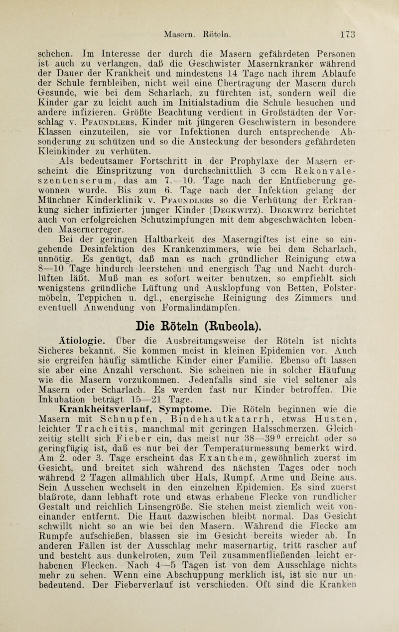 schehen. Im Interesse der durch die Masern gefährdeten Personen ist auch zu verlangen, daß die Geschwister Masernkranker während der Dauer der Krankheit und mindestens 14 Tage nach ihrem Ablaufe der Schule fernbleiben, nicht weil eine Übertragung der Masern durch Gesunde, wie bei dem Scharlach, zu fürchten ist, sondern weil die Kinder gar zu leicht auch im Initialstadium die Schule besuchen und andere infizieren. Größte Beachtung verdient in Großstädten der Vor¬ schlag v. Pfaundlers, Kinder mit jüngeren Geschwistern in besondere Klassen einzuteilen, sie vor Infektionen durch entsprechende Ab¬ sonderung zu schützen und so die Ansteckung der besonders gefährdeten Kleinkinder zu verhüten. Als bedeutsamer Fortschritt in der Prophylaxe der Masern er¬ scheint die Einspritzung von durchschnittlich 3 ccm Rekonvale¬ szentenserum, das am 7.—10. Tage nach der Entfieberung ge¬ wonnen wurde. Bis zum 6. Tage nach der Infektion gelang der Münchner Kinderklinik v. Pfaundlers so die Verhütung der Erkran¬ kung sicher infizierter junger Kinder (Degkwitz). Degkwitz berichtet auch von erfolgreichen Schutzimpfungen mit dem abgeschwächten leben¬ den Masernerreger. Bei der geringen Haltbarkeit des Maserngiftes ist eine so ein¬ gehende Desinfektion des Krankenzimmers, wie bei dem Scharlach, unnötig. Es genügt, daß man es nach gründlicher Reinigung etwa 8—10 Tage hindurch leerstehen und energisch Tag und Nacht durch¬ lüften läßt. Muß man es sofort weiter benutzen, so empfiehlt sich wenigstens gründliche Lüftung und Ausklopfung von Betten, Polster¬ möbeln, Teppichen u. dgl., energische Reinigung des Zimmers und eventuell Anwendung von Formalindämpfen. Die Röteln (Rubeola). Ätiologie. Über die Ausbreitungsweise der Röteln ist nichts Sicheres bekannt. Sie kommen meist in kleinen Epidemien vor. Auch sie ergreifen häufig sämtliche Kinder einer Familie. Ebenso oft lassen sie aber eine Anzahl verschont. Sie scheinen nie in solcher Häufung wie die Masern vorzukommen. Jedenfalls sind sie viel seltener als Masern oder Scharlach. Es werden fast nur Kinder betroffen. Die Inkubation beträgt 15—21 Tage. Krankheitsverlauf, Symptome. Die Röteln beginnen wie die Masern mit Schnupfen, Bindehautkatarrh, etwas Husten, leichter Tracheitis, manchmal mit geringen Halsschmerzen. Gleich¬ zeitig stellt sich Fieber ein, das meist nur 38—39° erreicht oder so geringfügig ist, daß es nur bei der Temperaturmessung bemerkt wird. Am 2. oder 3. Tage erscheint das Exanthem, gewöhnlich zuerst im Gesicht, und breitet sich während des nächsten Tages oder noch während 2 Tagen allmählich über Hals, Rumpf, Arme und Beine aus. Sein Aussehen wechselt in den einzelnen Epidemien. Es sind zuerst blaßrote, dann lebhaft rote und etwas erhabene Flecke von rundlicher Gestalt und reichlich Linsengröße. Sie stehen meist ziemlich weit von¬ einander entfernt. Die Haut dazwischen bleibt normal. Das Gesicht schwillt nicht so an wie bei den Masern. Während die Flecke am Rumpfe aufschießen, blassen sie im Gesicht bereits wieder ab. In anderen Fällen ist der Ausschlag mehr masernartig, tritt rascher auf und besteht aus dunkelroten, zum Teil zusammenfließenden leicht er¬ habenen Flecken. Nach 4—5 Tagen ist von dem Ausschlage nichts mehr zu sehen. Wenn eine Abschuppung merklich ist, ist sie nur un¬ bedeutend. Der Fieberverlauf ist verschieden. Oft sind die Kranken