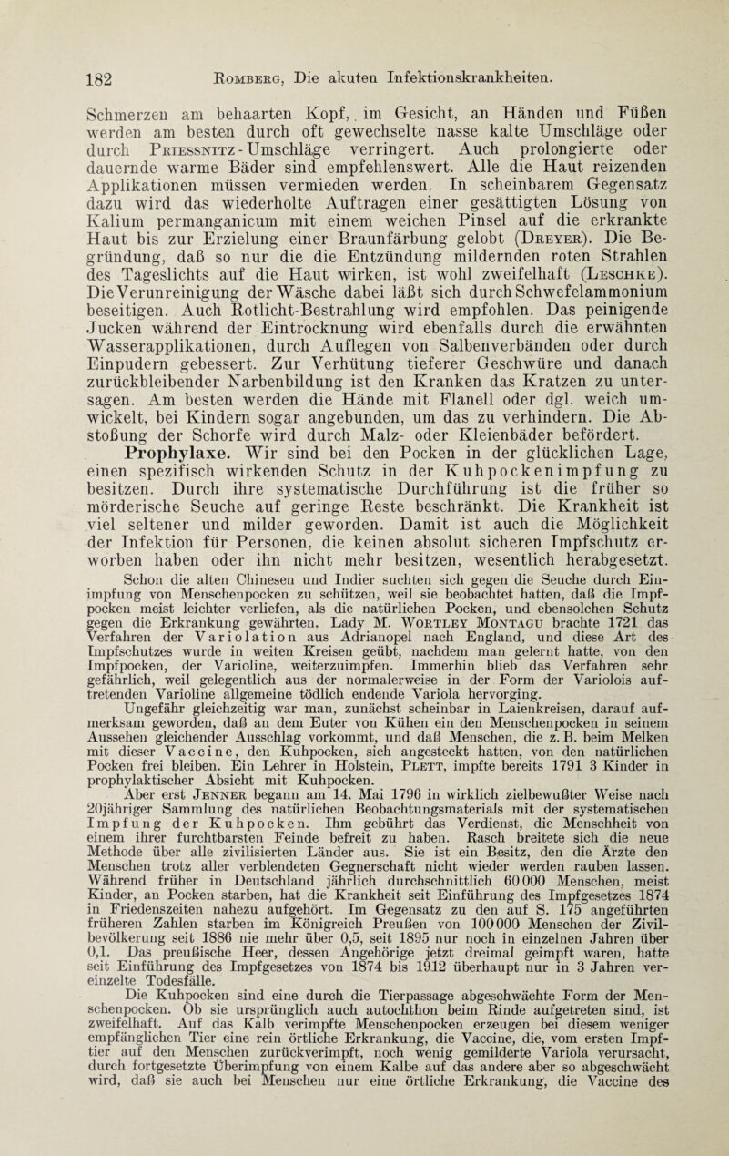 Schmerzen am behaarten Kopf,. im Gesicht, an Händen und Füßen werden am besten durch oft gewechselte nasse kalte Umschläge oder durch Prtessnitz-Umschläge verringert. Auch prolongierte oder dauernde warme Bäder sind empfehlenswert. Alle die Haut reizenden Applikationen müssen vermieden werden. In scheinbarem Gegensatz dazu wird das wiederholte Aufträgen einer gesättigten Lösung von Kalium permanganicum mit einem weichen Pinsel auf die erkrankte Haut bis zur Erzielung einer Braunfärbung gelobt (Dreyer). Die Be¬ gründung, daß so nur die die Entzündung mildernden roten Strahlen des Tageslichts auf die Haut wirken, ist wohl zweifelhaft (Leschke). Die Verunreinigung der Wäsche dabei läßt sich durch Schwefelammonium beseitigen. Auch Rotlicht-Bestrahlung wird empfohlen. Das peinigende Jucken während der Eintrocknung wird ebenfalls durch die erwähnten Wasserapplikationen, durch Auflegen von Salbenverbänden oder durch Einpudern gebessert. Zur Verhütung tieferer Geschwüre und danach zurückbleibender Narbenbildung ist den Kranken das Kratzen zu unter¬ sagen. Am besten werden die Hände mit Flanell oder dgl. weich um¬ wickelt, bei Kindern sogar angebunden, um das zu verhindern. Die Ab¬ stoßung der Schorfe wird durch Malz- oder Kleienbäder befördert. Prophylaxe. Wir sind bei den Pocken in der glücklichen Lage, einen spezifisch wirkenden Schutz in der Kuhpockenimpfung zu besitzen. Durch ihre systematische Durchführung ist die früher so mörderische Seuche auf geringe Reste beschränkt. Die Krankheit ist viel seltener und milder geworden. Damit ist auch die Möglichkeit der Infektion für Personen, die keinen absolut sicheren Impfschutz er¬ worben haben oder ihn nicht mehr besitzen, wesentlich herabgesetzt. Schon die alten Chinesen und Indier suchten sich gegen die Seuche durch Ein¬ impfung von Menschenpocken zu schützen, weil sie beobachtet hatten, daß die Impf¬ pocken meist leichter verliefen, als die natürlichen Pocken, und ebensolchen Schutz gegen die Erkrankung gewährten. Lady M. Wortley Montagu brachte 1721 das Verfahren der Variolation aus Adrianopel nach England, und diese Art des Impfschutzes wurde in weiten Kreisen geübt, nachdem man gelernt hatte, von den Impfpocken, der Varioline, weiterzuimpfen. Immerinn blieb das Verfahren sehr gefährlich, weil gelegentlich aus der normalerweise in der Form der Variolois auf¬ tretenden Varioline allgemeine tödlich endende Variola hervorging. Ungefähr gleichzeitig war man, zunächst scheinbar in Laienkreisen, darauf auf¬ merksam geworden, daß an dem Euter von Kühen ein den Menschenpocken in seinem Aussehen gleichender Ausschlag vorkommt, und daß Menschen, die z. B. beim Melken mit dieser Vaccine, den Kuhpocken, sich angesteckt hatten, von den natürlichen Pocken frei bleiben. Ein Lehrer in Holstein, Plett, impfte bereits 1791 3 Kinder in prophylaktischer Absicht mit Kuhpocken. Aber erst Jenner begann am 14. Mai 1796 in wirklich zielbewußter Weise nach 20jähriger Sammlung des natürlichen Beobachtungsmaterials mit der systematischen Impfung der Kuhpocken. Ihm gebührt das Verdienst, die Menschheit von einem ihrer furchtbarsten Feinde befreit zu haben. Rasch breitete sich die neue Methode über alle zivilisierten Länder aus. Sie ist ein Besitz, den die Ärzte den Menschen trotz aller verblendeten Gegnerschaft nicht wieder werden rauben lassen. Während früher in Deutschland jährlich durchschnittlich 60 000 Menschen, meist Kinder, an Pocken starben, hat die Krankheit seit Einführung des Impfgesetzes 1874 in Friedenszeiten nahezu aufgehört. Im Gegensatz zu den auf S. 175 angeführten früheren Zahlen starben im Königreich Preußen von 100000 Menschen der Zivil¬ bevölkerung seit 1886 nie mehr über 0,5, seit 1895 nur noch in einzelnen Jahren über 0,1. Das preußische Heer, dessen Angehörige jetzt dreimal geimpft waren, hatte seit Einführung des Impfgesetzes von 1874 bis 1912 überhaupt nur in 3 Jahren ver¬ einzelte Todesfälle. Die Kuhpocken sind eine durch die Tierpassage abgeschwächte Form der Men¬ schenpocken. Ob sie ursprünglich auch autochthon beim Rinde aufgetreten sind, ist zweifelhaft. Auf das Kalb verimpfte Menschenpocken erzeugen bei diesem weniger empfänglichen Tier eine rein örtliche Erkrankung, die Vaccine, die, vom ersten Impf¬ tier auf den Menschen zurückverimpft, noch wenig gemilderte Variola verursacht, durch fortgesetzte Überimpfung von einem Kalbe auf das andere aber so abgeschwächt wird, daß sie auch bei Menschen nur eine örtliche Erkrankung, die Vaccine des