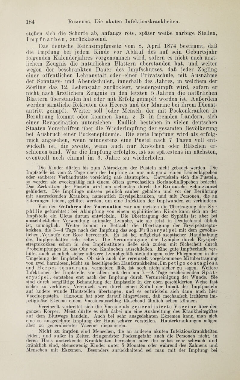 stoßen sich die Schorfe ab, anfangs rote, später weiße narbige Stellen, Impf narben, zurücklassend. Das deutsche Reichsimpfgesetz vom 8. April 1874 bestimmt, daß die Impfung bei jedem Kinde vor Ablauf des auf sein Geburtsjahr folgenden Kalenderjahres vorgenommen wird, sofern es nicht nach ärzt¬ lichem Zeugnis die natürlichen Blattern überstanden hat, und weiter wegen der beschränkten Dauer des Impfschutzes, daß jeder Zögling einer öffentlichen Lehranstalt oder einer Privatschule, mit Ausnahme der Sonntags- und Abendschulen, innerhalb des Jahres, in welchem der Zögling das 12. Lebensjahr zurücklegt, wiedergeimpft wird, sofern er nicht nach ärztlichem Zeugnis in den letzten 5 Jahren die natürlichen Blattern überstanden hat oder mit Erfolg geimpft worden ist. Außerdem werden sämtliche Rekruten des Heeres und der Marine bei ihrem Dienst¬ antritt geimpft. Weiter soll jeder Mensch, der mit Pockenkranken in Berührung kommt oder kommen kann, z. B. in fremden Ländern, sich einer Revaccination unterziehen. Endlich bestehen in vielen deutschen Staaten Vorschriften über die Wiederimpfung der gesamten Bevölkerung bei Ausbruch einer Pockenepidemie. Die erste Impfung wird als erfolg¬ reich angesehen, wenn mindestens eine Pustel nach 7 Tagen voll ent¬ wickelt ist, die zweite, wenn auch nur Knötchen oder Bläschen er¬ schienen (sind. War die Impfung erfolglos, ist sie spätestens im nächsten, eventuell noch einmal im 3. Jahre zu wiederholen. Die Kinder dürfen bis zum Abtrocknen der Pusteln nicht gebadet werden. Die Impfstelle ist vom 2. Tage nach der Impfung an nur mit ganz reinen Leinenläppchen oder sauberer Verbandwatte vorsichtig naß abzutupfen. Entwickeln sich die Pusteln, so werden sie zweckmäßig mit einem öfters gewechselten Borlanolinläppchen bedeckt. Das Zerkratzen der Pusteln wird am sichersten durch die BAUERsche Schutzkapsel gellindert. Die Impflinge müssen peinlich sauber gehalten und vor der Berührung mit anstreckenden Kranken, namentlich Erysipelkranken, und mit Personen, die an Eiterungen leiden, gehütet werden, um eine Infektion der Impfwunden zu verhindern. Von den Gefahren der Vaccination war am meisten die Übertragung der Sy¬ philis gefürchtet; bei Abimpfung von einem syphilitischen Kinde kann sich an der Impfstelle ein Ulcus durum entwickeln. Die Übertragung der Syphilis ist aber bei ausschließlicher Verwendung animaler Lymphe, wie sie jetzt in Deutschland üblich ist, unmöglich. Weiter kommt in Betracht die Übertragung der Erysipelstrepto¬ kokken, die 3—4 Tage nach der Impfung das sog. Früherysipel mit dem gewöhn¬ lichen Verlaufe der Rose hervorruft. Es ist bei möglichst aseptischer Handhabung des Impfgeschäftes sehr selten. Die Verunreinigung der Lymphe durch Erysipel¬ streptokokken schon in den Impfinstituten ließe sich zudem mit Sicherheit durch Probeimpfungen in das Ohr von Kaninchen ausschließen. Eine gute Impftechnik ver¬ hütet auch ziemlich sicher stärkere Lymphgefäßentzündungen oder Phlegmonen in der Umgebung der Impfstelle. Ob sich auch die vereinzelt vorgekommene Mitübertragung von zwei harmlosen, leicht zu beseitigenden Hautkrankheiten, Impetigo contagiosa und Herpes tonsurans, vermeiden läßt, ist noch nicht sicher zu sagen. Weitere Infektionen der Impfstelle, vor allem mit dem am 7.—9. Tage erscheinenden Spät- erysipel, entstehen erst nach der Impfung durch Verunreinigung der Wunde. Sie sind durch sorgfältige Behandlung der Impfstelle in der oben geschilderten Weise fast sicher zu verhüten. Vereinzelt wird durch einen Zufall der Inhalt der Impfpusteln auf andere wunde Hautstellen übertragen, und es entwickeln sich dann auch hier Vaccinepusteln. Henoch hat aber darauf hingewiesen, daß mechanisch irritierte irn- petiginöse Ekzeme einem Vaccineausschlag täuschend ähnlich sehen können. Vereinzelt verbreitet sich die Vaccine als generalisierte Vaccine über den ganzen Körper. Meist dürfte es sich dabei um eine Ausbreitung des Krankheitsgiftes auf dem Blutwege handeln. Auch bei sehr ausgedehnten Ekzemen kann man sich eine so ausgedehnte Impfung der Haut schwer vorstellen. Hauterkrankungen mögen aber zu generalisierter Vaccine disponieren. Nicht zu impfen sind Menschen, die an anderen akuten Infektionskrankheiten leiden, und außer in Zeiten dringendster Pockengefahr auch die Personen nicht, in deren Haus ansteckende Krankheiten herrschen oder die selbst sehr -schwach und kränklich sind, ebensowenig Kinder unter 5 Monaten oder während des Zahnens und Menschen mit Ekzemen. Besonders zurückhaltend sei man mit der Impfung bei