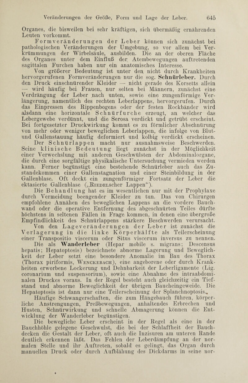 Organes, die bisweilen bei sehr kräftigen, sich übermäßig ernährenden Leuten vorkommt. Form Veränderung en der Leber können sich zunächst bei pathologischen Veränderungen der Umgebung, so vor allem bei Ver¬ krümmungen der Wirbelsäule, ausbilden. Die an der oberen Fläche des Organes unter dem Einfluß dey Atembewegungen auftretenden sagittalen Furchen haben nur ein anatomisches Interesse. Von größerer Bedeutung ist unter den nicht durch Krankheiten hervorgerufenen Formveränderungen nur die sog. Schnürleber. Durch den Druck einschnürender Kleider — nicht gerade des Korsetts allein — wird häufig bei Frauen, nur selten bei Männern, zunächst eine Verdrängung der Leber nach unten, sowie eine zungenförmige Ver¬ längerung, namentlich des rechten Leberlappens, hervorgerufen. Durch das Einpressen des Rippenbogens oder der festen Rockbänder wird alsdann eine horizontale Schnürfurche erzeugt, an welcher das Lebergewebe verdünnt, und die Serosa verdickt und getrübt erscheint. Bei fortgesetzter Druckwirkung kommt es zu förmlicher Abschnürung von mehr oder weniger beweglichen Leberlappen, die infolge von Blut- und Gallenstauung häufig deformiert und kolbig verdickt erscheinen. Der Schnürlappen macht nur ausnahmsweise Beschwerden. Seine klinische Bedeutung liegt zunächst in der Möglichkeit einer Verwechslung mit anderen Geschwülsten der Abdominalorgane, die durch eine sorgfältige physikalische Untersuchung vermieden werden kann. Ferner begünstigt eine bestehende Schnürleber auch das Zu¬ standekommen einer Gallenstagnation und einer Steinbildung in der Gallenblase. Oft deckt ein zungenförmiger Fortsatz der Leber die ektasierte Gallenblase (,,RiEDELScher Lappen“). Die Behandlung hat es im wesentlichen nur mit der Prophylaxe durch Vermeidung beengender Kleider zu tun. Das von Chirurgen empfohlene Annähen des beweglichen Lappens an die vordere Bauch¬ wand oder die operative Entfernung des abgeschnürten Teiles dürfte höchstens in seltenen Fällen in Frage kommen, in denen eine übergroße Empfindlichkeit des Schnürlappens stärkere Beschwerden verursacht. Von den Lageveränderungen der Leber ist zunächst die Verlagerung in die linke Körper hälfte als Teilerscheinung einer Transpositio viscerum oder Situs viscerum inversus zu nennen. Die als Wanderleber (Hepar mobile s. migrans; Descensus hepatis; Hepatoptosis) bezeichnete abnorme Lagerung und Beweglich¬ keit der Leber setzt eine besondere Anomalie im Bau des Thorax (Thorax piriformis, Wenckebach), eine angeborene oder durch Krank¬ heiten erworbene Lockerung und Dehnbarkeit der Leberligamente (Lig. coronarium und Suspensorium), sowie eine Abnahme des intraabdomi¬ nalen Druckes voraus. In der Regel besteht auch gleichzeitig ein Tief¬ stand und abnorme Beweglichkeit der übrigen Baucheingeweide. Die Hepatoptosis ist dann nur eine Teilerscheinung der Splanchnoptosis., Häufige Schwangerschaften, die zum Hängebauch führen, körper¬ liche Anstrengungen, Preßbewegungen, anhaltendes Erbrechen und Husten, Schnürwirkung und schnelle Abmagerung können die Ent¬ wicklung der Wanderleber begünstigen. Die bewegliche Leber erscheint in der Regel als eine in der Bauchhöhle gelegene Geschwulst, die bei der Schlaffheit der Bauch¬ decken die Gestalt der Leber, oft auch die Inzisuren am unteren Rande deutlich erkennen läßt. Das Fehlen der Leberdämpfung an der nor¬ malen Stelle und ihr Auftreten, sobald es gelingt, das Organ durch manuellen Druck oder durch Aufblähung des Dickdarms in seine nor-