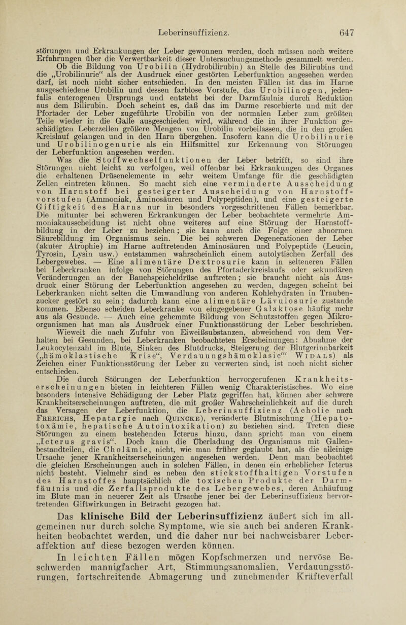 Störungen und Erkrankungen der Leber gewonnen werden, doch müssen noch weitere Erfahrungen über die Verwertbarkeit dieser Untersuchungsmethode gesammelt werden. Ob die Bildung von Urobilin (Hydrobilirubin) an Stelle des Bilirubins und die „Urobilinurie“ als der Ausdruck einer gestörten Leberfunktion angesehen werden darf, ist noch nicht sicher entschieden. In den meisten Fällen ist das im Harne ausgeschiedene Urobilin und dessen farblose Vorstufe, das Urobilinogen, jeden¬ falls enterogenen Ursprungs und entsteht bei der Darmfäulnis durch Reduktion aus dem Bilirubin. Doch scheint es, daß das im Darme resorbierte und mit der Pfortader der Leber zugeführte Urobilin von der normalen Leber zum größten Teile wieder in die Galle ausgeschieden wird, während die in ihrer Funktion ge¬ schädigten Leberzellen größere Mengen von Urobilin vorbeilassen, die in den großen Kreislauf gelangen und in den Harn übergehen. Insofern kann die Urobilinurie und Urobilinogenurie als ein Hilfsmittel zur Erkennung von Störungen der Leberfunktion angesehen werden. Was die Stoffwechselfunktionen der Lieber betrifft, so sind ihre Störungen nicht leicht zu verfolgen, weil offenbar bei Erkrankungen des Organes die erhaltenen Drüsenelemente in sehr weitem Umfange für die geschädigten Zellen eintreten können. So macht sich eine verminderte Ausscheidung von Harnstoff bei gesteigerter Ausscheidung von Harnstoff¬ vorstufen (Ammoniak, Aminosäuren und Polypeptiden), und eine gesteigerte Giftigkeit des Harns nur in besonders vorgeschrittenen Fällen bemerkbar. Die mitunter bei schweren Erkrankungen der Leber beobachtete vermehrte Am¬ moniakausscheidung ist nicht ohne weiteres auf eine Störung der Harnstoff¬ bildung in der Leber zu beziehen; sie kann auch die Folge einer abnormen Säurebildung im Organismus sein. Die bei schweren Degenerationen der Leber (akuter Atrophie) im Harne auftretenden Aminosäuren und Polypeptide (Leucin, Tyrosin, Lysin usw.) entstammen wahrscheinlich einem autolytischen Zerfall des Lebergewebes. — Eine alimentäre Dextrosurie kann in selteneren Fällen bei Leberkranken infolge von Störungen des Pfortaderkreislaufs oder sekundären Veränderungen an der Bauchspeicheldrüse auftreten; sie braucht nicht als Aus¬ druck einer Störung der Leberfunktion angesehen zu werden, dagegen scheint bei Leberkranken nicht selten die Umwandlung von anderen Kohlehydraten in Trauben¬ zucker gestört zu sein; dadurch kann eine alimentäre Lävulosurie zustande kommen. Ebenso scheiden Leberkranke von eingegebener Galaktose häufig mehr aus als Gesunde. — Auch eine gehemmte Bildung von Schutzstoffen gegen Mikro¬ organismen hat man als Ausdruck einer Funktionsstörung der Leber beschrieben. Wieweit die nach Zufuhr von Eiweißsubstanzen, abweichend von dem Ver¬ halten bei Gesunden, bei Leberkranken beobachteten Erscheinungen: Abnahme der Leukocytenzahl im Blute, Sinken des Blutdrucks, Steigerung der Blutgerinnbarkeit („hämoklas tische Krise“, Ve r dauu ngs hämoklasi e“‘ Wid als) als Zeichen einer Funktionsstörung der Leber zu verwerten sind, ist noch nicht sicher entschieden. Die durch Störungen der Leberfunktion hervorgerufenen Krankheits¬ erscheinungen bieten in leichteren Fällen wenig Charakteristisches. Wo eine besonders intensive Schädigung der Leber Platz gegriffen hat, können aber schwere Krankheitserscheinungen auftreten, die mit großer Wahrscheinlichkeit auf die durch das Versagen der Leberfunktion, die Leberinsuffizienz (Acholie nach FrerIchs, Hepatargie nach Quincke), veränderte Blutmischung (Hepato- toxämie, hepatische Autointoxikation) zu beziehen sind. Treten diese Störungen zu einem bestehenden Icterus hinzu, dann spricht man von einem „Icterus gravis“. Doch kann die Überladung des Organismus mit Gallen¬ bestandteilen, die Cholämie, nicht, wie man früher geglaubt hat, als die alleinige Ursache jener Krankheitserscheinungen angesehen werden. Denn man beobachtet die gleichen Erscheinungen auch in solchen Fällen, in denen ein erheblicher Icterus nicht besteht. Vielmehr sind es neben den stickstoffhaltigen Vorstufen des Harnstoffes hauptsächlich die toxischen Produkte der Darm¬ fäulnis und die Zerfallsprodukte des Lebergewebes, deren Anhäufung im Blute man in neuerer Zeit als Ursache jener bei der Leberinsuffizienz hervor¬ tretenden Giftwirkungen in Betracht gezogen hat. Das klinische Bild der Leberinsuffizienz äußert sich im all¬ gemeinen nur durch solche Symptome, wie sie auch bei anderen Krank¬ heiten beobachtet werden, und die daher nur bei nachweisbarer Leber¬ affektion auf diese bezogen werden können. In leichten Fällen mögen Kopfschmerzen und nervöse Be¬ schwerden mannigfacher Art, Stimmungsanomalien, Verdauungsstö¬ rungen, fortschreitende Abmagerung und zunehmender Kräfteverfall