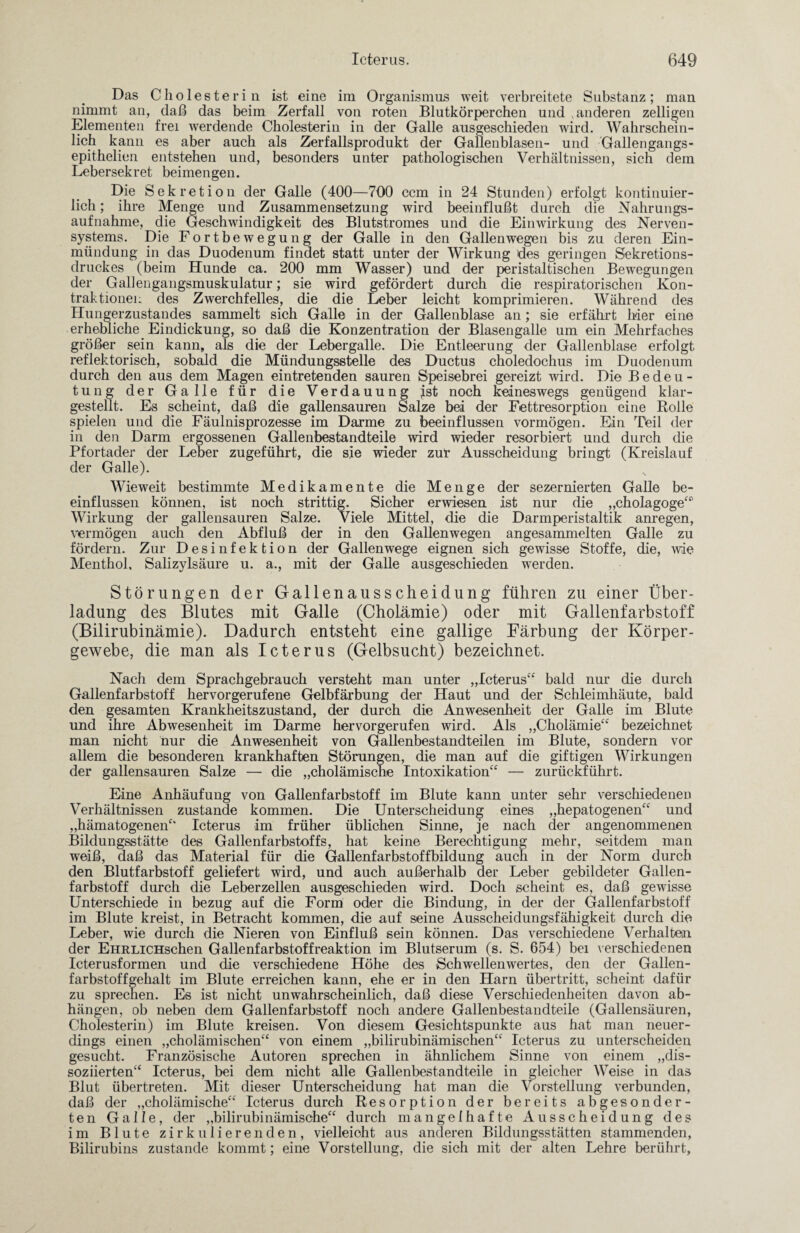 Das Cholesterin ist eine im Organismus weit verbreitete Substanz; man nimmt an, daß das beim Zerfall von roten Blutkörperchen und .anderen zelligen Elementen frei werdende Cholesterin in der Galle ausgeschieden wird. Wahrschein¬ lich kann es aber auch als Zerfallsprodukt der Gallenblasen- und Gallengangs- epithelien entstehen und, besonders unter pathologischen Verhältnissen, sich dem Lebersekret beimengen. Die Sekretion der Galle (400—700 ccm in 24 Stunden) erfolgt kontinuier¬ lich ; ihre Menge und Zusammensetzung wird beeinflußt durch die Nahrungs¬ aufnahme, die Geschwindigkeit des Blutstromes und die Einwirkung des Nerven¬ systems. Die Fortbewegung der Galle in den Gallenwegen bis zu deren Ein¬ mündung in das Duodenum findet statt unter der Wirkung des geringen Sekretions¬ druckes (beim Hunde ca. 200 mm Wasser) und der peristaltischen Bewegungen der Gallengangsmuskulatur; sie wird gefördert durch die respiratorischen Kon¬ traktionen des Zwerchfelles, die die Leber leicht komprimieren. Während des Hungerzustandes sammelt sich Galle in der Gallenblase an; sie erfährt hier eine erhebliche Eindickung, so daß die Konzentration der Blasengalle um ein Mehrfaches größer sein kann, als die der Lebergalle. Die Entleerung der Gallenblase erfolgt reflektorisch, sobald die Mündungsstelle des Ductus choledochus im Duodenum durch den aus dem Magen eintretenden sauren Speisebrei gereizt wird. Die Bedeu¬ tung der Galle für die Verdauung Ist noch keineswegs genügend klar¬ gestellt. Es scheint, daß die gallensauren Salze bei der Fettresorption eine Rolle spielen und die Fäulnisprozesse im Darme zu beeinflussen vormögen. Ein Tteil der in den Darm ergossenen Gallenbestandteile wird wieder resorbiert und durch die Pfortader der Leber zugeführt, die sie wieder zur Ausscheidung bringt (Kreislauf der Galle). Wieweit bestimmte Medikamente die Menge der sezernierten Galle be¬ einflussen können, ist noch strittig. Sicher erwiesen ist nur die „cholagoge“' Wirkung der gallensauren Salze. Viele Mittel, die die Darmperistaltik anregen, viermögen auch den Abfluß der in den Gallenwegen angesammelten Galle zu fördern. Zur Desinfektion der Gallenwege eignen sich gewisse Stoffe, die, wie Menthol, Salizylsäure u. a., mit der Galle ausgeschieden werden. Störungen der Gallenausscheidung führen zu einer Über¬ ladung des Blutes mit Galle (Cholämie) oder mit Gallenfarbstoff (Bilirubinämie). Dadurch entsteht eine gallige Färbung der Körper¬ gewebe, die man als Icterus (Gelbsucht) bezeichnet. Nach dem Sprachgebrauch versteht man unter „Icterus“ bald nur die durch Gallenfarbstoff hervorgerufene Gelbfärbung der Haut und der Schleimhäute, bald den gesamten Krankheitszustand, der durch die Anwesenheit der Galle im Blute und ihre Abwesenheit im Darme hervorgerufen wird. Als „Cholämie“ bezeichnet man nicht nur die Anwesenheit von Gallenbestandteilen im Blute, sondern vor allem die besonderen krankhaften Störungen, die man auf die giftigen Wirkungen der gallensauren Salze — die „cholämische Intoxikation“ — zurückführt. Eine Anhäufung von Gallenfarbstoff im Blute kann unter sehr verschiedenen Verhältnissen zustande kommen. Die Unterscheidung eines „hepatogenen“ und „hämatogenen“ Icterus im früher üblichen Sinne, je nach der angenommenen Bildungsstätte des Gallenfarbstoffs, hat keine Berechtigung mehr, seitdem man weiß, daß das Material für die Gallenfarbstoffbildung auch in der Norm durch den Blutfarbstoff geliefert wird, und auch außerhalb der Leber gebildeter Gallen¬ farbstoff durch die Leberzellen ausgeschieden wird. Doch scheint es, daß gewisse Unterschiede in bezug auf die Form oder die Bindung, in der der Gallenfarbstoff im Blute kreist, in Betracht kommen, die auf seine Ausscheidungsfähigkeit durch die Leber, wie durch die Nieren von Einfluß sein können. Das verschiedene Verhalten der EmtLiCHschen Gallenfarbstoffreaktion im Blutserum (s. S. 654) bei verschiedenen Icterusformen und die verschiedene Höhe des Schwellenwertes, den der Gallen¬ farbstoffgehalt im Blute erreichen kann, ehe er in den Harn Übertritt, scheint dafür zu sprechen. Es ist nicht unwahrscheinlich, daß diese Verschiedenheiten davon ab- hängen, ob neben dem Gallenfarbstoff noch andere Gallenbestandteile (Gallensäuren, Cholesterin) im Blute kreisen. Von diesem Gesichtspunkte aus hat man neuer¬ dings einen „cholämischen“ von einem „bilirubinämischen“ Icterus zu unterscheiden gesucht. Französische Autoren sprechen in ähnlichem Sinne von einem „dis¬ soziierten“ Icterus, bei dem nicht alle Gallenbestandteile in gleicher Weise in das Blut übertreten. Mit dieser Unterscheidung hat man die Vorstellung verbunden, daß der „cholämische“ Icterus durch Resorption der bereits abgesonder¬ ten Galle, der „bilirubinämische“ durch mangelhafte Ausscheidung des im Blute zirkulierenden, vielleicht aus anderen Bildungsstätten stammenden, Bilirubins zustande kommt; eine Vorstellung, die sich mit der alten Lehre berührt.