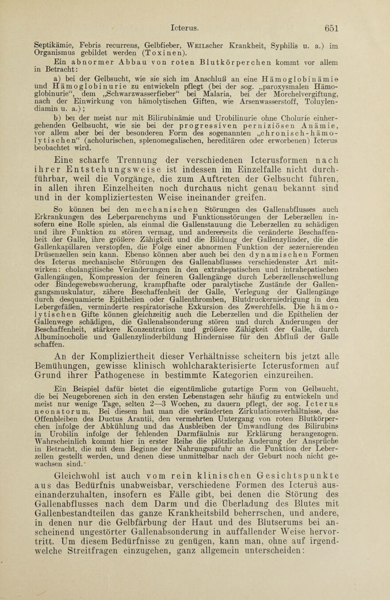 Septikämie, Febris recurrens, Gelbfieber, WEiLscher Krankheit, Syphilis u. a.) im Organismus gebildet werden (Toxinen). Ein abnormer Abbau von roten Blutkörperchen kommt vor allem in Betracht: a) bei der Gelbsucht, wie sie sich im Anschluß an eine Hämoglobinämie und Hämoglobinurie zu entwickeln pflegt (bei der sog. „paroxysmalen Hämo¬ globinurie“, dem „Schwarzwasserfieber“ bei Malaria, bei der Morchel Vergiftung, nach der Einwirkung von hämolytischen Giften, wie Arsenwasserstoff, Toluylen¬ diamin u. a.); b) bei der meist nur mit Bilirubinämie und Urobilinurie ohne Cholurie einher¬ gehenden Gelbsucht, wie sie bei der progressiven perniziösen Anämie, vor allem aber bei der besonderen Form des sogenannten „chronisch-hämo¬ lytischen“ (acholurischen, splenomegalischen, hereditären oder erworbenen) Icterus beobachtet wird. Eine scharfe Trennung der verschiedenen Icterusformen nach ihrer Entstehungsweise ist indessen im Einzelfalle nicht durch¬ führbar, weil die Vorgänge, die zum Auftreten der Gelbsucht führen, in allen ihren Einzelheiten noch durchaus) nicht genau bekannt sind und in der kompliziertesten Weise ineinander greifen. So können bei den mechanischen Störungen des Gallenabflusses auch Erkrankungen des Leberparenchyms und Funktionsstörungen der Leberzellen in¬ sofern eine Rolle spielen, als einmal die Gallenstauung die Leberzellen zu schädigen und ihre Funktion zu stören vermag, und andererseits die veränderte Beschaffen¬ heit der Galle, ihre größere Zähigkeit und die Bildung der Gallenzylinder, die die Gallenkapillaren verstopfen, die Folge einer abnormen Funktion der sezernierenden Drüsenzellen sein kann. Ebenso können aber auch bei den dynamischen Formen des Icterus mechanische Störungen des Gallenabflusses verschiedenster Art mit- wirken: cholangitische Veränderungen in den extrahepatischen und intrahepatischen Gallengängen, Kompression der feineren Gallengänge durch Leberzellenschwellung oder Bindegewebswucherung, krampfhafte oder paralytische Zustände der Gallen¬ gangsmuskulatur, zähere Beschaffenheit der Galle, Verlegung der Gallengänge durch desquamierte Epitheüen oder Gallenthromben, Blutdruckerniedrigung in den Lebergefäßen, verminderte respiratorische Exkursion des Zwerchfells. Die hämo¬ lytischen Gifte können gleichzeitig auch die Leberzellen und die Epithelien der Gallenwege schädigen, die Gallenabsonderung stören und durch Änderungen der Beschaffenheit, stärkere Konzentration und größere Zähigkeit der Galle, durch Albuminocholie und Gallenzylinderbildung Hindernisse für den Abfluß der Galle schaffen. An der Kompliziertheit dieser Verhältnisse scheitern bis jetzt alle Bemühungen, gewisse klinisch wohlcharakterisierte Icterusformen auf Grund ihrer Pathogenese in bestimmte Kategorien einzureihen. Ein Beispiel dafür bietet die eigentümliche gutartige Form von Gelbsucht, die bei Neugeborenen sich in den ersten Lebenstagen sehr häufig zu entwickeln und meist nur wenige Tage, selten 2—3 Wochen-, zu dauern pflegt, der sog. Icterus neonatorum. Bei diesem hat man die veränderten Zirkulationsverhältnisse, das Offenbleiben des Ductus Arantii, den vermehrten Untergang von roten Blutkörper¬ chen infolge der Abkühlung und das Ausbleiben der Umwandlung des Bilirubins in Urobilin infolge der fehlenden Darmfäulnis zur Erklärung herangezogen. Wahrscheinlich kommt hier in erster Reihe die plötzliche Änderung der Ansprüche in Betracht, die mit dem Beginne der Nahrungszufuhr an die Funktion der Leber¬ zellen gestellt werden, und denen diese unmittelbar nach der Geburt noch nicht ge¬ wachsen sind.* Gleichwohl ist auch vom rein klinischen Gesichtspunkte aus das Bedürfnis unabweisbar, verschiedene Formen des Icterus aus¬ einanderzuhalten, insofern es Fälle gibt, bei denen die Störung des Gallenabflusses nach dem Darm und die Überladung des Blutes mit Gallenbestandteilen das ganze Krankheitsbild beherrschen, und andere, in denen nur die Gelbfärbung der Haut und des Blutserums bei an¬ scheinend ungestörter Gallenabsonderung in auffallender Weise hervor¬ tritt. Um diesem Bedürfnisse zu genügen, kann man, ohne auf irgend¬ welche Streitfragen einzugehen, ganz allgemein unterscheiden: