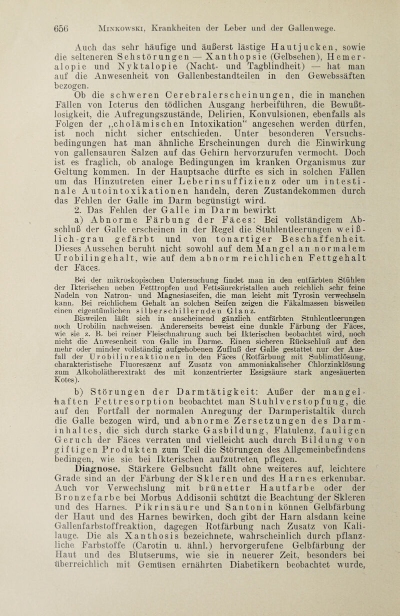 Auch das sehr häufige und äußerst lästige Hautjucken, sowie die selteneren Sehstörungen — Xanthopsie (Gelbsehen), Hemer¬ alopie und Nyktalopie (Nacht- und Tagblindheit) — hat man auf die Anwesenheit von Gallenbestandteilen in den Gewebssäften bezogen. Ob die schweren Cerebralerscheinungen, die in manchen Fällen von Icterus den tödlichen Ausgang herbeiführen, die Bewußt¬ losigkeit, die Aufregungszustände, Delirien, Konvulsionen, ebenfalls als Folgen der ,,cholämischen Intoxikation“ angesehen werden dürfen, ist noch nicht sicher entschieden. Unter besonderen Versuchs¬ bedingungen hat man ähnliche Erscheinungen durch die Einwirkung von gallensauren Salzen auf das Gehirn hervorzurufen vermocht. Doch ist es fraglich, ob analoge Bedingungen im kranken Organismus zur Geltung kommen. In der Hauptsache dürfte es sich in solchen Fällen um das Hinzutreten einer Leberinsuffizienz oder um intesti¬ nale Autointoxikationen handeln, deren Zustandekommen durch das Fehlen der Galle im Darm begünstigt wird. 2. Das Fehlen der Galle im Darm bewirkt a) Abnorme Färbung der Fäces: Bei vollständigem Ab¬ schluß der Galle erscheinen in der Regel die Stuhlentleerungen wei߬ lich-grau gefärbt und von ton artiger Beschaffenheit. Dieses Aussehen beruht nicht sowohl auf dem Mangel an normalem Urobilingehalt, wie auf dem abnorm reichlichen Fettgehalt der Fäces. Bei der mikroskopischen Untersuchung findet man in den entfärbten Stühlen der Ikterischen neben Fetttropfen und Fettsäurekristallen auch reichlich sehr feine Nadeln von Natron- und Magnesiaseifen, die man leicht mit Tyrosin verwechseln kann. Bei reichlichem Gehalt an solchen Seifen zeigen die Fäkalmassen bisweilen einen eigentümlichen silberschillernden Glanz. Bisweilen läßt sich in anscheinend gänzlich entfärbten Stuhlentleerungen noch Urobilin nachweisen. Andererseits beweist eine dunkle Färbung der Fäces, wie sie z. B. bei reiner Fleischnahrung auch bei Ikterischen beobachtet wird, noch nicht die Anwesenheit von Galle im Darme. Einen sicheren Rückschluß auf den mehr oder minder vollständig aufgehobenen Zufluß der Galle gestattet nur der Aus¬ fall der Urobilinreaktionen in den Fäces (Rotfärbung mit Sublimatlösung, charakteristische Fluoreszenz auf Zusatz von ammoniakalischer Chlorzinklösung zum Alkoholätherextrakt des mit konzentrierter Essigsäure stark angesäuerten Kotes). b) Störungen der Darmtätigkeit: Außer der mangel¬ haften Fettresorption beobachtet man Stuhlverstopfung, die auf den Fortfall der normalen Anregung der Darmperistaltik durch die Galle bezogen wird, und abnorme Zersetzungen des Darm¬ inhaltes, die sich durch starke Gasbildung, Flatulenz, fauligen Geruch der Fäces verraten und vielleicht auch durch Bildung von giftigen Produkten zum Teil die Störungen des Allgemeinbefindens bedingen, wie sie bei Ikterischen aufzutreten, pflegen. Diagnose. Stärkere Gelbsucht fällt ohne weiteres, auf, leichtere Grade sind an der Färbung der Skleren und des Harnes erkennbar. Auch vor Verwechslung mit brünetter Hautfarbe oder der Bronzefarbe bei Morbus Addisonii schützt die Beachtung der Skleren und des Harnes. Pikrinsäure und Santonin können Gelbfärbung der Haut und des Harnes bewirken, doch gibt der Harn alsdann keine Gallenfarbstoffreaktion, dagegen Rotfärbung nach Zusatz von Kali¬ lauge. Die als Xanthosis bezeichnete, wahrscheinlich durch pflanz¬ liche Farbstoffe (Carotin u. ähnl.) hervorgerufene Gelbfärbung der Haut und des Blutserums, wie sie in neuerer Zeit, besonders bei überreichlich mit Gemüsen ernährten Diabetikern beobachtet wurde.