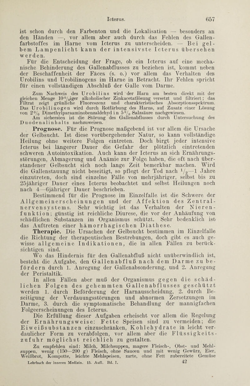 ist schon durch den Farbenton und die Lokalisation — besonders an den Händen —, vor allem aber auch durch das Fehlen des Gallen - farbstoffes im Harne vom Icterus zu unterscheiden. — Bei gel¬ bem Lampenlicht kann der intensivste Icterus übersehen werden. Für die Entscheidung der Frage, ob ein Icterus auf eine mecha¬ nische Behinderung des Gallenabflusses zu beziehen ist, kommt neben der Beschaffenheit der Fäces (s. o.) vor allem das Verhalten deis Urobilins und Urobilinogens im Harne in Betracht. Ihr Fehlen spricht für einen vollständigen Abschluß der Galle vom Darme. Zum Nachweis des Urobilins wird der Harn am besten direkt mit der fleichen Menge 10°/0iger alkoholischer Zinkacetatlösung versetzt und filtriert; das iltrat zeigt grünliche Fluoreszenz und charakteristisches Absorptionsspektrum. Das Urobilinogen wird durch Rotfärbung des Harns, auf Zusatz einer Lösung von 2% Dimethylparaaminobenzaldehyd i n 5°/0 Salzsäure nachgewiesen. Am sichersten ist die Störung des Gallenabflusses durch Untersuchung des Duodenalinhalts nachzuweisen. Prognose. Für die Prognose maßgebend ist vor allem die Ursache der Gelbsucht. Ist diese vorübergehender Natur, so kann vollständige Heilung ohne weitere Folgen eintreten. Doch birgt jeder intensive Icterus bei längerer Dauer die Gefahr der plötzlich eintretenden schweren Autointoxikation. Auch kann der Icterus an sich Ernährungs¬ störungen, Abmagerung und Anämie zur Folge haben, die oft nach über¬ standener Gelbsucht sich noch lange Zeit bemerkbar machen. Wird die Gallenstauung nicht beseitigt, so pflegt der Tod nach 1/2—1 Jahre einzutreten, doch sind einzelne Fälle von mehrjähriger, selbst bis zu 25jähriger Dauer eines Icterus beobachtet und selbst Heilungen noch nach 4—6jähriger Dauer beschrieben. Bestimmend für die Prognose im Einzelfälle ist die Schwere der Allgemeinerscheinungen und der Affektion des Zentral¬ nervensystems. Sehr wichtig ist das Verhalten der Nieren - funktion; günstig ist reichliche Diurese, die vor der Anhäufung von schädlichen Substanzen im Organismus schützt. Sehr bedenklich ist das Auftreten einer hämorrhagischen Diathese. Therapie. Die Ursachen der Gelbsucht bestimmen im Einzelfalle die Richtung der therapeutischen Bestrebungen, doch gibt es auch ge¬ wisse allgemeine Indikationen, die in allen, Fällen zu berück¬ sichtigen sind. Wo das Hindernis für den Gallenabfluß nicht unüberwindlich ist, besteht die Aufgabe, den Gallenabfluß nach dem Darme zu be¬ fördern durch 1. Anregung der Gallenabsonderung, und 2. Anregung der Peristaltik. In allen Fällen aber muß der Organismus gegen die schäd¬ lichen Folgen des gehemmten Gallenabflusses geschützt werden 1. durch Beförderung der Harnausscheidung, 2. durch Be¬ seitigung der Verdauungsstörungen und abnormen Zersetzungen im Darme, 3. durch die symptomatische Behandlung der mannigfachen Folgeerscheinungen des Icterus. Die Erfüllung dieser Aufgaben erheischt vor allem die Regelung der Ernährungsweise: Fette Speisen sind zu vermeiden; die Eiweißsubstanzen einzuschränken, Kohlehydrate in leicht ver¬ daulicher Form zu verabfolgen, vor allem aber die Flüssigkeits¬ zufuhr möglichst reichlich zu gestalten. Zu empfehlen sind: Milch, Milchsuppen, magere Fleisch-, Obst- und Mehl¬ suppen, wenig (150—200 g) Fleisch, ohne Saucen und mit wenig Gewürz, Eier, Weißbrot, Kompotte, leichte Mehlspeisen, zarte, ohne Fett zubereitete Gemüse Lehrbuch der inneren Medizin. 15. Aufl. Bd. I. 12