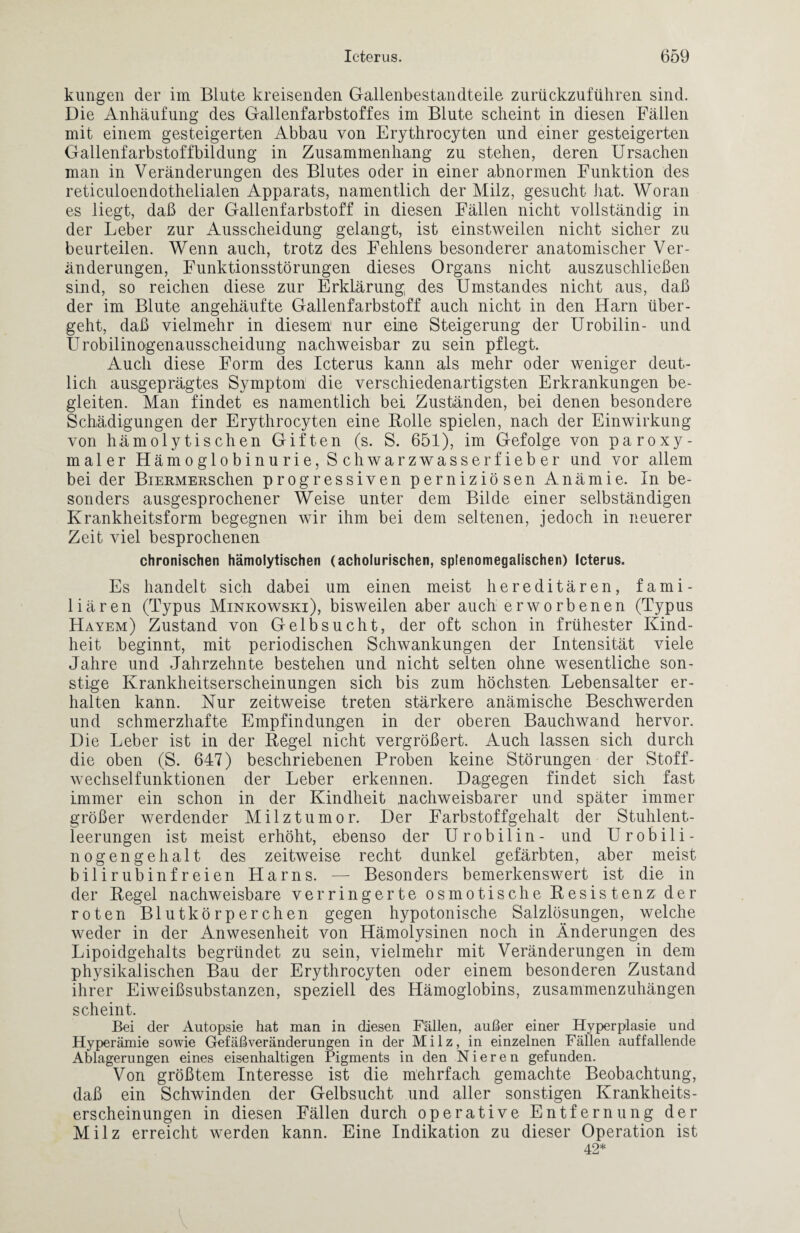 kungen der im Blute kreisenden Gallenbestandteile zurückzuführen sind. Die Anhäufung des Gallenfarbstoffes im Blute scheint in diesen Fällen mit einem gesteigerten Abbau von Erythrocyten und einer gesteigerten Gallenfarbstoffbildung in Zusammenhang zu stehen, deren Ursachen man in Veränderungen des Blutes oder in einer abnormen Funktion des reticuloendothelialen Apparats, namentlich der Milz, gesucht hat. Woran es liegt, daß der Gallenfarbstoff in diesen Fällen nicht vollständig in der Leber zur Ausscheidung gelangt, ist einstweilen nicht sicher zu beurteilen. Wenn auch, trotz des Fehlens besonderer anatomischer Ver¬ änderungen, Funktionsstörungen dieses Organs nicht auszuschließen sind, so reichen diese zur Erklärung des Umstandes nicht aus, daß der im Blute angehäufte Gallenfarbstoff auch nicht in den Harn über¬ geht, daß vielmehr in diesem1 nur eine Steigerung der Urobilin- und Urobilinogenausscheidung nachweisbar zu sein pflegt. Auch diese Form des Icterus kann als mehr oder weniger deut¬ lich ausgeprägtes Symptom die verschiedenartigsten Erkrankungen be¬ gleiten. Man findet es namentlich bei Zuständen, bei denen besondere Schädigungen der Erythrocyten eine Bolle spielen, nach der Einwirkung von hämolytischen Giften (s. S. 651), im Gefolge von paroxy- maler Hämoglobinurie, Schwarzwasserfieber und vor allem bei der BiERMEnschen progressiven perniziösen Anämie. In be¬ sonders ausgesprochener Weise unter dem Bilde einer selbständigen Krankheitsform begegnen wir ihm bei dem seltenen, jedoch in neuerer Zeit viel besprochenen chronischen hämolytischen (acholurischen, splenomegalischen) Icterus. Es handelt sich dabei um einen meist hereditären, fami¬ liären (Typus Minkowski), bisweilen aber auch erworbenen (Typus Hayem) Zustand von Gelbsucht, der oft schon in frühester Kind¬ heit beginnt, mit periodischen Schwankungen der Intensität viele Jahre und Jahrzehnte bestehen und nicht selten ohne wesentliche son¬ stige Krankheitserscheinungen sich bis zum höchsten Lebensalter er¬ halten kann. Nur zeitweise treten stärkere anämische Beschwerden und schmerzhafte Empfindungen in der oberen Bauchwand hervor. Die Leber ist in der Begel nicht vergrößert. Auch lassen sich durch die oben (S. 647) beschriebenen Proben keine Störungen der Stoff¬ wechselfunktionen der Leber erkennen. Dagegen findet sich fast immer ein schon in der Kindheit nachweisbarer und später immer größer werdender Milztumor. Der Farbstoffgehalt der Stuhlent¬ leerungen ist meist erhöht, ebenso der Urobilin- und Urobili- nog engehalt des zeitweise recht dunkel gefärbten, aber meist bilirubinfreien Harns. — Besonders bemerkenswert ist die in der Begel nachweisbare verringerte osmotische Besistenz der roten Blutkörperchen gegen hypotonische Salzlösungen, welche weder in der Anwesenheit von Hämolysinen noch in Änderungen des Lipoidgehalts begründet zu sein, vielmehr mit Veränderungen in dem physikalischen Bau der Erythrocyten oder einem besonderen Zustand ihrer Eiweißsubstanzen, speziell des Hämoglobins, zusammenzuhängen scheint. Bei der Autopsie hat man in diesen Fällen, außer einer Hyperplasie und Hyperämie sowie Gefäßveränderungen in der Milz, in einzelnen Fällen auffallende Ablagerungen eines eisenhaltigen Pigments in den Nieren gefunden. Von größtem Interesse ist die mehrfach gemachte Beobachtung, daß ein Schwinden der Gelbsucht und aller sonstigen Krankheits¬ erscheinungen in diesen Fällen durch operative Entfernung der Milz erreicht werden kann. Eine Indikation zu dieser Operation ist 42*