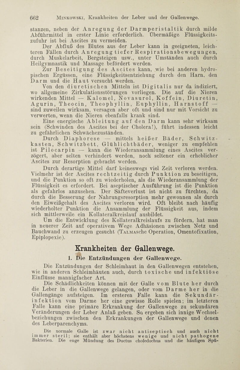 stanzen, neben der Anregung der Darmperistaltik durch milde Abführmittel in erster Linie erforderlich. Übermäßige Flüssigkeits¬ zufuhr ist bei Ascites zu vermeiden. Der Abfluß des Blutes aus der Leber kann in geeigneten, leich¬ teren Fällen durch Anregung tiefer Respirationsbewegungen, durch Muskelarbeit, Bergsteigen usw., unter Umständen auch durch Heilgymnastik und Massage befördert werden. Zur Beseitigung des Ascites kann, wie bei anderen liydro- pischen Ergüssen, eine Flüssigkeitsentziehung durch den Harn, den Darm und die Haut versucht werden. Von den diuretischen Mitteln ist Digitalis nur da indiziert, wo allgemeine Zirkulationsstörungen vorliegen. Die auf die Nieren wirkenden Mittel — Kalomel, Novasurol, Koffein, Diuretin, Agurin, Theocin, Theophyllin, Euphyllin, Harnstoff sind zuweilen wirksam, versagen aber oft und sind nur mit Vorsicht zu verwerten, wenn die Nieren ebenfalls krank sind. Eine energische Ableitung auf den Darm kann sehr wirksam sein (Schwinden des Ascites bei der Cholera!), führt indessen leicht zu gefährlichen Schwächezuständen. Durch Diaphorese — mittels heißer Bäder, Schwitz¬ kasten, Schwitzbett, Glühlichtbäder, weniger zu empfehlen ist Pilocarpin — kann die Wiederansammlung eines Ascites ver¬ zögert, aber selten verhindert werden, noch seltener ein erheblicher Ascites zur Resorption gebracht werden. Durch derartige Mittel darf keineswegs viel Zeit verloren werden. Vielmehr ist der Ascites rechtzeitig durch Punktion zu beseitigen, und die Punktion so oft zu wiederholen, als die Wiederansammlung der Flüssigkeit es erfordert. Bei aseptischer Ausführung ist die Punktion als gefahrlos anzusehen. Der Säfteverlust ist nicht zu fürchten, da durch die Besserung der Nahrungsresorption mehr gewonnen als durch den Eiweißgehalt des Ascites verloren wird. Oft bleibt nach häufig wiederholter Punktion die Ansammlung der Flüssigkeit aus, indem sich mittlerweile ein Kollateralkreislauf ausbildet. Um die Entwicklung des Kollateralkreislaufs zu fördern, hat man in neuerer Zeit auf operativem Wege Adhäsionen zwischen Netz und Bauchwand zu erzeugen gesucht (TALMASche Operation, Omentofixation, Epiplopexie). Krankheiten der Gallen wege. 1. Die Entzündungen der Gallenwege. Die Entzündungen der Schleimhaut in den Gallenwegen entstehen, wie in anderen Schleimhäuten auch, durch toxische und infektiöse Einflüsse mannigfacher Art. Die Schädlichkeiten können mit der Galle vom Blute her durch die Leber in die Gallenwege gelangen, oder vom Darme her in die Gallengänge auf steigen. Im ersteren Falle kann die Sekundär¬ infektion vom Darme her eine gewisse Rolle spielen; im letzteren Falle kann eine primäre Erkrankung der Gallenwege zu sekundären Veränderungen der Leber Anlaß geben. So, ergeben sich innige Wechsel¬ beziehungen zwischen den Erkrankungen der Gallenwege und denen des Leberparenchyms. Die normale Galle ist zwar nicht antiseptisch und auch nicht immer steril; sie enthält aber höchstens wenige und nicht pathogene Bakterien. Die enge Mündung des Ductus choledochus und die häufigen Spü-