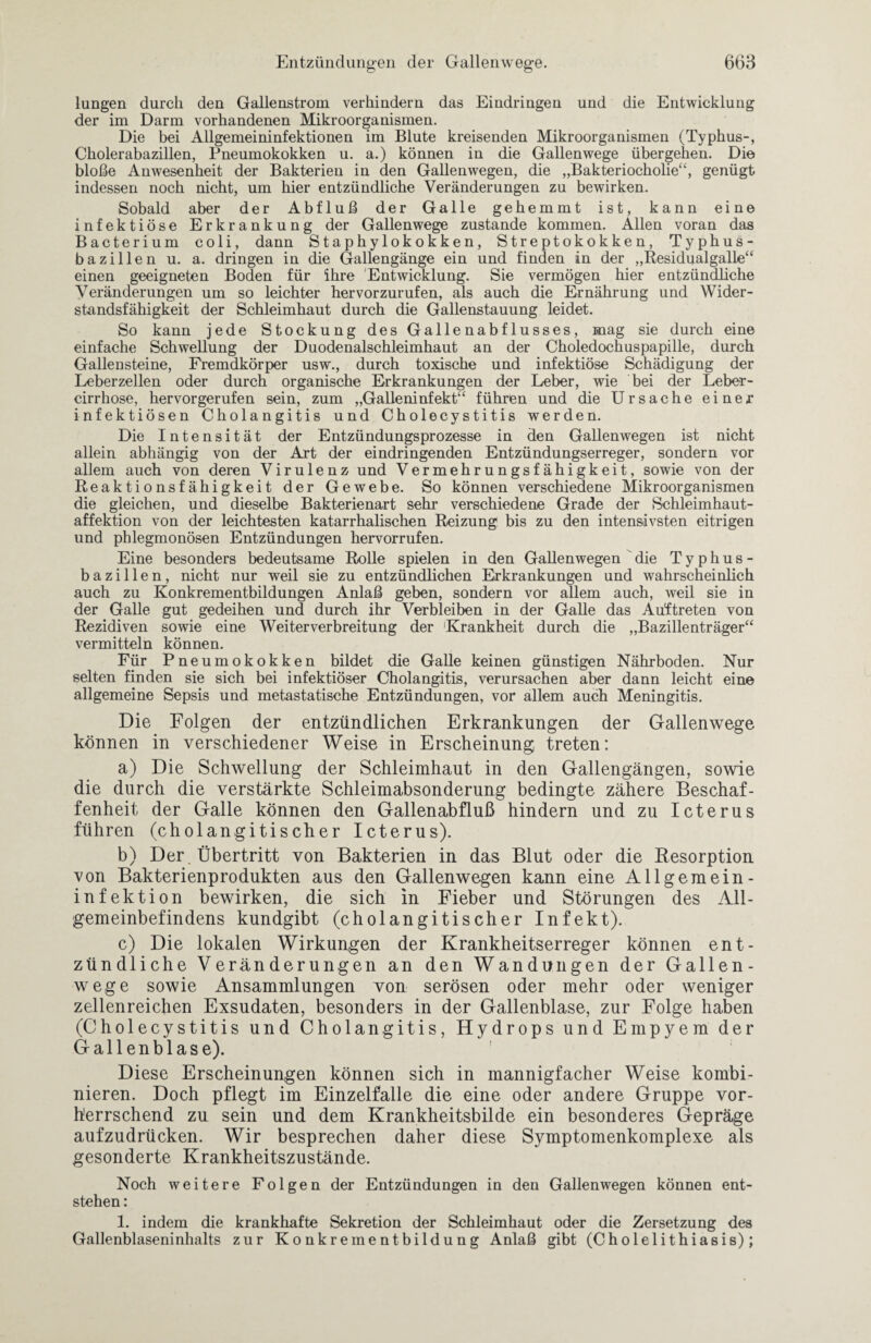 lungen durch den Gallenstrom verhindern das Eindringen und die Entwicklung der im Darm vorhandenen Mikroorganismen. Die bei Allgemeininfektionen im Blute kreisenden Mikroorganismen (Typhus-, Cholerabazillen, Pneumokokken u. a.) können in die Gallenwege übergehen. Die bloße Anwesenheit der Bakterien in den Gallenwegen, die „Bakteriocholie“, genügt indessen noch nicht, um hier entzündliche Veränderungen zu bewirken. Sobald aber der Abfluß der Galle gehemmt ist, kann eine infektiöse Erkrankung der Gallenwege zustande kommen. Allen voran das Bacterium coli, dann Staphylokokken, Streptokokken, Typhus¬ bazillen u. a. dringen in die Gallengänge ein und finden in der ,,Residualgalle£< einen geeigneten Boden für ihre 'Entwicklung. Sie vermögen hier entzündliche Veränderungen um so leichter hervorzurufen, als auch die Ernährung und Wider¬ standsfähigkeit der Schleimhaut durch die Gallenstauung leidet. So kann jede Stockung des Gallenabflusses, mag sie durch eine einfache Schwellung der Duodenalschleimhaut an der Choledochuspapille, durch Gallensteine, Fremdkörper usw., durch toxische und infektiöse Schädigung der Leberzellen oder durch organische Erkrankungen der Leber, wie bei der Leber- cirrhose, hervorgerufen sein, zum „Galleninfekt“ führen und die Ursache einer infektiösen Cholangitis und Cholecystitis werden. Die Intensität der Entzündungsprozesse in den Gallenwegen ist nicht allein abhängig von der Art der eindringenden Entzündungserreger, sondern vor allem auch von deren Virulenz und Vermehrungsfähigkeit, sowie von der Reaktionsfähigkeit der Gewebe. So können verschiedene Mikroorganismen die gleichen, und dieselbe Bakterienart sehr verschiedene Grade der Schleimhaut¬ affektion von der leichtesten katarrhalischen Reizung bis zu den intensivsten eitrigen und phlegmonösen Entzündungen hervorrufen. Eine besonders bedeutsame Rolle spielen in den Gallenwegen die Typhus¬ bazillen, nicht nur weil sie zu entzündlichen Erkrankungen und wahrscheinlich auch zu Konkrementbildungen Anlaß geben, sondern vor allem auch, weil sie in der Galle gut gedeihen und durch ihr Verbleiben in der Galle das Aüftreten von Rezidiven sowie eine Weiterverbreitung der Krankheit durch die „Bazillenträger“ vermitteln können. Für Pneumokokken bildet die Galle keinen günstigen Nährboden. Nur selten finden sie sich bei infektiöser Cholangitis, verursachen aber dann leicht eine allgemeine Sepsis und metastatische Entzündungen, vor allem auch Meningitis. Die Folgen der entzündlichen Erkrankungen der Gallenwege können in verschiedener Weise in Erscheinung treten: a) Die Schwellung der Schleimhaut in den Gallengängen, sowie die durch die verstärkte Schleimabsonderung bedingte zähere Beschaf¬ fenheit der Galle können den Gallenabfluß hindern und zu Icterus führen (cholangitischer Icterus). b) Der. Übertritt von Bakterien in das Blut oder die Resorption von Bakterienprodukten aus den Gallenwegen kann eine Allgemein - infektion bewirken, die sich in Fieber und Störungen des All¬ gemeinbefindens kundgibt (cholangitischer Infekt). c) Die lokalen Wirkungen der Krankheitserreger können ent¬ zündliche Veränderungen an den Wandungen der Gallen¬ wege sowie Ansammlungen von serösen oder mehr oder weniger zellenreichen Exsudaten, besonders in der Gallenblase, zur Folge haben (Cholecystitis und Cholangitis, Hydrops und Empyem der Gallenblase). Diese Erscheinungen können sich in mannigfacher Weise kombi¬ nieren. Doch pflegt im Einzelfalle die eine oder andere Gruppe vor¬ herrschend zu sein und dem Krankheitsbilde ein besonderes Gepräge aufzudrücken. Wir besprechen daher diese Symptomenkomplexe als gesonderte Krankheitszustände. Noch weitere Folgen der Entzündungen in den Gallenwegen können ent¬ stehen : 1. indem die krankhafte Sekretion der Schleimhaut oder die Zersetzung des Gallenblaseninhalts zur Konkrementbildung Anlaß gibt (Cholelithiasis);