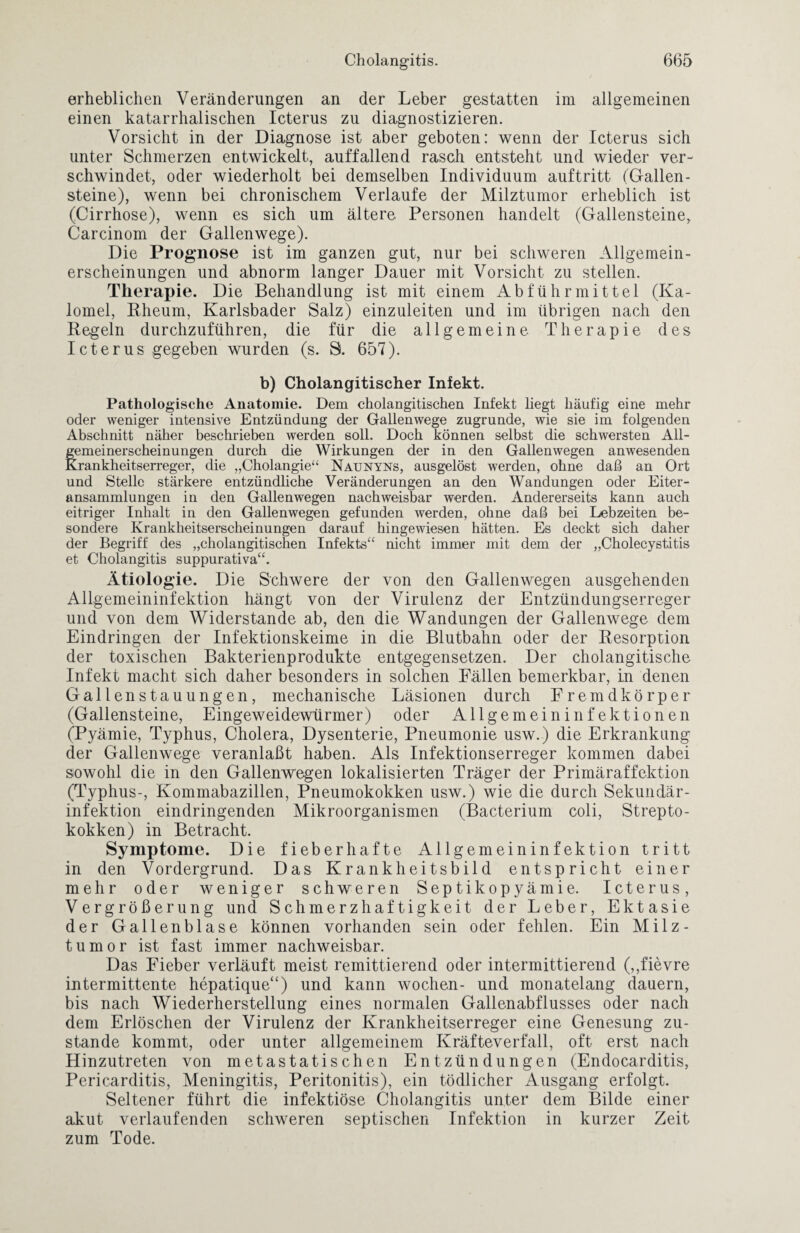 erheblichen Veränderungen an der Leber gestatten im allgemeinen einen katarrhalischen Icterus zu diagnostizieren. Vorsicht in der Diagnose ist aber geboten: wenn der Icterus sich unter Schmerzen entwickelt, auffallend rasch entsteht und wieder ver¬ schwindet, oder wiederholt bei demselben Individuum auftritt (Gallen¬ steine), wenn bei chronischem Verlaufe der Milztumor erheblich ist (Cirrhose), wenn es sich um ältere Personen handelt (Gallensteine, Carcinom der Gallenwege). Die Prognose ist im ganzen gut, nur bei schweren Allgemein¬ erscheinungen und abnorm langer Dauer mit Vorsicht zu stellen. Therapie. Die Behandlung ist mit einem Abführmittel (Ka- lomel, Rheum, Karlsbader Salz) einzuleiten und im übrigen nach den Regeln durchzuführen, die für die allgemeine Therapie des Icterus gegeben wurden (s. S. 657). b) Cholangitischer Infekt. Pathologische Anatomie. Dem cholangitischen Infekt liegt häufig eine mehr oder weniger intensive Entzündung der Gallenwege zugrunde, wie sie im folgenden Abschnitt näher beschrieben werden soll. Doch können selbst die schwersten All- femei ner schein ungen durch die Wirkungen der in den Gallenwegen anwesenden Krankheitserreger, die „Cholangie“ Naunyns, ausgelöst werden, ohne daß an Ort und Stelle stärkere entzündliche Veränderungen an den Wandungen oder Eiter¬ ansammlungen in den Gallenwegen nachweisbar werden. Andererseits kann auch eitriger Inhalt in den Gallenwegen gefunden werden, ohne daß bei Lebzeiten be¬ sondere Krankheitserscheinungen darauf hingewiesen hätten. Es deckt sich daher der Begriff des „cholangitischen Infekts“ nicht immer mit dem der „Cholecystitis et Cholangitis suppurativa“. Ätiologie. Die Schwere der von den Gallenwegen ausgehenden Allgemeininfektion hängt von der Virulenz der Entzündungserreger und von dem Widerstande ab, den die Wandungen der Gallenwege dem Eindringen der Infektionskeime in die Blutbahn oder der Resorption der toxischen Bakterienprodukte entgegensetzen. Der cholangitische Infekt macht sich daher besonders in solchen Fällen bemerkbar, in denen Gallen Stauungen, mechanische Läsionen durch Fremdkörper (Gallensteine, Eingeweidewürmer) oder Allgemeininfektionen (Pyämie, Typhus, Cholera, Dysenterie, Pneumonie usw.) die Erkrankung der Gallenwege veranlaßt haben. Als Infektionserreger kommen dabei sowohl die in den Gallenwegen lokalisierten Träger der Primäraffektion (Typhus-, Kommabazillen, Pneumokokken usw.) wie die durch Sekundär¬ infektion eindringenden Mikroorganismen (Bacterium coli, Strepto¬ kokken) in Betracht. Symptome. Die fieberhafte Allgemeininfektion tritt in den Vordergrund. Das Krankheitsbild entspricht einer mehr oder weniger schweren Septikopyämie. Icterus, Vergrößerung und Schmerzhaftigkeit der Leber, Ektasie der Gallenblase können vorhanden sein oder fehlen. Ein Milz- tumor ist fast immer nachweisbar. Das Fieber verläuft meist remittierend oder intermittierend (,,fievre intermittente hepatique“) und kann wochen- und monatelang dauern, bis nach Wiederherstellung eines normalen Gallenabflusses oder nach dem Erlöschen der Virulenz der Krankheitserreger eine Genesung zu¬ stande kommt, oder unter allgemeinem Kräfteverfall, oft erst nach Hinzutreten von metastatischen Entzündungen (Endocarditis, Pericarditis, Meningitis, Peritonitis), ein tödlicher Ausgang erfolgt. Seltener führt die infektiöse Cholangitis unter dem Bilde einer akut verlaufenden schweren septischen Infektion in kurzer Zeit zum Tode.