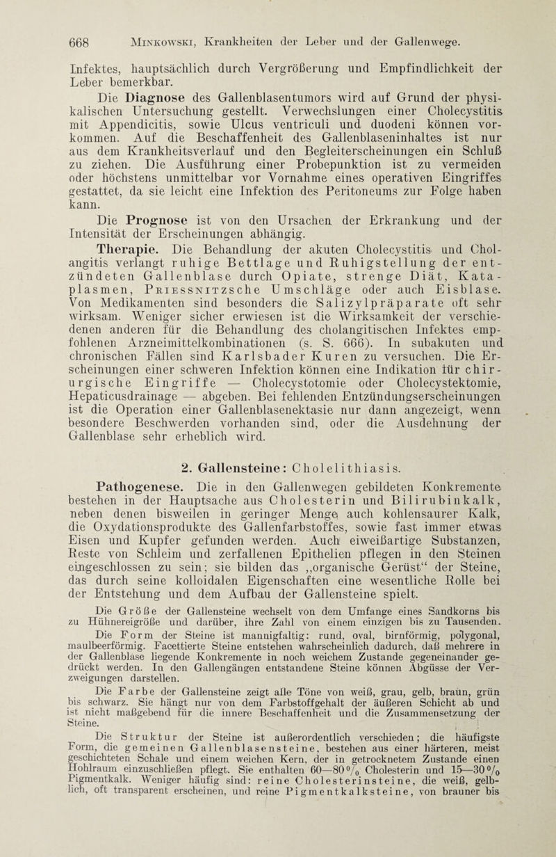 Infektes, hauptsächlich durch Vergrößerung und Empfindlichkeit der Leber bemerkbar. Die Diagnose des Gallenblasentumors wird auf Grund der physi¬ kalischen Untersuchung gestellt. Verwechslungen einer Cholecystitis, mit Appendicitis, sowie Ulcus ventriculi und duodeni können Vor¬ kommen. Auf die Beschaffenheit des Gallenblaseninhaltes ist nur aus dem Krankheitsverlauf und den Begleiterscheinungen ein Schluß zu ziehen. Die Ausführung einer Probepunktion ist zu vermeiden oder höchstens unmittelbar vor Vornahme eines operativen Eingriffes gestattet, da sie leicht eine Infektion des Peritoneums zur Folge haben kann. Die Prognose ist von den Ursachen der Erkrankung und der Intensität der Erscheinungen abhängig. Therapie. Die Behandlung der akuten Cholecystitis und Chol¬ angitis verlangt ruhige Bettlage und Fälligstellung der ent¬ zündeten Gallenblase durch Opiate, strenge Diät, Kata- plasmen, PmEssNiTzsche Umschläge oder auch Eisblase. Von Medikamenten sind besonders die Salizylpräparate oft sehr wirksam. Weniger sicher erwiesen ist die Wirksamkeit der verschie¬ denen anderen für die Behandlung des cholangitischen Infektes emp¬ fohlenen Arzneimittelkombinationen (s. S. 666). In subakuten und chronischen Fällen sind Karlsbader Kuren zu versuchen. Die Er¬ scheinungen einer schweren Infektion können eine Indikation für chir¬ urgische Eingriffe — Cholecystotomie oder Cholecystektomie, Hepaticusdrainage — abgeben. Bei fehlenden Entzündungserscheinungen ist die Operation einer Gallenblasenektasie nur dann angezeigt, wenn besondere Beschwerden vorhanden sind, oder die Ausdehnung der Gallenblase sehr erheblich wird. 2. Gallensteine: Cholelithiasis. Pathogenese. Die in den Gallenwegen gebildeten Konkremente bestehen in der Hauptsache aus Cholesterin und Bilirubinkalk, neben denen bisweilen in geringer Menge auch kohlensaurer Kalk, die Oxydationsprodukte des Gallenfarbstoffes, sowie fast immer etwas Eisen und Kupfer gefunden werden. Auch eiweißartige Substanzen, Reste von Schleim und zerfallenen Epithelien pflegen in den Steinen eingeschlossen zu sein; sie bilden das ,,organische Gerüst“ der Steine, das durch seine kolloidalen Eigenschaften eine wesentliche Rolle bei der Entstehung und dem Aufbau der Gallensteine spielt. Die Größe der Gallensteine wechselt von dem Umfange eines Sandkorns bis zu Hühnereigröße und darüber, ihre Zahl von einem einzigen bis zu Tausenden. Die Form der Steine ist mannigfaltig: rund, oval, bimförmig, polygonal, maulbeerförmig. Facettierte Steine entstehen wahrscheinlich dadurch, daß mehrere in der Gallenblase liegende Konkremente in noch weichem Zustande gegeneinander ge¬ drückt werden. In den Gallengängen entstandene Steine können Abgüsse der Ver¬ zweigungen darstellen. Die Farbe der Gallensteine zeigt alle Töne von weiß, grau, gelb, braün, grün bis schwarz. Sie hängt nur von dem Färbstoffgehalt der äußeren Schicht ab und ist nicht maßgebend für die innere Beschaffenheit und die Zusammensetzung der Steine. ; Die Struktur der Steine ist außerordentlich verschieden; die häufigste F orm, die gemeinen Gallenblasen steine, bestehen aus einer härteren, meist geschichteten Schale und einem weichen Kern, der in getrocknetem Zustande einen Hohlraum einzuschließen pflegt. Sie enthalten 60—800/0 Cholesterin und 15—30°/o Pigmentkalk. Weniger häufig sind: reine Cholesterinsteine, die weiß, gelb¬ lich, oft transparent erscheinen, und reine Pigmentkalksteine, von brauner bis