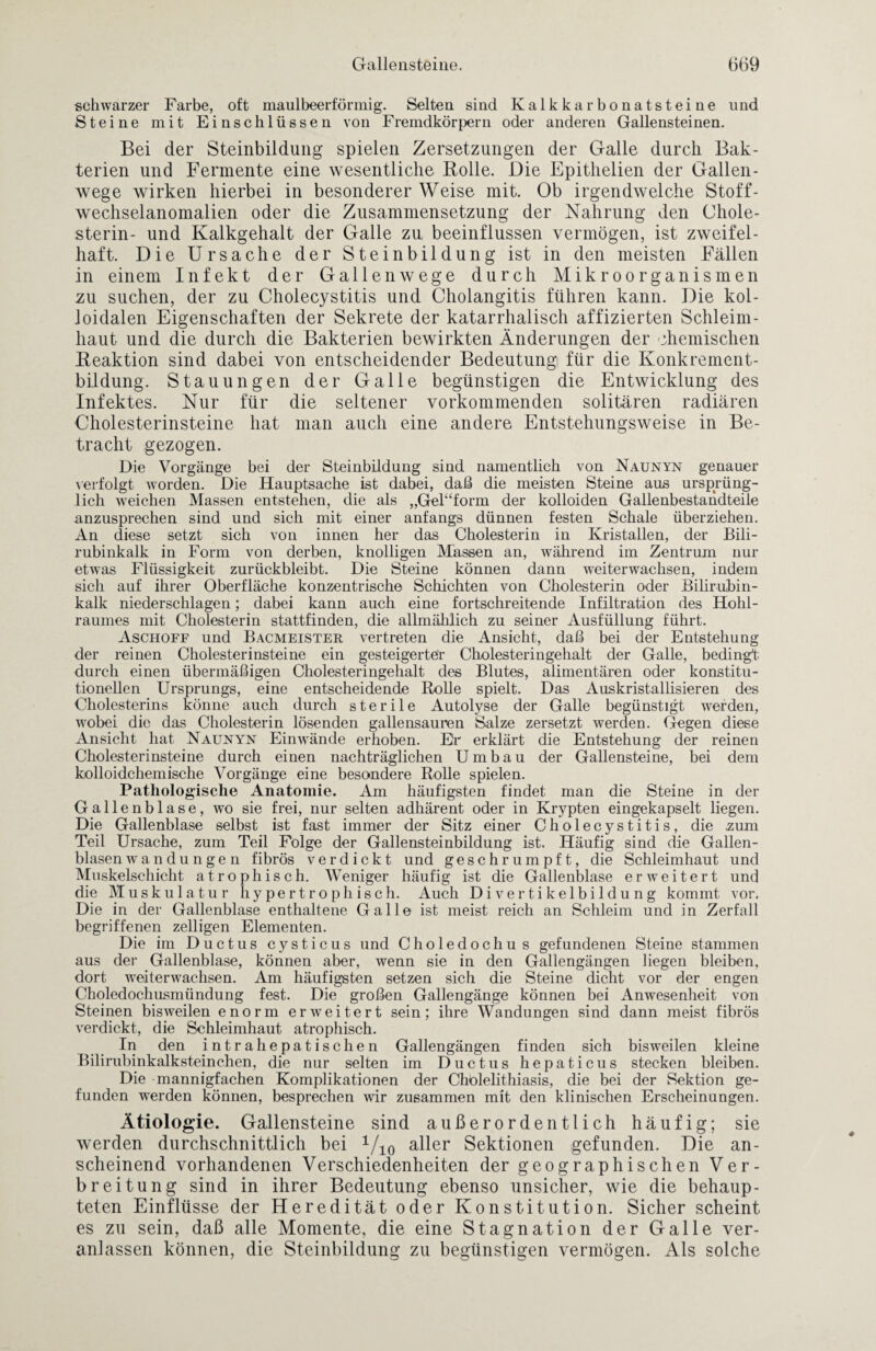 schwarzer Farbe, oft maulbeerförmig. Selten sind Kalkkarbonatsteine und Steine mit Einschlüssen von Fremdkörpern oder anderen Gallensteinen. Bei der Steinbildung spielen Zersetzungen der Galle durch Bak¬ terien und Fermente eine wesentliche Rolle. Die Epithelien der Gallen¬ wege wirken hierbei in besonderer Weise mit. Ob irgendwelche Stoff¬ wechselanomalien oder die Zusammensetzung der Nahrung den Chole¬ sterin- und Kalkgehalt der Galle zu beeinflussen vermögen, ist zweifel¬ haft. Die Ursache der Steinbildung ist in den meisten Fällen in einem Infekt der Gallenwege durch Mikroorganismen zu suchen, der zu Cholecystitis und Cholangitis führen kann. Die kol¬ loidalen Eigenschaften der Sekrete der katarrhalisch affizierten Schleim¬ haut und die durch die Bakterien bewirkten Änderungen der chemischen Reaktion sind dabei von entscheidender Bedeutung für die Konkrement¬ bildung. Stauungen der Galle begünstigen die Entwicklung des Infektes. Nur für die seltener vorkommenden solitären radiären Cholesterinsteine hat man auch eine andere Entstehungsweise in Be¬ tracht gezogen. Die Vorgänge bei der Steinbildung sind namentlich von Naunyn genauer verfolgt worden. Die Hauptsache ist dabei, daß die meisten Steine aus ursprüng¬ lich weichen Massen entstehen, die als „GeDform der kolloiden Gallenbestandteile anzusprecben sind und sich mit einer anfangs dünnen festen Schale überziehen. An diese setzt sich von innen her das Cholesterin in Kristallen, der Bili¬ rubinkalk in Form von derben, knolligen Massen an, während im Zentrum nur etwas Flüssigkeit zurückbleibt. Die Steine können dann weiterwachsen, indem sich auf ihrer Oberfläche konzentrische Schichten von Cholesterin oder Bilirubin¬ kalk niederschlagen; dabei kann auch eine fortschreitende Infiltration des Hohl¬ raumes mit Cholesterin stattfinden, die allmählich zu seiner Ausfüllung führt. Aschoff und Bacmeister vertreten die Ansicht, daß bei der Entstehung der reinen Cholesterinsteine ein gesteigerter Cholesteringehalt der Galle, bedingt durch einen übermäßigen Cholesteringehalt des Blutes, alimentären oder konstitu¬ tionellen Ursprungs, eine entscheidende Rolle spielt. Das Auskristallisieren des Cholesterins könne auch durch sterile Autolyse der Galle begünstigt werden, wobei die das Cholesterin lösenden gallensauren Salze zersetzt werden. Gegen diese Ansicht hat Naunyn Einwände erhoben. Er erklärt die Entstehung der reinen Cholesterinsteine durch einen nachträglichen Umbau der Gallensteine, bei dem kolloidchemische Vorgänge eine besondere Rolle spielen. Pathologische Anatomie. Am häufigsten findet man die Steine in der Gallenblase, wo sie frei, nur selten adhärent oder in Krypten eingekapselt liegen. Die Gallenblase selbst ist fast immer der Sitz einer Cholecystitis, die zum Teil Ursache, zum Teil Folge der Gallensteinbildung ist. Häufig sind die Gallen¬ blasen wa n du n ge n fibrös verdickt und geschrumpft, die Schleimhaut und Muskelschicht atrophisch. Weniger häufig ist die Gallenblase erweitert und die Muskulatur hypertrophisch. Auch Divertikelbildung kommt vor. Die in der Gallenblase enthaltene Galle ist meist reich an Schleim und in Zerfall begriffenen zeitigen Elementen. Die im Ductus cysticus und Choledochus gefundenen Steine stammen aus der Gallenblase, können aber, wenn sie in den Gallengängen liegen bleiben, dort weiterwachsen. Am häufigsten setzen sich die Steine dicht vor der engen CholedochiLsmündung fest. Die großen Gallengänge können bei Anwesenheit von Steinen bisweilen enorm erweitert sein; ihre Wandungen sind dann meist fibrös verdickt, die Schleimhaut atrophisch. In den intra hepatischen Gallengängen finden sich bisweilen kleine Bilirubinkalksteinchen, die nur selten im Ductus hepaticus stecken bleiben. Die mannigfachen Komplikationen der Chblelithiasis, die bei der Sektion ge¬ funden werden können, besprechen wir zusammen mit den klinischen Erscheinungen. Ätiologie. Gallensteine sind außerordentlich häufig; sie werden durchschnittlich bei 1/10 aller Sektionen gefunden. Die an¬ scheinend vorhandenen Verschiedenheiten der geographischen Ver¬ breitung sind in ihrer Bedeutung ebenso unsicher, wie die behaup¬ teten Einflüsse der Heredität oder Konstitution. Sicher scheint es zu sein, daß alle Momente, die eine Stagnation der Galle ver¬ anlassen können, die Steinbildung zu begünstigen vermögen. Als solche