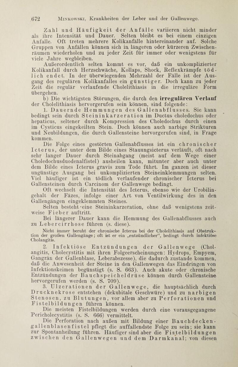 Zahl und Häufigkeit der Anfälle variieren nicht minder als ihre Intensität und Dauer. Selten bleibt es bei einem einzigen Anfalle. Oft treten mehrere Kolikanfälle hintereinander auf. Solche Gruppen von Anfällen können sich in längeren oder kürzeren Zwischen¬ räumen wiederholen und zu jeder Zeit für immer oder wenigstens für viele Jahre wegbleiben. Außerordentlich selten kommt es vor, daß ein unkomplizierter Kolikanfall durch Herzschwäche, Kollaps, Shock, Reflexkrämpfe töd¬ lich endet. In der überwiegenden Mehrzahl der Fälle ist der Aus¬ gang des regulären Kolikanfalles ein günstiger. Doch kann zu jeder Zeit die regulär verlaufende Cholelithiasis in die irreguläre Form übergehen. b) Die wichtigsten Störungen, die durch den irregulären Verlauf der Cholelithiasis hervorgerufen sein können, sind folgende: 1. Dauernde Hemmungen des Gallenabflusses. Sie kann bedingt sein durch Steininkarzeration im Ductus choledochus oder hepaticus, seltener durch Kompression des Choledochus durch einen im Cysticus eingekeilten Stein. Doch können auch narbige Strikturen und Neubildungen, die durch Gallensteine hervorgerufen sind, in Frage kommen. Die Folge eines gestörten Gallenabflusses ist ein chronischer Icterus, der unter dem Bilde eines Stauungsicterus verläuft, oft nach sehr langer Dauer durch Steinabgang (meist auf dem Wege einer Choledochusduodenalfistel) ausheilen kann, mitunter aber auch unter dem Bilde eines Icterus gravis zum Tode führt. Im ganzen ist dieser ungünstige Ausgang bei unkomplizierten Steineinklemmungen selten. Viel häufiger ist ein tödlich verlaufender chronischer Icterus bei Gallensteinen durch Carcinom der Gallenwege bedingt. Oft wechselt die Intensität des Icterus, ebenso wie der Urobilin¬ gehalt der Fäzes, infolge einer Art von Ventilwirkung des in den Gallengängen eingeklemmten Steines. Selten besteht-eine Steininkarzeration, ohne daß wenigstens zeit¬ weise Fieber auf tritt. Bei längerer Dauer kann die Hemmung des Gallenabflusses auch zu Lebercirrhose führen (s. diese). Nicht immer beruht der chronische Icterus bei der Cholelithiasis auf Obstruk¬ tion der großen Gallengänge; oft ist er ein „entzündlicher“, bedingt durch infektiöse Cholangitis. 2. Infektiöse Entzündungen der Gallen w ege (Chol¬ angitis, Cholecystitis mit ihren Folgeerscheinungen: Hydrops, Empyem, Gangrän der Gallenblase, Leberabszesse), die dadurch zustande kommen, daß die Anwesenheit der Steine in den Gallenwegen das Eindringen von Infektionskeimen begünstigt (s. S. 663). Auch akute oder chronische Entzündungen der Bauchspeicheldrüse können durch Gallensteine hervorgerufen werden (s. S. 709). 3. Ulzerationen der Gallenwege, die hauptsächlich durch Drucknekrose entstehen (dekubitale Geschwüre) und zu narbigen Stenosen, zu Blutungen, vor allem aber zu Perforationen und Fistelbildungen führen können. Die meisten Fistelbildungen werden durch eine vorausgegangene Pericholecystitis (s. S. 666) vermittelt. Die Perforation nach außen mit Bildung einer Bauehdecken- gallenblasenfistel pflegt die auffallendste Folge zu sein; sie kann zur Spontanheilung führen. Häufiger sind aber die Fistelbildungen zwischen den Gal len wegen und dem Darmkanal; von diesen