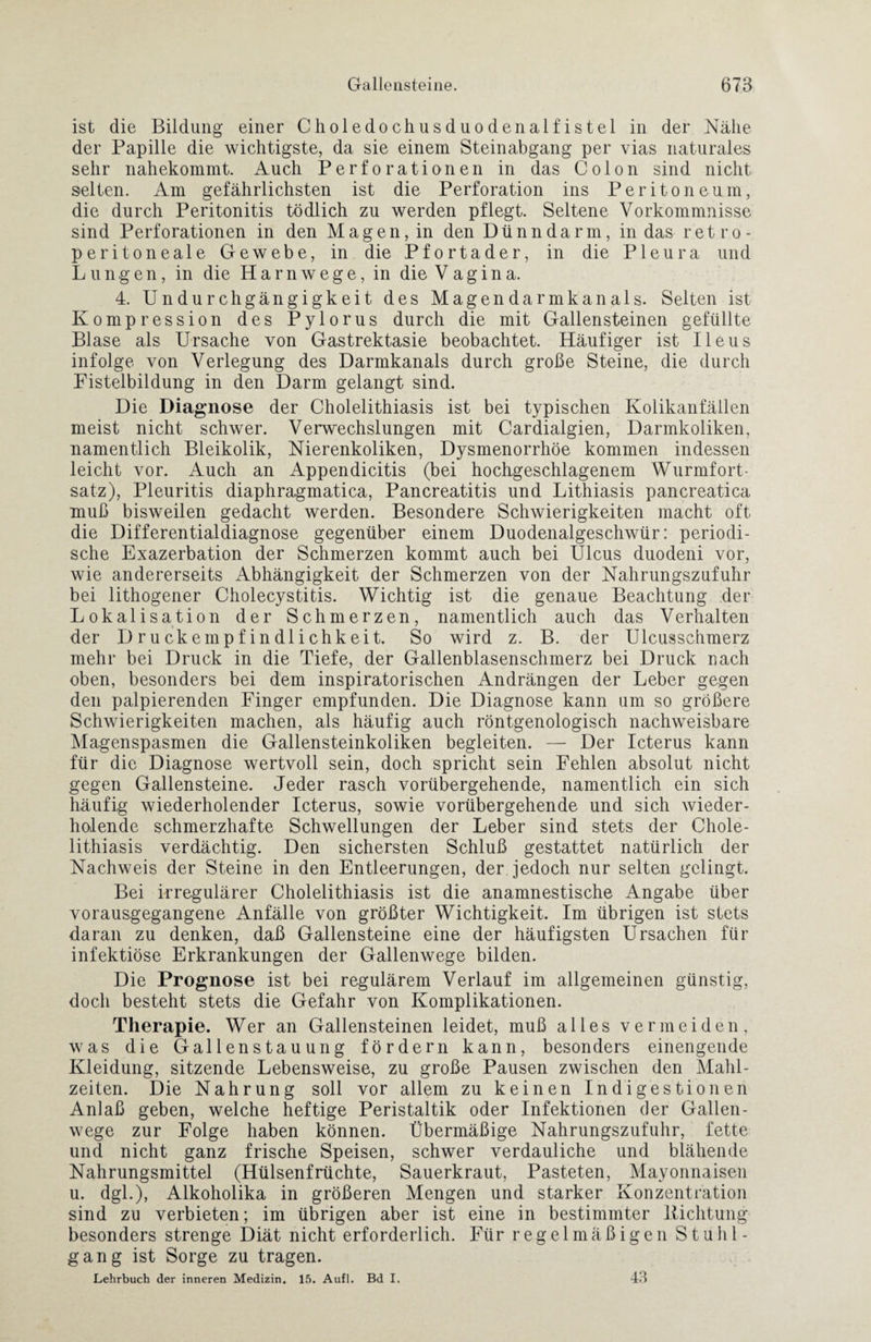 ist die Bildung einer Choledochusduodenalfistel in der Nähe der Papille die wichtigste, da sie einem Steinabgang per vias naturales sehr nahekommt. Auch Perforationen in das Colon sind nicht selten. Am gefährlichsten ist die Perforation ins Peritoneum, die durch Peritonitis tödlich zu werden pflegt. Seltene Vorkommnisse sind Perforationen in den Magen, in den Dünndarm, in das retro- peritoneale Gewebe, in die Pfortader, in die Pleura und Lungen, in die Harnwege, in die Vagina. 4. Undurchgängigkeit des Magendarmkanals. Selten ist Kompression des Pylorus durch die mit Gallensteinen gefüllte Blase als Ursache von Gastrektasie beobachtet. Häufiger ist Ileus infolge von Verlegung des Darmkanals durch große Steine, die durch Fistelbildung in den Darm gelangt sind. Die Diagnose der Cholelithiasis ist bei typischen Kolikanfällen meist nicht schwer. Verwechslungen mit Cardialgien, Darmkoliken, namentlich Bleikolik, Nierenkoliken, Dysmenorrhöe kommen indessen leicht vor. Auch an Appendicitis (bei hochgeschlagenem Wurmfort¬ satz), Pleuritis diaphragmatica, Pancreatitis und Lithiasis pancreatica muß bisweilen gedacht werden. Besondere Schwierigkeiten macht oft die Differentialdiagnose gegenüber einem Duodenalgeschwür: periodi¬ sche Exazerbation der Schmerzen kommt auch bei Ulcus duodeni vor, wie andererseits Abhängigkeit der Schmerzen von der Nahrungszufuhr bei lithogener Cholecystitis. Wichtig ist die genaue Beachtung der Lokalisation der Schmerzen, namentlich auch das Verhalten der Druckempfindlichkeit. So wird z. B. der Ulcusschmerz mehr bei Druck in die Tiefe, der Gallenblasenschmerz bei Druck nach oben, besonders bei dem inspiratorischen Andrängen der Leber gegen den palpierenden Finger empfunden. Die Diagnose kann um so größere Schwierigkeiten machen, als häufig auch röntgenologisch nachweisbare Magenspasmen die Gallensteinkoliken begleiten. — Der Icterus kann für die Diagnose wertvoll sein, doch spricht sein Fehlen absolut nicht gegen Gallensteine. Jeder rasch vorübergehende, namentlich ein sich häufig wiederholender Icterus, sowie vorübergehende und sich wieder¬ holende schmerzhafte Schwellungen der Leber sind stets der Chole¬ lithiasis verdächtig. Den sichersten Schluß gestattet natürlich der Nachweis der Steine in den Entleerungen, der jedoch nur selten gelingt. Bei irregulärer Cholelithiasis ist die anamnestische Angabe über vorausgegangene Anfälle von größter Wichtigkeit. Im übrigen ist stets daran zu denken, daß Gallensteine eine der häufigsten Ursachen für infektiöse Erkrankungen der Gallenwege bilden. Die Prognose ist bei regulärem Verlauf im allgemeinen günstig, doch besteht stets die Gefahr von Komplikationen. Therapie. Wer an Gallensteinen leidet, muß alles vermeiden, was die Gallenstauung fördern kann, besonders einengende Kleidung, sitzende Lebensweise, zu große Pausen zwischen den Mahl¬ zeiten. Die Nahrung soll vor allem zu keinen Indigestionen Anlaß geben, welche heftige Peristaltik oder Infektionen der Gallen¬ wege zur Folge haben können. Übermäßige Nahrungszufuhr, fette und nicht ganz frische Speisen, schwer verdauliche und blähende Nahrungsmittel (Hülsenfrüchte, Sauerkraut, Pasteten, Mayonnaisen u. dgl.), Alkoholika in größeren Mengen und starker Konzentration sind zu verbieten; im übrigen aber ist eine in bestimmter Lichtung besonders strenge Diät nicht erforderlich. Für regelmäßigen Stuhl¬ gang ist Sorge zu tragen. Lehrbuch der inneren Medizin. 15. Aufl. Bd I. 43