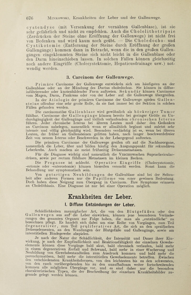 cystendyse (mit Versenkung der vernähten Gallenblase), ist sie sehr gefährlich und nicht zu empfehlen. Auch die Cholelithotripsie (Zerdrücken der Steine ohne Eröffnung der Gallenwege) ist nicht frei von Bedenken und wird kaum noch geübt. — Die Choledocho- und Cystikotomie (Entfernung der Steine durch Eröffnung der großen Gallengänge) kommen dann in Betracht, wenn die in den großen Gallen- gängen eingeklemmten Steine sich nicht leicht in die Gallenblase oder den Darm hineinschieben lassen. In solchen Fällen können gleichzeitig noch andere Eingriffe (Cholecystektomie, Hepaticusdrainage usw.) not¬ wendig werden. 3. Carcinom der Gallenwege. Primäre Carcinome der Gallenwege entwickeln sich am häufigsten an der Gallenblase oder an der Mündung des Ductus choledochus. Sie können in diffus¬ infiltrierender oder knotenbildender Form auf treten. Sekundär können Carcinome vom Magen, Darm, Pankreas oder von der Leber auf die Gallenwege übergreifen. In der Ätiologie der primären Carcinome der Gallenwege spielen Gallen¬ steine offenbar eine sehr große Polle, da sie fast immer bei der Sektion in solchen Fällen gefunden werden. Die carcinomatöse Gallenblase wird gewöhnlich als höckeriger Tumor fühlbar. Carcinome der Gallengänge können bereits bei geringer Größe zu Un- durchgängigkeit der Gallengänge und tödlich verlaufendem chronischen Icterus führen. Jeder chronische Icterus bei älteren Leuten muß daher den Gedanken an Carcinom nahelegen, namentlich wenn er allmählich beginnt und zuletzt sehr intensiv und völlig gleichmäßig wird. Besonders verdächtig ist es, wenn bei älteren Leuten, die früher an Gallensteinen gelitten haben, nach langer beschwerdefreier Zeit von neuem Icterus oder Beschwerden in der Lebergegend auftreten. Die primären Carcinome der Gallenwege greifen oft auf die Nachbarorgane, namentlich die Leber, über und bilden häufig den Ausgangspunkt für sekundären Leberkrebs. Auch machen sie meist frühzeitig Drüsenmetastasen. Für die Diagnose wichtig sind namentlich die ViRCHOWschen Supraclavicular- drüsen, sowie per rectum fühlbare Metastasen im kleinen Becken. Die Prognose ist schlecht. Operative Eingriffe (Cholecystotomie, -ectomie oder -enterostomie) können bisweilen versucht werden. Sonst kann die Behandlung nur symptomatisch sein. Von gutartigen Neubildungen der Gallenblase sind bei der Selten¬ heit aller anderen Formen nur die Papillome von einer gewissen Bedeutung. Doch haben diese Neigung zum Übergang in Carcinom. Ihre Symptome erinnern an Cholelithiasis. Eine Diagnose ist nur bei einer Operation möglich. Krankheiten der Leber. I. Diffuse Entzündungen der Leber. Schädlichkeiten mannigfacher Art, die von den Blutgefäßen oder den Galle nwegen aus auf die Leber einwirken, können jene besonderen Verände¬ rungen des gesamten Organes zur Folge haben, die man als „entzündliche“ zu bezeichnen pflegt. Es handelt sich dabei um eine Reihe von Vorgängen, zum Teil de generativer, zum Teil prqliferativer Art, die sich an den spezifischen Drüsenelementen, an den Wandungen der Blutgefäße und Gallengänge, sowie am interstitiellen Bindegewebe abspielen. Je nach der Natur der Schädlichkeit, der Intensität und Dauer ihrer Ein¬ wirkung, je nach der Empfindlichkeit und Reaktionsfähigkeit der einzelnen Gewebs- elemente können diese Vorgänge bald akut, bald chronisch verlaufen, bald mehr in einem degenerativen Zerfall und Schwund, bald mehr in einer Wucherung und Neubildung von Gewebsbestandteilen zum Ausdruck kommen und bald mehr die parenchymatösen, bald mehr die interstitiellen Gewebselemente betreffen. Zwischen den verschiedensten Krankheitsformen, von den leichtesten bis zu den schwersten, 'on üen rasch vorübergehenden bis zu den unaufhaltsam weiter fortschreitenden kommen alle möglichen Übergänge vor, und es sind daher nur die besonders charakteristischen Typen, die der Beschreibung der einzelnen Krankheitsbilder zu¬ grunde gelegt werden können.