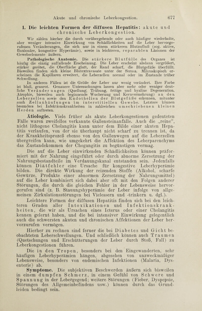 1. Die leichten Formen der diffusen Hepatitis: akute und chronische Leberkongestion. Wir zählen hierher die durch vorübergehende oder auch häufiger wiederholte, aber weniger intensive Einwirkung von Schädlichkeiten auf die Leber hervorge¬ rufenen Veränderungen, die sich nur in einem stärkeren Blutzufluß (sog. aktive, fluxionäre, kongestive Hyperämie), sowie in leichteren, reparablen Läsionen der Gewebselemente äußern. Pathologische Anatomie. Die stärkere Blutfülle des Organes ist häufig die einzig auffallende Erscheinung. Die Leber erscheint alsdann vergrößert, stärker gerötet, die Oberfläche glatt, der Rand scharf, d'ie Blutgefäße überfüllt. Bisweilen finden sich kleine Bliitextravasate unter der Serosa. Mikroskopisch er¬ scheinen die Kapillaren erweitert, die Leberzellen normal oder im Zustande trüber Schwellung. ln anderen Fällen ist die Größe der Leber nur wenig verändert. Ihre Farbe ist blaß, graurot. Genauere Untersuchungen lassen aber mehr oder weniger deut¬ liche Veränderungen (Quellung*, Trübung, fettige und hyaline Degeneration. Atrophie, bisweilen auch beginnende Wucherung und Kernvermehrung) an den Leber zellen sowie den Endothelien der Blutgefäße erkennen, mitunter auch Zellanhäufungen im interstitiellen Gewebe. Letztere können besonders bei Infektionskrankheiten in zahlreichen umschriebenen kleinen Herden auf treten. Ätiologie. Viele früher als akute Leberkongestionen gedeuteten Fälle waren zweifellos verkannte Gallensteinanfälle. Auch die reine“, nicht lithogene Cholangitis kann unter dem Bilde einer akuten Hepa¬ titis verlaufen, von der sie überhaupt nicht scharf zu trennen ist, da der Krankheitsprozeß ebenso von den Gallenwegen auf die Leberzellen übergreifen kann, wie umgekehrt die Affektion des Leberparenchyms das Zustandekommen der Chogangitis zu begünstigen vermag. Die auf die Leber einwirkenden Schädlichkeiten können präfor- miert mit der Nahrung eingeführt oder durch abnorme Zersetzung der Nahrungsbestandteile im Verdauungskanal entstanden sein. Jedenfalls können Diätfehler eine Ursache für kongestive Leberhyperämie bilden. Die direkte Wirkung der reizenden Stoffe (Alkohol, scharfe Gewürze, Produkte einer abnormen Zersetzung der Nahrungsmittel) auf die Leber kombiniert sich dabei aber oft mit den Folgen anderer Störungen, die durch die gleichen Fehler in der Lebensweise hervor¬ gerufen sind (z. B. Stauungshyperämie der Leber infolge von allge¬ meinen Zirkulationsstörungen bei Vielessern und -trinkern u. dgl.). Leichtere Formen der diffusen Hepatitis finden sich bei den leich¬ teren Graden aller Intoxikationen und Infektionskrank¬ heiten, die wir als Ursachen eines Icterus oder einer Cholangitis kennen gelernt haben, und die bei intensiver Einwirkung gelegentlich auch die schwersten akuten und chronischen Affektionen der Leber her¬ vorzurufen vermögen. Hierher zu rechnen sind ferner die bei Diabetes und Gicht be¬ obachteten Leberschwellungen. Und schließlich können auch Traumen (Quetschungen und Erschütterungen der Leber durch Stoß, Fall) zu Leberkongestionen führen. Die in den Tropen, besonders bei den Eingewanderten, sehr häufigen Leberhyperämien hängen, abgesehen von unzweckmäßiger Lebensweise, besonders von endemischen Infektionen (Malaria, Dys¬ enterie) ab. Symptome. Die subjektiven Beschwerden äußern sich bisweilen in einem dumpfen Schmerz, in einem Gefühl von Schwere und Spannung in der Lebergegend; weitere Störungen (Fieber, Dyspepsie, Störungen des Allgemeinbefindens usw.) können durch das Grund¬ leiden bedingt sein.