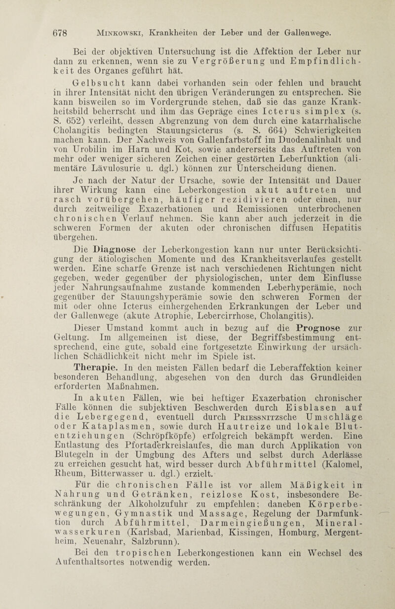 Bei der objektiven Untersuchung ist die Affektion der Leber nur dann zu erkennen, wenn sie zu Vergrößerung und Empfindlich¬ keit des Organes geführt hat. Gelbsucht kann dabei vorhanden sein oder fehlen und braucht in ihrer Intensität nicht den übrigen Veränderungen zu entsprechen. Sie kann bisweilen so im Vordergründe stehen, daß sie das ganze Krank¬ heitsbild beherrscht und ihm das Gepräge eines Icterus simplex (s. S. 652) verleiht, dessen Abgrenzung von dem durch eine katarrhalische Cholangitis bedingten Stauungsicterus (s. S. 664) Schwierigkeiten machen kann. Der Nachweis von Gallenfarbstoff im Duodenalinhalt und von Urobilin im Harn und Kot, sowie andererseits das Auftreten von mehr oder weniger sicheren Zeichen einer gestörten Leberfunktion (ali¬ mentäre Lävulosurie u. dgl.) können zur Unterscheidung dienen. Je nach der Natur der Ursache, sowie der Intensität and Dauer ihrer Wirkung kann eine Leberkongestion akut auftreten und rasch vorübergehen, häufiger rezidivieren odereinen, nur durch zeitweilige Exazerbationen und Remissionen unterbrochenen chronischen Verlauf nehmen. Sie kann aber auch jederzeit in die schweren Formen der akuten oder chronischen diffusen Hepatitis übergehen. Die Diagnose der Leberkongestion kann nur unter Berücksichti¬ gung der ätiologischen Momente und des Krankheitsverlaufes gestellt werden. Eine scharfe Grenze ist nach verschiedenen Richtungen nicht gegeben, weder gegenüber der physiologischen, unter dem Einflüsse jeder Nahrungsaufnahme zustande kommenden Leberhyperämie, noch gegenüber der Stauungshyperämie sowie den schweren Formen der mit oder ohne Icterus einhergehenden Erkrankungen der Leber und der Gallenwege (akute Atrophie, Lebercirrhose, Cholangitis). Dieser Umstand kommt auch in bezug auf die Prognose zur Geltung. Im allgemeinen ist diese, der Begriffsbestimmung ent¬ sprechend, eine gute, sobald eine fortgesetzte Einwirkung der ursäch¬ lichen Schädlichkeit nicht mehr im Spiele ist. Therapie. In den meisten Fällen bedarf die Leberaffektion keiner besonderen Behandlung, abgesehen von den durch das Grundleiden erforderten Maßnahmen. In akuten Fällen, wie bei heftiger Exazerbation chronischer Fälle können die subjektiven Beschwerden durch Eisblasen auf die Lebergegend, eventuell durch PniEssNiTzsche Umschläge oder Kataplasmen, sowie durch Hautreize und lokale Blut¬ entziehungen (Schröpfköpfe) erfolgreich bekämpft werden. Eine Entlastung des Pfortaderkreislaufes, die man durch Applikation von Blutegeln in der Umgbung des Afters und selbst durch Aderlässe zu erreichen gesucht hat, wird besser durch Abführmittel (Kalomel, Rheum, Bitterwasser u. dgl.) erzielt. Für die chronischen Fälle ist vor allem Mäßigkeit in Nahrung und Getränken, reizlose Kost, insbesondere Be¬ schränkung der Alkoholzufuhr zu empfehlen; daneben Körperbe¬ wegungen, Gymnastik und Massage, Regelung der Darmfunk¬ tion durch Abführmittel, Darmeingießungen, Mineral¬ wasserkuren (Karlsbad, Marienbad, Kissingen, Homburg, Mergent¬ heim, Neuenahr, Salzbrunn). Bei den tropischen Leberkongestionen kann ein Wechsel des Aufenthaltsortes notwendig werden.