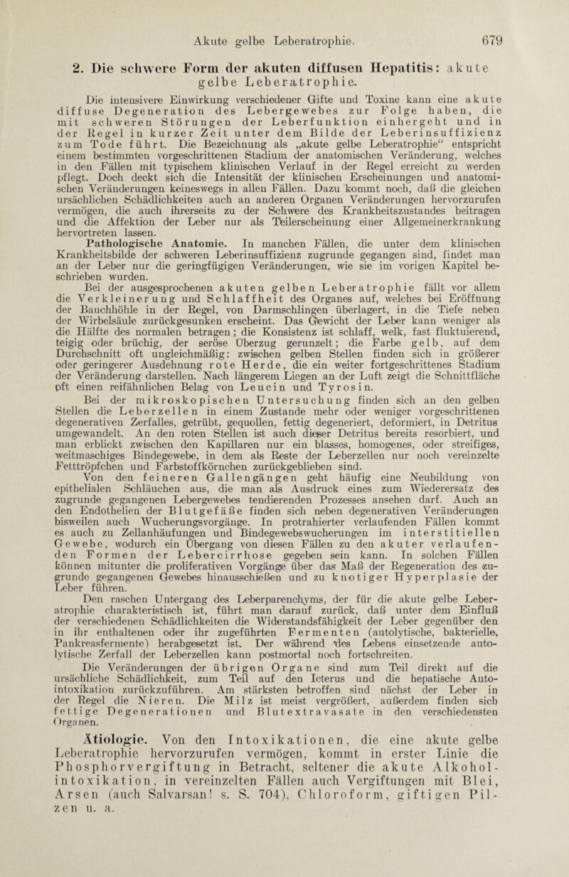 2. Die schwere Form der akuten diffusen Hepatitis: akute gelbe Leberatrophie. Die intensivere Einwirkung verschiedener Gifte und Toxine kann eine akute diffuse Degeneration des Lebergewebes zur Folge haben, die mit schweren Störungen der Leberfunktion einhergeht und in der Regel in kurzer Zeit unter dem Bilde der Leberinsuffizienz zum Tode führt. Die Bezeichnung als „akute gelbe Leberatrophie“ entspricht einem bestimmten vorgeschrittenen Stadium der anatomischen Veränderung, welches in den Fällen mit typischem klinischen Verlauf in der Regel erreicht zu werden pflegt. Doch deckt sich die Intensität der klinischen Erscheinungen und anatomi¬ schen Veränderungen keineswegs in allen Fällen. Dazu kommt noch, daß die gleichen ursächlichen Schädlichkeiten auch an anderen Organen Veränderungen hervorzurufen vermögen, die auch ihrerseits zu der Schwere des Krankheitszustandes beitragen und die Affektion der Leber nur als Tbilerscheinung einer Allgemeinerkrankung hervortreten lassen. Pathologische Anatomie. In manchen Fällen, die unter dem klinischen Krankheitsbilde der schweren Leberinsuffizienz zugrunde gegangen sind, findet man an der Leber nur die geringfügigen Veränderungen, wie sie im vorigen Kapitel be¬ schrieben wurden. Bei der ausgesprochenen akuten gelben Leberatrophie fällt vor allem die Verkleinerung und Schlaffheit des Organes auf, welches bei Eröffnung der Bauchhöhle in der Regel, von Darmschlingen überlagert, in die Tiefe neben der Wirbelsäule zurückgesunken erscheint. Das Gewicht der Leber kann weniger als die Hälfte des normalen betragen; die Konsistenz ist schlaff, welk, fast fluktuierend, teigig oder brüchig, der seröse Überzug gerunzelt; die Farbe gelb, auf dem Durchschnitt oft ungleichmäßig: zwischen gelben Stellen finden sich in größerer oder geringerer Ausdehnung rote Herde, die ein weiter fortgeschrittenes Stadium der Veränderung darstellen. Nach längerem Liegen an der Luft zeigt die Schnittfläche pft einen reif ähnlichen Belag von Leucin und Tyrosin. Bei der mikroskopischen Untersuchung finden sich an den gelben Stellen die Leberzellen in einem Zustande mehr oder weniger vorgeschrittenen degenerativen Zerfalles, getrübt, gequollen, fettig degeneriert, deformiert, in Detritus umgewandelt. An den roten Stellen ist auch die&er Detritus bereits resorbiert, und man erblickt zwischen den Kapillaren nur ein blasses, homogenes, oder streifiges, weitmaschiges Bindegewebe, in dem als Reste der Leberzellen nur noch vereinzelte Fetttröpfchen und Farbstoffkörnchen zurückgeblieben sind. Von den feineren Gallengängen geht häufig eine Neubildung von epithelialen Schläuchen aus, die man als Ausdruck eines zum Wiederersatz des zugrunde gegangenen Lebergewebes tendierenden Prozesses ansehen darf. Auch an den Endothelien der Blutgefäße finden sich neben degenerativen Veränderungen bisweilen auch Wucherungsvorgänge. In protrahierter verlaufenden Fällen kommt es auch zu Zellanhäufungen und Bindegewebswucherungen im interstitiellen Gewebe, wodurch ein Übergang von diesen Fällen zu den akuter verlaufen¬ den Formen der Lebercirrhose gegeben sein kann. In solchen Fällen können mitunter die proliferativen Vorgänge über das Maß der Regeneration des zu¬ grunde gegangenen Gewebes hinausschießen und zu knotiger Hyperplasie der Leber führen. Den raschen Untergang des Leberparench,yms, der für die akute gelbe Leber¬ atrophie charakteristisch ist, führt man darauf zurück, daß unter dem Einfluß der verschiedenen Schädlichkeiten die Widerstandsfähigkeit der Leber gegenüber den in ihr enthaltenen oder ihr zugeführten Fermenten (autolytische, bakterielle, Pankreasfermente) herabgesetzt ist. Der während 'des Lebens einsetzende auto¬ lytische Zerfall der Leberzellen kann postmortal noch fortschreiten. Die Veränderungen der übrigen Organe sind zum Teil direkt auf die ursächliche Schädlichkeit, zum Teil auf den Icterus und die hepatische Auto¬ intoxikation zurückzuführen. Am stärksten betroffen sind nächst der Leber in der Regel die Nieren. Die Milz ist meist vergrößert, außerdem finden sieb fettige Degenerationen und Blutextravasate in den verschiedensten Organen. Ätiologie. Von den Intoxikationen, die eine akute gelbe Leberatrophie hervorzurufen vermögen, kommt in erster Linie die Phosphorvergiftung in Betracht, seltener die akute Alkohol¬ intoxikation, in vereinzelten Fällen auch Vergiftungen mit Blei, Arsen (auch Salvarsan! s. S. 704), Chloroform, giftigen Pil¬ zen u. a.