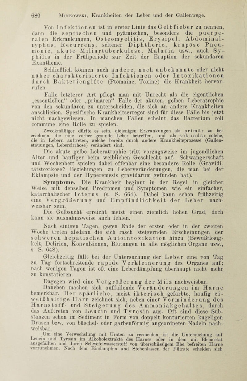 Von Infektionen ist in erster Linie das Gelbfieber zu nennen, dann die septischen und pyämischen, besonders die puerpe¬ ralen Erkrankungen, Osteomyelitis, Erysipel, Abdominal¬ typhus, Recurrens, seltener Diphtherie, krupöse Pneu¬ monie, akute Miliartuberkulose, Malaria usw., auch Sy¬ philis in der Frühperiode zur Zeit der Eruption der sekundären Exantheme. Schließlich können auch andere, noch unbekannte oder nicht näher charakterisierte Infektionen oder Intoxikationen durch Bakteriengifte (Ptomaine, Toxine) die Krankheit hervor- rufen. Fälle letzterer Art pflegt man mit Unrecht als die eigentlichen „essentiellen“ oder „primären“ Fälle der akuten, gelben Leberatrophie von den sekundären zu unterscheiden, die sich an andere Krankheiten anschließen. Spezifische Krankheitserreger sind für diese Fälle bis jetzt nicht nachgewiesen. In manchen Fällen scheint das Bacterium coli commune eine Rolle zu spielen. Zweckmäßiger dürfte es sein, diejenigen Erkrankungen als primär zu be¬ zeichnen, die eine vorher gesunde Leber betreffen, und als sekundär solche, die in Lebern auftreten, welche bereits durch andere Krankheitsprozesse (Gallen¬ stauungen, Lebercirrhose) verändert sind. Die akute gelbe Leberatrophie tritt vorzugsweise im jugendlichen Alter und häufiger beim weiblichen Geschlecht auf. Schwangerschaft und Wochenbett spielen dabei offenbar eine besondere Rolle (Gravidi¬ tätstoxikose? Beziehungen zu Leberveränderungen, die man bei der Eklampsie und der Hyperemesis gravidarum gefunden hat). Symptome. Die Krankheit beginnt in der Regel in gleicher Weise mit denselben Prodromen und Symptomen wie ein einfacher, katarrhalischer Icterus (s. S. 664). Dabei kann schon frühzeitig eine Vergrößerung und Empfindlichkeit der Leber nach¬ weisbar sein. Die Gelbsucht erreicht meist einen ziemlich hohen Grad, doch kann sie ausnahmsweise auch fehlen. Nach einigen Tagen, gegen Ende der ersten oder in der zweiten Woche treten alsdann die sich rasch steigernden Erscheinungen der schweren hepatischen Autointoxikation hinzu (Bewußtlosig¬ keit, Delirien, Konvulsionen, Blutungen in alle möglichen Organe usw., s. S. 648). Gleichzeitig fällt bei der Untersuchung der Leber eine von Tag zu Tag fortschreitende rapide Verkleinerung des Organes auf; nach wenigen Tagen ist oft eine Leberdämpfung überhaupt nicht mehr zu konstatieren. Dagegen wird eine Vergrößerung der Milz nachweisbar. Daneben machen sich auffallende Veränderungen im Harne bemerkbar. Der spärliche, meist ikterisch gefärbte, häufig ei¬ weißhaltige Harn zeichnet sich, neben einer Verminderung des Harnstoff- und Steigerung des Ammoniakgehaltes, durch das Auftreten von Leucin und Tyros'in aus. Oft sind diese Sub¬ stanzen schon im Sediment in Form von doppelt konturierten kugeligen Drusen bzw. von büschel- oder garbenförmig angeordneten Nadeln nach¬ weisbar. Um eine Verwechslung mit Uraten zu vermeiden, ist die Untersuchung auf Leucin und Tyrosin im Alkoholextrakte des Harnes oder in dem mit Bleiacetat ausgefällten und^ durch Schwefelwasserstoff von überschüssigem Blei befreiten Harne vorzunehmen. Nach dem Eindampfen und Stehenlassen der Filtrate scheiden sich