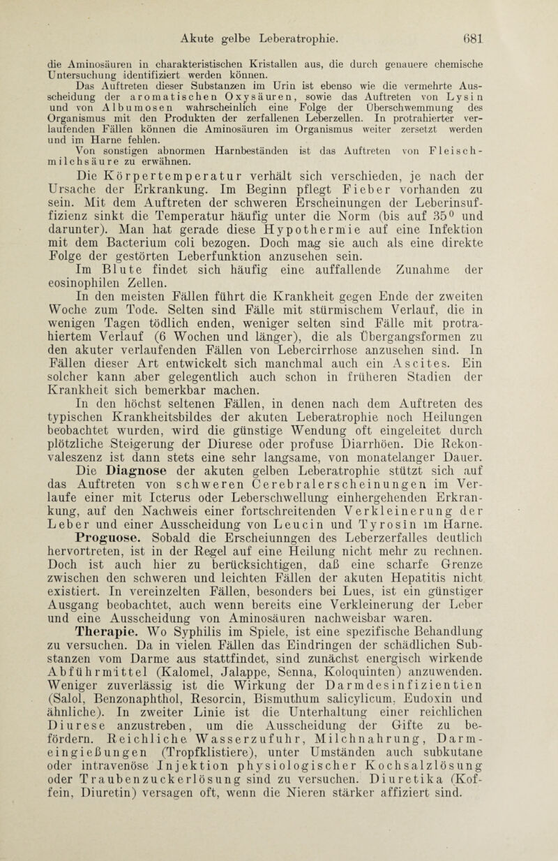 die Aminosäuren in charakteristischen Kristallen aus, die durch genauere chemische Untersuchung identifiziert werden können. Das Auftreten dieser Substanzen im Urin ist ebenso wie die vermehrte Aus¬ scheidung der aromatischen Oxysäuren, sowie das Auftreten von Lysin und von Albumosen wahrscheinlich eine Folge der Überschwemmung des Organismus mit den Produkten der zerfallenen Leberzellen. In protrahierter ver¬ laufenden Fällen können die Aminosäuren im Organismus weiter zersetzt werden und im Harne fehlen. Von sonstigen abnormen Harnbeständen ist das Auftreten von Fleisch- milchsäure zu erwähnen. Die Körpertemperatur verhält sich verschieden, je nach der Ursache der Erkrankung. Im Beginn pflegt Fieber vorhanden zu sein. Mit dem Auftreten der schweren Erscheinungen der Leberinsuf¬ fizienz sinkt die Temperatur häufig unter die Norm (bis auf 35° und darunter). Man hat gerade diese Hypothermie auf eine Infektion mit dem Bacterium coli bezogen. Doch mag sie auch als eine direkte Folge der gestörten Leberfunktion anzusehen sein. Im Blute findet sich häufig eine auffallende Zunahme der eosinophilen Zellen. In den meisten Fällen führt die Krankheit gegen Ende der zweiten Woche, zum Tode. Selten sind Fälle mit stürmischem Verlauf, die in wenigen Tagen tödlich enden, weniger selten sind Fälle mit protra¬ hiertem Verlauf (6 Wochen und länger), die als Übergangsformen zu den akuter verlaufenden Fällen von Lebercirrhose anzusehen sind. In Fällen dieser Art entwickelt sich manchmal auch ein Ascites. Ein solcher kann ;aber gelegentlich auch schon in früheren Stadien der Krankheit sich bemerkbar machen. In den höchst seltenen Fällen, in denen nach dem Auftreten des typischen Krankheitsbildes der akuten Leberatrophie noch Heilungen beobachtet wurden, wird die günstige Wendung oft eingeleitet durch plötzliche Steigerung der Diurese oder profuse Diarrhöen. Die Bekon- valeszenz ist dann stets eine sehr langsame, von monatelanger Dauer. Die Diagnose der akuten gelben Leberatrophie stützt sich auf das Auftreten von schweren Cerebralerscheinungen im Ver¬ laufe einer mit Icterus oder Leberschwellung einhergehenden Erkran¬ kung, auf den Nachweis einer fortschreitenden Verkleinerung der Leber und einer Ausscheidung von Leucin und Tyrosin im Harne. Proguose. Sobald die Erscheiunngen des Leberzerfalles deutlich hervortreten, ist in der Hegel auf eine Heilung nicht mehr zu rechnen. Doch ist auch hier zu berücksichtigen, daß eine scharfe Grenze zwischen den schweren und leichten Fällen der akuten Hepatitis nicht existiert. In vereinzelten Fällen, besonders bei Lues, ist ein günstiger Ausgang beobachtet, auch wenn bereits eine Verkleinerung der Leber und eine Ausscheidung von Aminosäuren nachweisbar waren. Therapie. Wo Syphilis im Spiele, ist eine spezifische Behandlung zu versuchen. Da in vielen Fällen das Eindringen der schädlichen Sub¬ stanzen vom Darme aus stattfindet, sind zunächst energisch wirkende Abführmittel (Kalomel, Jalappe, Senna, Koloquinten) anzuwenden. Weniger zuverlässig ist die Wirkung der Darmdesinfizientien (Salol, Benzonaphthol, Hesorcin, Bismuthum salicylicum, Eudoxin und ähnliche). In zweiter Linie ist die Unterhaltung einer reichlichen Diurese anzustreben, um die Ausscheidung der Gifte zu be¬ fördern. Keichliehe Wasserzufuhr, Milchnahrung, Darm¬ eingießungen (Tropfklistiere), unter Umständen auch subkutane oder intravenöse Injektion physiologischer Kochsalzlösung oder Traubenzuckerlösung sind zu versuchen. Diuretika (Kof¬ fein, Diuretin) versagen oft, wenn die Nieren stärker affiziert sind.
