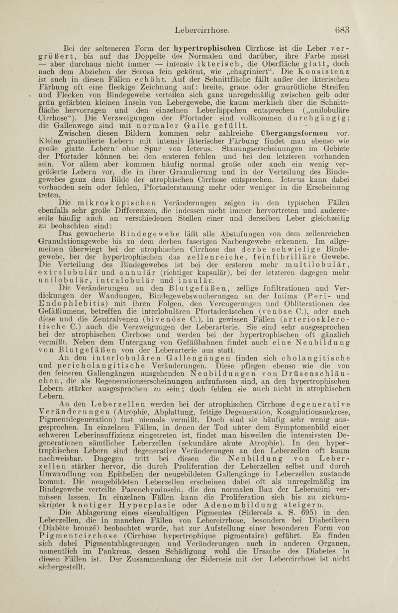 Bei der selteneren Form der hypertrophischen Cirrhose ist die Leber ver¬ größert, bis auf das Doppelte des Normalen und darüber, ihre Farbe meist — aber durchaus nicht immer — intensiv ikterisch, die Oberfläche glatt, doch nach dem Abziehen der Serosa fein gekörnt, wie „chagriniert“. Die Konsistenz ist auch in diesen Fällen erhöht. Auf der Schnittfläche fällt außer der ikterischen Färbung oft eine fleckige Zeichnung auf: breite, graue oder graurötliche Streifen und Flecken von Bindegewebe verteilen sich ganz unregelmäßig zwischen gelb oder grün gefärbten kleinen Inseln von Lebergewebe, die kaum merklich über die Schnitt¬ fläche hervorragen und den einzelnen Leberläppchen entsprechen („unilobuläre Cirrhose“). Die Verzweigungen der Pfortader sind vollkommen durchgängig; die Gallenwege sind mit normaler Galle gefüllt. Zwischen diesen Bildern kommen sehr zahlreiche Übergangsformen vor. Kleine granulierte Lebern mit intensiv ikterischer Färbung findet man ebenso wie große glatte Lebern ohne Spur von Icterus. Stauungserscheinungen im Gebiete der Pfortader können bei den ersteren fehlen und bei den letzteren vorhanden sein. Vor allem aber kommen häufig normal große oder auch ein wenig ver¬ größerte Lebern vor, die in ihrer Granulierung und in der Verteilung des Binde¬ gewebes ganz dem Bilde der atrophischen Cirrhose entsprechen. Icterus kann dabei vorhanden sein oder fehlen, Pfortaderstauung mehr oder weniger in die Erscheinung treten. Die mikroskopischen Veränderungen zeigen in den typischen Fällen ebenfalls sehr große Differenzen, die indessen nicht immer hervortreten und anderer¬ seits häufig auch an verschiedenen Stellen einer und derselben Leber gleichzeitig zu beobachten sind: Das gewucherte Bindegewebe läßt alle Abstufungen von dem zellenreichen Granulationsgewebe bis zu dem derben faserigen Narbengewebe erkennen. Im allge¬ meinen überwiegt bei der atrophischen Cirrhose das derbe schwielige Binde¬ gewebe, bei der hypertrophischen das zellenreiche, feinfibrilläre Gewebe. Die Verteilung des Bindegewebes ist bei der ersteren mehr multilobulär, extralobulär und annulär (richtiger kapsulär), bei der letzteren dagegen mehr unilobulär, intralobulär und insulär. Die Veränderungen an den Blutgefäßen, zellige Infiltrationen und Ver¬ dickungen der Wandungen, Bindegewebswucherungen an der Intima (Peri- und Endophlebitis) mit ihren Folgen, den Verengerungen und Obliterationen des Gefäßlumens, betreffen die interlobulären Pfortaderästchen (venöse C.), oder auch diese und die Zentralvenen (bi venöse C.), in gewissen Fällen (arteriosklero¬ tische C.) auch die Verzweigungen der Leberarterie. Sie sind sehr ausgesprochen bei der atrophischen Cirrhose und werden bei der hypertrophischen oft gänzlich vermißt. Neben dem Untergang von Gefäßbahnen findet auch eine Neubildung von Blutgefäßen von der Leberarterie aus statt. An den interlobulären Gallengängen finden sich cholangitische und pericholangitische Veränderungen. Diese pflegen ebenso wie die von den feineren Gallengängen ausgehenden Neubildungen von Drüsenschläu¬ chen, die als Regenerationserscheinungen aufzufassen sind, an den hypertrophischen Lebern stärker ausgesprochen zu sein; doch fehlen sie auch nicht in atrophischen Lebern. An den Leberzellen werden bei der atrophischen Cirrhose degenerative Veränderungen (Atrophie, Abplattung, fettige Degeneration, Koagulationsnekrose, Pigmentdegeneration) fast niemals vermißt. Doch sind sie häufig sehr wenig aus¬ gesprochen. In einzelnen Fällen, in denen der Tod unter dem Symptomenbild einer schweren Leberinsuffizienz eingetreten ist, findet man bisweilen die intensivsten De¬ generationen sämtlicher Leberzellen (sekundäre akute Atrophie). In den hyper¬ trophischen Lebern sind degenerative Veränderungen an den Leberzellen oft kaum nachweisbar. Dagegen tritt bei diesen die Neubildung von Leber¬ zellen stärker hervor, die durch Proliferation der Leberzellen selbst und durch Umwandlung von Epithelien der neugebildeten Gallengänge in Leberzellen zustande kommt. Die neugebildeten Leberzellen erscheinen dabei oft als unregelmäßig im Bindegewebe verteilte Parenchyminseln, die den normalen Bau der Leberacini ver¬ missen lassen. In einzelnen Fällen kann die Proliferation sich bis zu zirkum¬ skripter knotiger Hyperplasie oder Adenombildung steigern. Die Ablagerung eines eisenhaltigen Pigmentes (Siderosis s. S. 695) in den Leberzellen, die in manchen Fällen von Lebercirrhose, besonders bei Diabetikern (Diabete bronze) beobachtet wurde, hat zur Aufstellung einer besonderen Form von Pigmenteirrhose (Cirrhose hypertrophique pigmentaire) geführt. Es finden sich dabei Pigmentablagerungen und Veränderungen auch in anderen Organen, namentlich im Pankreas, dessen Schädigung wohl die Ursache des Diabetes in diesen Fällen ist. Der Zusammenhang der Siderosis mit der Lebercirrhose ist nicht sichergestellt.
