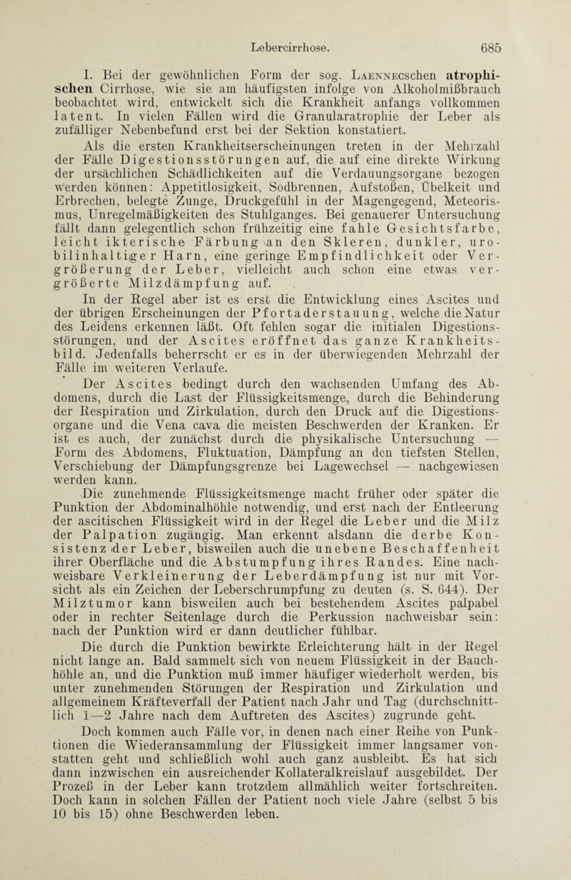 I. Bei der gewöhnlichen Form der sog. LAENNEeschen atrophi¬ schen Cirrhose, wie sie am häufigsten infolge von Alkoholmißbrauch beobachtet wird, entwickelt sich die Krankheit anfangs vollkommen latent. In vielen Fällen wird die Granularatrophie der Leber als zufälliger Nebenbefund erst bei der Sektion konstatiert. Als die ersten Krankheitserscheinungen treten in der Mehrzahl der Fälle Digestionsstörungen auf, die auf eine direkte Wirkung der ursächlichen Schädlichkeiten auf die Verdauungsorgane bezogen werden können: Appetitlosigkeit, Sodbrennen, Aufstoßen, Übelkeit und Erbrechen, belegte Zunge, Druckgefühl in der Magengegend, Meteoris¬ mus, Unregelmäßigkeiten des Stuhlganges. Bei genauerer Untersuchung fällt dann gelegentlich schon frühzeitig eine fahle Gesichtsfarbe, leicht ikterische Färbung >an den Skleren, dunkler, uro¬ bilinhalt iger Harn, eine geringe Empfindlichkeit oder Ver¬ größerung der Leber, vielleicht auch schon eine etwas ver¬ größerte Milzdämpfung auf. In der Kegel aber ist es erst die Entwicklung eines Ascites und der übrigen Erscheinungen der Pfortaderstauung, welche die Natur des Leidens erkennen läßt. Oft fehlen sogar die initialen Digestions¬ störungen, und der Ascites eröffnet das ganze Krankheits¬ bild. Jedenfalls beherrscht er es in der überwiegenden Mehrzahl der Fälle im weiteren Verlaufe. Der Ascites bedingt durch den wachsenden Umfang des Ab¬ domens, durch die Last der Flüssigkeitsmenge, durch die Behinderung der Kespiration und Zirkulation, durch den Druck auf die Digestions¬ organe und die Vena cava die meisten Beschwerden der Kranken. Er ist es auch, der zunächst durch die physikalische Untersuchung — Form des Abdomens, Fluktuation, Dämpfung an den tiefsten Stellen, Verschiebung der Dämpfungsgrenze bei Lagewechsel — nachgewiesen werden kann. Die zunehmende Flüssigkeitsmenge macht früher oder später die Punktion der Abdominalhöhle notwendig, und erst nach der Entleerung der ascitischen Flüssigkeit wird in der Kegel die Leber und die Milz der Palpation zugängig. Man erkennt alsdann die derbe Kon¬ sistenz tder Leber, bisweilen auch die unebene Beschaffenheit ihrer Oberfläche und die Abstumpfung ihres Kandes. Eine nach¬ weisbare Verkleinerung der Leberdämpfung ist nur mit Vor¬ sicht als ein Zeichen der Leberschrumpfung zu deuten (s. S. 644). Der Milztumor kann bisweilen auch bei bestehendem Ascites palpabel oder in rechter Seitenlage durch die Perkussion nachweisbar sein: nach der Punktion wird er dann deutlicher fühlbar. Die durch die Punktion bewirkte Erleichterung hält in der Kegel nicht lange an. Bald sammelt sich von neuem Flüssigkeit in der Bauch¬ höhle an, und die Punktion muß immer häufiger wiederholt werden, bis unter zunehmenden Störungen der Kespiration und Zirkulation und allgemeinem Kräfteverfall der Patient nach Jahr und Tag (durchschnitt¬ lich 1—2 Jahre nach dem Auftreten des Ascites) zugrunde geht. Doch kommen auch Fälle vor, in denen nach einer Reihe von Punk¬ tionen die Wiederansammlung der Flüssigkeit immer langsamer von¬ statten geht und schließlich wohl auch ganz ausbleibt. Es hat sich dann inzwischen ein ausreichender Kollateralkreislauf ausgebildet. Der Prozeß in der Leber kann trotzdem allmählich weiter fortschreiten. Doch kann in solchen Fällen der Patient noch viele Jahre (selbst 5 bis 10 bis 15) ohne Beschwerden leben.