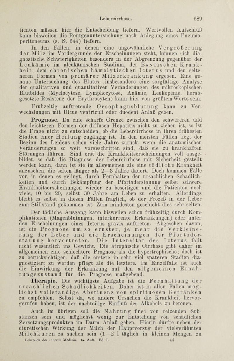 tienten müssen hier die Entscheidung liefern. Wertvollen Aufschluß kann bisweilen die Röntgenuntersuchung nach Anlegung eines Pneumo¬ peritoneums (s. S1. 644) liefern. In den Fällen, in denen eine ungewöhnliche Vergrößerung der Milz im Vordergründe der Erscheinungen steht, können sich dia¬ gnostische Schwierigkeiten besonders in der Abgrenzung gegenüber der Leukämie im aleukämischen Stadium, der BANTischen Krank¬ heit, dem chronischen hämolytischen Icterus und den selte¬ neren Formen von primärer Milzerkrankung ergeben. Eine ge¬ naue Untersuchung des Blutes, insbesondere eine sorgfältige Analyse der qualitativen und quantitativen Veränderungen des mikroskopischen Blutbildes (Myelocytose, Lymphocytose, Anämie, Leukopenie, herab¬ gesetzte Resistenz der Erythrocyten) kann hier von größtem Werte sein. Frühzeitig auftretende Oesophagusblutung kann zu Ver¬ wechslungen mit Ulcus ventriculi oder duodeni Anlaß geben. Prognose. Da eine scharfe Grenze zwischen den schwereren und den leichteren Formen der diffusen Hepatitis nicht zu ziehen ist, so ist die Frage nicht zu entscheiden, ob die Lebercirrhose in ihren frühesten Stadien einer Heilung zugängig ist. In den meisten Fällen liegt der Beginn des Leidens schon viele Jahre zurück, wenn die anatomischen Veränderungen so weit vorgeschritten sind, daß sie zu krankhaften Störungen führen. Sind erst die Krankheitserscheinungen voll ausge¬ bildet, so daß die Diagnose der Lebercirrhose mit Sicherheit gestellt werden kann, dann ist sie im allgemeinen als eine tödliche Krankheit anzusehen, die selten länger als 2—3 Jahre dauert. Doch kommen Fälle vor, in denen es gelingt, durch Fernhalten der ursächlichen Schädlich¬ keiten und durch Bekämpfung der Pfortaderstauung selbst schwere Krankheitserscheinungen wieder zu beseitigen und die Patienten noch viele, 10 bis 20, selbst 30 Jahre am Leben zu erhalten. Allerdings bleibt es selbst in diesen Fällen fraglich, ob der Prozeß in der Leber zum Stillstand gekommen ist. Zum mindesten geschieht dies sehr selten. Der tödliche Ausgang kann bisweilen schon frühzeitig durch Kom¬ plikationen (Magenblutungen, interkurrente Erkrankungen) oder unter den Erscheinungen eines Icterus gravis auf treten. Abgesehen davon, ist die Prognose um so ernster, je mehr die Verkleine¬ rung der Leber und die Erscheinungen der Pfortader¬ stauung hervortreten. Die Intensität des Icterus fällt nicht wesentlich ins Gewicht. Die atrophische Cirrhose gibt daher im allgemeinen eine schlechtere Prognose als die hypertrophische; doch ist zu berücksichtigen, daß die erstere in sehr viel späteren Stadien dia¬ gnostiziert zu werden pflegt als die letztere. Im Einzelfalle ist auch die Einwirkung der Erkrankung auf den allgemeinen Ernäh¬ rungszustand für die Prognose maßgebend. Therapie. Die wichtigste Aufgabe ist die Fernhaltung der ursächlichen Schädlichkeiten. Daher ist in allen Fällen mög¬ lichst vollständige Abstinenz von spirituösen Getränken zu empfehlen. Selbst da, wo andere Ursachen die Krankheit hervor¬ gerufen haben, ist der nachteilige Einfluß des Alkohols zu betonen. Auch im übrigen soll die Nahrung frei von reizenden Sub¬ stanzen sein und möglichst wenig zur Entstehung von schädlichen Zersetzungsprodukten im Darm Anlaß geben. Hierin dürfte neben der diuretischen Wirkung der Milch der Hauptvorzug der vielgerühmten Milchkuren zu suchen sein (1—2 1 täglich in kleinen Mengen zu Lehrbuch der inneren Medizin. 15. Aufl. Bd. I. 44