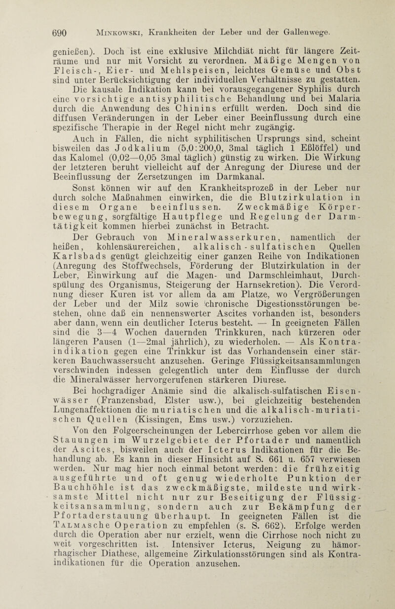 genießen). Doch ist eine exklusive Milchdiät nicht für längere Zeit¬ räume und nur mit Vorsicht zu verordnen. Mäßige Mengen von Fleisch-, Eier- und Mehlspeisen, leichtes Gemüse und Obst sind unter Berücksichtigung der individuellen Verhältnisse zu gestatten. Die kausale Indikation kann bei vorausgegangener Syphilis durch eine vorsichtige antisyphilitische Behandlung und bei Malaria durch die Anwendung des Chinins erfüllt werden. Doch sind die diffusen Veränderungen in der Leber einer Beeinflussung durch eine spezifische Therapie in der Regel nicht mehr zugängig. Auch in Fällen, die nicht syphilitischen Ursprungs sind, scheint bisweilen das Jodkalium (5,0:200,0, 3mal täglich 1 Eßlöffel) und das Kalomel (0,02—0,05 3mal täglich) günstig zu wirken. Die Wirkung der letzteren beruht vielleicht auf der Anregung der Diurese und der Beeinflussung der Zersetzungen im Darmkanal. Sonst können wir auf den Krankheitsprozeß in der Leber nur durch solche Maßnahmen einwirken, die die Blutzirkulation in diesem Organe beeinflussen. Zweckmäßige Körper¬ bewegung, sorgfältige Hautpflege und Regelung der Darm- tätigkeit kommen hierbei zunächst in Betracht. Der Gebrauch von Mineralwasserkuren, namentlich der heißen, kohlensäurereichen, alkalisch - sulfatischen Quellen Karlsbads genügt gleichzeitig einer ganzen Reihe von Indikationen (Anregung des Stoffwechsels, Förderung der Blutzirkulation in der Leber, Einwirkung auf die Magen- und Darmschleimhaut, Durch¬ spülung des Organismus, Steigerung der Harnsekretion). Die Verord¬ nung dieser Kuren ist vor allem da am Platze, wo Vergrößerungen der Leber und der Milz sowie 'chronische Digestionsstörungen be¬ stehen, ohne daß ein nennenswerter Ascites vorhanden ist, besonders aber dann, wenn ein deutlicher Icterus besteht. — In geeigneten Fällen sind die 3—4 Wochen dauernden Trinkkuren, nach kürzeren oder längeren Pausen (1—2mal jährlich), zu wiederholen. — Als Kontra- indikation gegen eine Trinkkur ist das Vorhandensein einer stär¬ keren Bauchwassersucht anzusehen. Geringe Flüssigkeitsansammlungen verschwinden indessen gelegentlich unter dem Einflüsse der durch die Mineralwässer hervorgerufenen stärkeren Diurese. Bei hochgradiger Anämie sind die alkalisch-sulfatischen Eisen- Wässer (Franzensbad, Elster usw.), bei gleichzeitig bestehenden Lungenaffektionen die muriatischen und die alkalisch-muriati- schen Quellen (Kissingen, Ems usw.) vorzuziehen. Von den Folgeerscheinungen der Lebercirrhose geben vor allem die Stauungen im Wurzelgebiete der Pfortader und namentlich der Ascites, bisweilen auch1 der Icterus Indikationen für die Be¬ handlung ab. Es kann in dieser Hinsicht auf S. 661 u. 657 verwiesen werden. Nur mag hier noch einmal betont werden: die frühzeitig aus geführte und oft genug wiederholte Punktion der Bauchhöhle ist das zweckmäßigste, mildeste und wirk¬ samste Mittel nicht nur zur Beseitigung der Flüssig¬ keitsansammlung, sondern auch zur Bekämpfung der Pfortaderstauung überhaupt. In geeigneten Fällen ist die TALMASche Operation zu empfehlen (s. S. 662). Erfolge werden durch die Operation aber nur erzielt, wenn die Cirrhose noch nicht zu weit, vorgeschritten ist. Intensiver Icterus, Neigung zu hämor¬ rhagischer Diathese, allgemeine Zirkulationsstörungen sind als Kontra¬ indikationen für die Operation anzusehen.