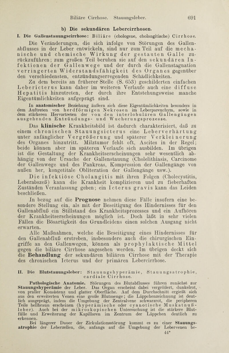 b) Die sekundären Lebercirrhosen. I. Die Gallenstauungscirrhose: Biliäre (chologene, cholangitische) Cirrhose. Die Veränderungen, die sich infolge von Störungen des Gallen¬ abflusses in der Leber entwickeln, sind nur zum Teil auf die mecha¬ nische und chemische Wirkung der gestauten Galle zu¬ rückzuführen; zum großen Teil beruhen sie auf den sekundären In¬ fektionen der Gallenwege und der durch die Gallenstagnation verringerten Widerstandsfähigkeit des Organes gegenüber den verschiedensten, entzündungserregenden Schädlichkeiten. Zu dem bereits an früherer Stelle (S. 653) geschilderten einfachen Lebericterus kann daher im weiteren Verlaufe auch eine diffuse Hepatitis hinzutreten, der durch ihre Entstehungsweise manche Eigentümlichkeiten aufgeprägt sind. In anatomischer Beziehung äußern sich diese Eigentümlichkeiten besonders in dem Auftreten von herdförmigen Nekrosen im Leberparenchym, sowie in dem stärkeren Hervortreten der von den interlobulären Gallengängen ausgehenden Entzündungs- und Wucherungsprozesse. Das klinische Krankheitsbild ist dadurch charakterisiert, daß zu einem chronischen Stauungsicterus eine Leberverhärtung unter anfänglicher Vergrößerung und späterer Verkleinerung des Organes hinzutritt. Milztumor fehlt oft, Ascites in der Regel; beide können aber im späteren Verlaufe sich ausbilden. Im übrigen ist die Gestaltung der Krankheitserscheinungen sehr wesentlich ab¬ hängig von der Ursache der Gallenstauung (Cholelithiasis, Carcinome der Gallenwege und des Pankreas, Kompression der Gallengänge von außen her, kongetitale Obliteration der Gallengänge usw.). Die infektiöse Cholangitis mit ihren Folgen (Cholecystitis, Leberabszeß) kann die Krankheit komplizieren und zu fieberhaften Zuständen Veranlassung geben; ein Icterus gravis kann das Leiden beschließen. In bezug auf die Prognose nehmen diese Fälle insofern eine be¬ sondere Stellung ein, als mit der Beseitigung des Hindernisses für den Gallenabfluß ein Stillstand des Krankheitsprozesses und ein Aufhören der Krankheitserscheinungen möglich ist. Doch läßt in sehr vielen Fällen die Bösartigkeit des Grundleidens einen solchen Ausgang nicht erwarten. Alle Maßnahmen, welche die Beseitigung eines Hindernisses für den Gallenabfluß erstreben, insbesondere auch die chirurgischen Ein¬ griffe an den Gallenwegen, können als prophylaktische Mittel gegen die biliäre Cirrhose angesehen werden. Im übrigen deckt sich die Behandlung der sekundären biliären Cirrhose mit der Therapie des chronischen Icterus und der primären Lebercirrhose. II. Die Blutstauuiigsleber: Stauungshyperämie, Stauungsatrophie, cardiale Cirrhose. Pathologische Anatomie. Störungen des Blutabflusses führen zunächst zur Staiiungshyperämie der Leber. Das Organ erscheint dabei vergrößert, dunkelrot, von praller Konsistenz und glatter Oberfläche. Auf dem Durchschnitt ergießt sich aus den erweiterten Venen eine große Blutmenge; die Läppchenzeichnung ist deut¬ lich ausgeprägt, indem die Umgebung der Zentralvene schwarzrot, die peripheren Teile hellbraun erscheinen (hyperämische oder cyanotische Muskatnuß¬ leber). Auch bei der mikroskopischen Untersuchung ist die stärkere Blut¬ fülle und Erweiterung der Kapillaren im Zentrum der Läppchen deutlich zu erkennen. Bei längerer Dauer der Zirkulationsstörung kommt es zu einer Stauungs¬ atrophie der Leberzellen, die, anfangs auf die Umgebung der Lebervenen be- 44*