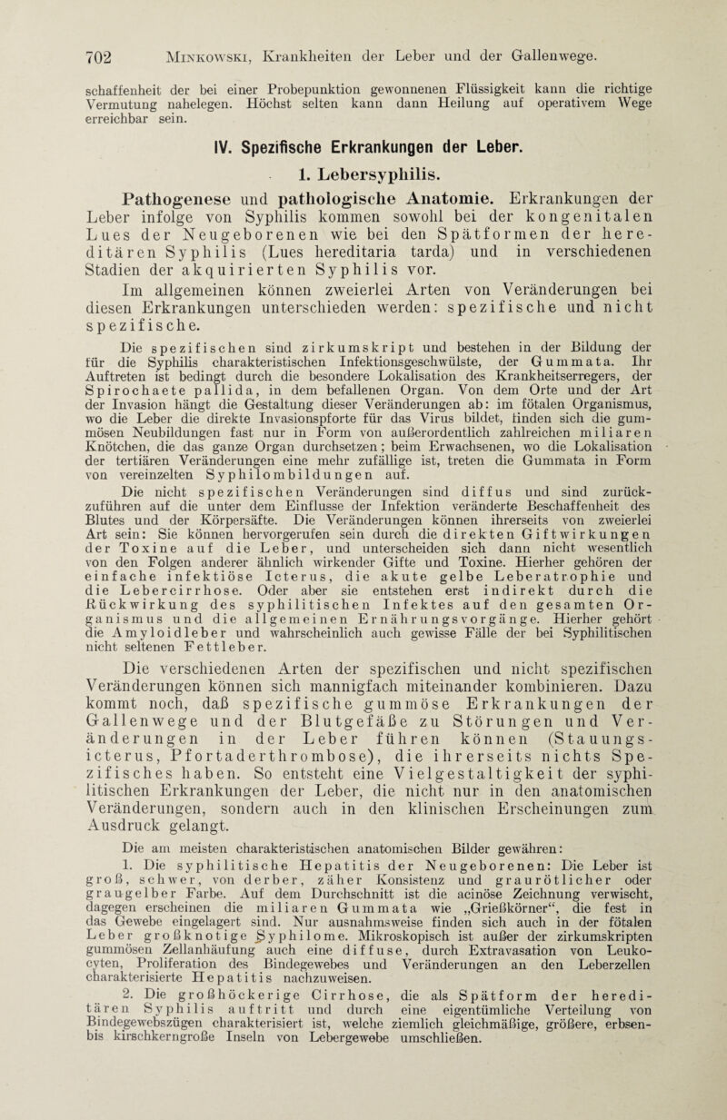 schaffenheit der bei einer Probepunktion gewonnenen Flüssigkeit kann die richtige Vermutung nahelegen. Höchst selten kann dann Heilung auf operativem Wege erreichbar sein. IV. Spezifische Erkrankungen der Leber. 1. Lebersyphilis. Pathogenese und pathologische Anatomie. Erkrankungen der Leber infolge von Syphilis kommen sowohl bei der kongenitalen Lues der Neugeborenen wie bei den Spätformen der here¬ ditären Syphilis (Lues hereditaria tarda) und in verschiedenen Stadien der akquirierten Syphilis vor. Im allgemeinen können zweierlei Arten von Veränderungen bei diesen Erkrankungen unterschieden werden: spezifische und nicht spezifische. Die spezifischen sind zirkumskript und bestehen in der Bildung der für die Syphilis charakteristischen Infektionsgeschwülste, der Gummata. Ihr Auftreten ist bedingt durch die besondere Lokalisation des Krankheitserregers, der Spirochaete pallida, in dem befallenen Organ. Von dem Orte und der Art der Invasion hängt die Gestaltung dieser Veränderungen ab: im fötalen Organismus, wo die Leber die direkte Invasionspforte für das Virus bildet, finden sich die gum¬ mösen Neubildungen fast nur in Form von außerordentlich zahlreichen miliaren Knötchen, die das ganze Organ durchsetzen; beim Erwachsenen, wo die Lokalisation der tertiären Veränderungen eine mehr zufällige ist, treten die Gummata in Form von vereinzelten Syphilombildungen auf. Die nicht spezifischen Veränderungen sind diffus und sind zurück¬ zuführen auf die unter dem Einflüsse der Infektion veränderte Beschaffenheit des Blutes und der Körpersäfte. Die Veränderungen können ihrerseits von zweierlei Art sein: Sie können hervorgerufen sein durch die direkten Gift Wirkungen der Toxine auf die Leber, und unterscheiden sich dann nicht wesentlich von den Folgen anderer ähnlich wirkender Gifte und Toxine. Etierher gehören der einfache infektiöse Icterus, die akute gelbe Leberatrophie und die Lebercirrhose. Oder aber sie entstehen erst indirekt durch die Rückwirkung des syphilitischen Infektes auf den gesamten Or¬ ganismus und die allgemeinen Ernährungsvorgänge. Hierher gehört die Amyloidleber und wahrscheinlich auch gewisse Fälle der bei Syphilitischen nicht seltenen Fettleber. Die verschiedenen Arten der spezifischen und nicht spezifischen Veränderungen können sich mannigfach miteinander kombinieren. Dazu kommt noch, daß spezifische gummöse Erkrankungen der Gallenwege und der Blutgefäße zu Störungen und Ver¬ änderungen in der Leber führen können (Stauungs- icterus, Pfortaderthrombose), die ihrerseits nichts Spe¬ zifisches haben. So entsteht eine Vielgestaltigkeit der syphi¬ litischen Erkrankungen der Leber, die nicht nur in den anatomischen Veränderungen, sondern auch in den klinischen Erscheinungen zum Ausdruck gelangt. Die am meisten charakteristischen anatomischen Bilder gewähren: 1. Die syphilitische Hepatitis der Neugeborenen: Die Leber ist groß, schwer, von derber, zäher Konsistenz und graurötlicher oder grau gelber Farbe. Auf dem Durchschnitt ist die acinöse Zeichnung verwischt, dagegen erscheinen die miliaren Gummata wie „Grießkörner“, die fest in das Gewebe eingelagert sind. Nur ausnahmsweise finden sich auch in der fötalen Leber großknotige Syphilome. Mikroskopisch ist außer der zirkumskripten gummösen Zellanhäufung auch eine diffuse, durch Extravasation von Leuko- cyten, Proliferation des Bindegewebes und Veränderungen an den Leberzellen charakterisierte Hepatitis nachzuweisen. 2. Die großhöckerige Cirrhose, die als Spätform der heredi¬ tären Syphilis auftritt und durch eine eigentümliche Verteilung von Bindejgewebszügen charakterisiert ist, welche ziemlich gleichmäßige, größere, erbsen- bis kirschkerngroße Inseln von Lebergewebe umschließen.