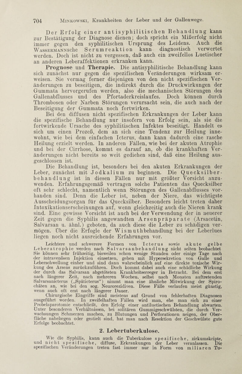Der Erfolg einer antisyphilitischen Behandlung kann zur Bestätigung der Diagnose dienen; doch spricht ein Mißerfolg nicht immer gegen den syphilitischen Ursprung des Leidens. Auch die Wassermanns che Serumreaktion kann diagnostisch verwertet werden. Doch ist nicht zu vergessen, daß auch ein zweifellos Luetischer an anderen Leberaffektionen erkranken kann. Prognose und Therapie. Die antisyphilitische Behandlung kann sich zunächst nur gegen die spezifischen Veränderungen wirksam er¬ weisen. Sie vermag ferner diejenigen von den nicht spezifischen Ver¬ änderungen zu beseitigen, die indirekt durch die Druckwirkungen der Gummata hervorgerufen werden, also die mechanischen Störungen des Gallenabflusses und des Pfortaderkreislaufes. Doch können durch Thrombosen oder Narben Störungen verursacht sein, die auch nach der Beseitigung der Gummata noch fortwirken. Bei den diffusen nicht spezifischen Erkrankungen der Leber kann die spezifische Behandlung nur insofern von Erfolg sein, als sie die fortwirkende Ursache des syphilitischen Infektes beseitigt. Handelt es sich um einen Prozeß, dem an sich eine Tendenz zur Heilung inne¬ wohnt, wie bei dem einfachen Icterus, dann kann dadurch eine rasche Heilung erzielt werden. In anderen Fällen, wie bei der akuten Atrophie und bei der Cirrhose, kommt es darauf an, ob die krankhaften Ver¬ änderungen nicht bereits so weit gediehen sind, daß eine Heilung aus¬ geschlossen ist. Die Behandlung ist, besonders bei den akuten Erkrankungen der Leber, zunächst mit Jodkalium zu beginnen. Die Quecksilber¬ behandlung ist in diesen Fällen nur mit größter Vorsicht anzu¬ wenden. Erfahrungsgemäß vertragen solche Patienten das Quecksilber oft sehr schlecht, namentlich wenn Störungen des Gallenabflusses vor¬ handen sind. Denn die Leber ist, neben der Niere, das wichtigste Ausscheidungsorgan für das Quecksilber. Besonders leicht treten daher Intoxikationserscheinungen auf, wenn gleichzeitig auch die Nieren krank sind. Eine gewisse Vorsicht ist auch bei der Verwendung der in neuerer Zeit gegen die Syphilis angewandten Arsenpräparate (Arsacetan, Salvarsan u. ähnl.) geboten, da auch diese die Leber zu schädigen ver¬ mögen. Über die Erfogle der Wismuthbehandlung bei der Leberlues liegen noch nicht ausreichende Erfahrungen vor. Leichtere und schwerere Formen von Icterus sowie akute gelbe Leberatrophie werden nach Salvarsanbehandlung nicht selten beobachtet Sie können sehr frühzeitig, bisweilen schon wenige Stunden oder einige Tage nach der intravenösen Injektion einsetzen, gehen mit Hypersekretion von Galle und Leberschwellung einher und sind dann wahrscheinlich auf eine direkte toxische Wir¬ kung des Arsens zurückzuführen. Doch kommt dabei auch eine schädliche Wirkung der durch das Salvarsan abgetöteten Krankheitserreger in Betracht. Bei dem erst nach längerer Zeit, nach mehreren Wochen, selbst nach Monaten auftretenden Salvarsanicterus („Späticterus“) nimmt man eine ähnliche Mitwirkung der Spiro¬ chäten an, wie bei den sog. Neurorezidiven. Diese Fälle verlaufen meist günstig, wenn auch oft erst nach längerer Dauer. Chirurgische Eingriffe sind meistens auf Grund von fehlerhaften Diagnosen uusgeführt worden. In zweifelhaften Fällen wird man, ehe man sich zu einer Probelaparotomie entschließt, den Erfolg einer antiluetischen Behandlung abwarten. Unter besonderen Verhältnissen, bei solitären Gummigeschwülsten, die durch Ver*- wachsungen Schmerzen machen, zu Blutungen und Perforationen neigen, der Ober¬ fläche naheliegen oder gestielt sind, hat man nach Resektion der Geschwülste gute Erfolge beobachtet. 2. Lebertuberkulose. Wie die Syphilis, kann auch die Tuberkulose spezifische, zirkumskripte, und nicht spezifische, diffuse, Erkrankungen der Leber veranlassen. Die spezifischen Veränderungen treten fast immer nur in Fortn von miliaren Tu-