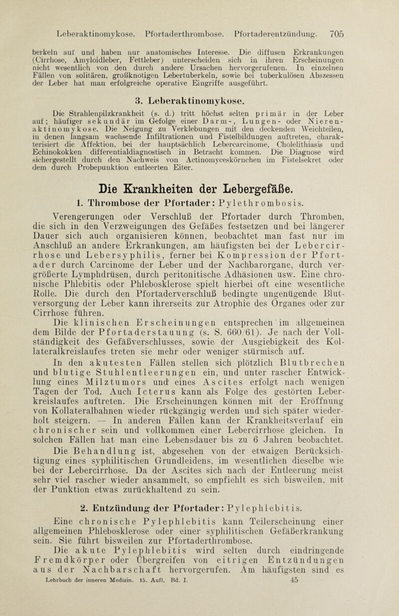 berkein auf und haben nur anatomisches Interesse. Die diffusen Erkrankungen (Cirrhose, Amyloidleber, Fettleber) unterscheiden sich in ihren Erscheinungen nicht wesentlich von den durch andere Ursachen hervorgerufenen. In einzelnen Fällen von solitären, großknotigen Lebertuberkeln, sowie bei tuberkulösen Abszessen der Leber hat man erfolgreiche operative Eingriffe ausgeführt. 3. Leberaktinomykose. Die Strahlenpilzkrankheit (s. d.) tritt höchst selten primär in der Leber auf; häufiger sekundär im Gefolge einer Darm-, Lungen- oder Nieren¬ akt i nomyk ose. Die Neigung zu Verklebungen mit den deckenden Weichteilen, in denen langsam wachsende Infiltrationen und Fistelbildungen auftreten, charak¬ terisiert die Affektion, bei der hauptsächlich Lebercarcinome, Cholelithiasis und Echinokokken differentialdiagnostisch in Betracht kommen. Die Diagnose wird sichergestellt durch den Nachweis von Actinomyceskörnchen im Fistelsekret oder dem durch Probepunktion entleerten Eiter. Die Krankheiten der Lebergefäße. 1. Thrombose der Pfortader: Pylethrombosis. Verengerungen oder Verschluß der Pfortader durch Thromben, die sich in den Verzweigungen des Gefäßes festsetzen und bei längerer Dauer sich auch organisieren können, beobachtet man fast nur im Anschluß an andere Erkrankungen, am häufigsten bei der Lebercir- rhose und Lebersyphilis, ferner bei Kompression der Pfort¬ ader durch Carcinome der Leber und der Nachbarorgane, durch ver¬ größerte Lymphdrüsen, durch peritonitische Adhäsionen usw. Eine chro¬ nische Phlebitis oder Phlebosklerose spielt hierbei oft eine wesentliche Rolle. Die durch den Pfortaderverschluß bedingte ungenügende Blut¬ versorgung der Leber kann ihrerseits zur Atrophie des Organes oder zur Cirrhose führen. Die klinischen Erscheinungen entsprechen im allgemeinen dem Bilde der Pfortaderstauung (s. S. 660/61). Je nach der Voll¬ ständigkeit des Gefäßverschlusses, sowie der Ausgiebigkeit des Kol- lateralkreislaufes treten sie mehr oder weniger stürmisch auf. In den akutesten Fällen stellen sich plötzlich Blutbrechen und blutige Stuhlentleerungen ein, und unter rascher Entwick¬ lung eines Milztumors und1 eines Ascites erfolgt nach wenigen Tagen der Tod. Auch Icterus kann als Folge des gestörten Leber¬ kreislaufes auftreten. Die Erscheinungen können mit der Eröffnung von Kollateralbahnen wieder rückgängig werden und sich später wieder¬ holt steigern. — In anderen Fällen kann der Krankheitsverlauf ein chronischer sein und vollkommen einer Lebercirrhose gleichen. In solchen Fällen hat man eine Lebensdauer bis zu 6 Jahren beobachtet. Die Behandlung ist, abgesehen von der etwaigen Berücksich¬ tigung eines syphilitischen Grundleidens, im wesentlichen dieselbe wie bei der Lebercirrhose. Da der Ascites sich nach der Entleerung meist sehr viel rascher wieder ansammelt, so empfiehlt es sich bisweilen, mit der Punktion etwas zurückhaltend zu sein. 2. Entzündung der Pfortader: Pylephlebitis. Eine chronische Pylephlebitis kann Teilerscheinung einer allgemeinen Phlebosklerose oder einer syphilitischen Gefäßerkrankung sein. Sie führt bisweilen zur Pfortaderthrombose. Die akute Pylephlebitis wird selten durch eindringende Fremdkörper oder Übergreifen von eitrigen Entzündungen aus der Nachbarschaft hervorgerufen. Am häufigsten sind es Lehrbuch der inneren Medizin. 15. Aufl. Bd. I. 45