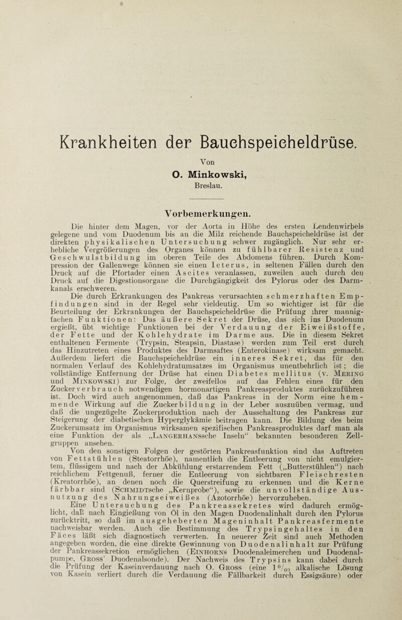 Krankheiten der Bauchspeicheldrüse. Von O. Minkowski, Breslau. V orbemerkungen. Die hinter dem Magen, vor der Aorta in Höhe des ersten Lendenwirbels gelegene und vom Duodenum bis an die Milz reichende Bauchspeicheldrüse ist der direkten physikalischen Untersuchung schwer zugänglich. Nur sehr er¬ hebliche Vergrößerungen des Organes können zu fühlbarer Resistenz und Gesch w uls t b i 1 du n g im oberen Teile des Abdomens führen. Durch Kom¬ pression der Gallenwege können sie einen Icterus, in seltenen Fällen durch den Druck auf die Pfortader einen Ascites veranlassen, zuweilen auch durch den Druck auf die Digestionsorgane die Durchgängigkeit des Pylorus oder des Darm¬ kanals erschweren. Die durch Erkrankungen des Pankreas verursachten schmerzhaften Emp¬ findungen sind in der Regel sehr vieldeutig. Um so wichtiger ist für die Beurteilung der Erkrankungen der Bauchspeicheldrüse die Prüfung ihrer mannig¬ fachen Funktionen: Das äußere Sekret der Drüse, das sich ins Duodenum ergießt, übt wichtige Funktionen bei der Verdauung der Eiweißstoffe, der Fette und der Kohlehydrate im Darme aus. Die in diesem Sekret enthaltenen Fermente (Trypsin, Steapsin, Diastase) werden zum Teil erst durch, das Hinzutreten eines Produktes des Darmsaftes (Enterokinase) wirksam gemacht. Außerdem liefert die Bauchspeicheldrüse ein inneres Sekret, das für den normalen Verlauf des Kohlehydratumsatzes im Organismus unentbehrlich ist; die vollständige Entfernung der Drüse hat einen Diabetes mellitus (v. Mering und Minkowski) zur Folge, der zweifellos auf das Fehlen eines für den Zucker verbrauch notwendigen hormonartigen Pankreasproduktes zurückzuführen ist. Doch wird auch angenommen, daß das Pankreas in der Norm eine hem¬ mende Wirkung auf die Zucker b i 1 d u ng in der Leber auszuüben vermag, und daß die ungezügelte Zuckerproduktion nach der Ausschaltung des Pankreas zur Steigerung der diabetischen Hyperglykämie beitragen kann. Die Bildung des beim Zuckerumsatz im Organismus wirksamen spezifischen Pankreasproduktes darf man als eine Funktion der als „LANGERHANSsehe Inseln“ bekannten besonderen Zell¬ gruppen ansehen. Von den sonstigen Folgen der gestörten Pankreasfunktion sind das Auftreten von Fettstühlen (Steatorrhöe), namentlich die Entleerung von nicht emulgier¬ tem, flüssigem und nach der Abkühlung erstarrendem Fett („Butterstühlen“) nach reichlichem Fettgenuß, ferner die Entleerung von sichtbaren Fleischresten (Kreatorrhöe), an denen noch die Querstreifung zu erkennen und die Kerne färbbar sind (ScHMiDTsche „Kernprobe“), sowie die unvollständige Aus¬ nutzung des Nahrungseiweißes (Azotorrhöe) hervorzuheben. Eine Untersuchung des Pankreassekretes wird dadurch ermög¬ licht, daß nach Eingießung von Öl in den Magen Duodenalinhalt durch den Pylorus zurücktritt, so daß im ausgeheberten Mageninhalt Pankreasfermente nachweisbar werden. Auch die Bestimmung des Trypsingehaltes in den F ä c e s läßt sich diagnostisch verwerten. In neuerer Zeit sind auch Methoden angegeben worden, die eine direkte Gewinnung von Duodenalinhalt zur Prüfung der Pankreassekretion ermöglichen (Einhorns Duodenaleimerchen und Duodenal¬ pumpe, Gross’ Duodenalsonde). Der Nachweis des Trypsins kann dabei durch die Prüfung der Kaseinverdauung nach O. Gross (eine 1 °/00 alkalische Lösung von Kasein verliert durch die Verdauung die Fällbarkeit durch Essigsäure) oder