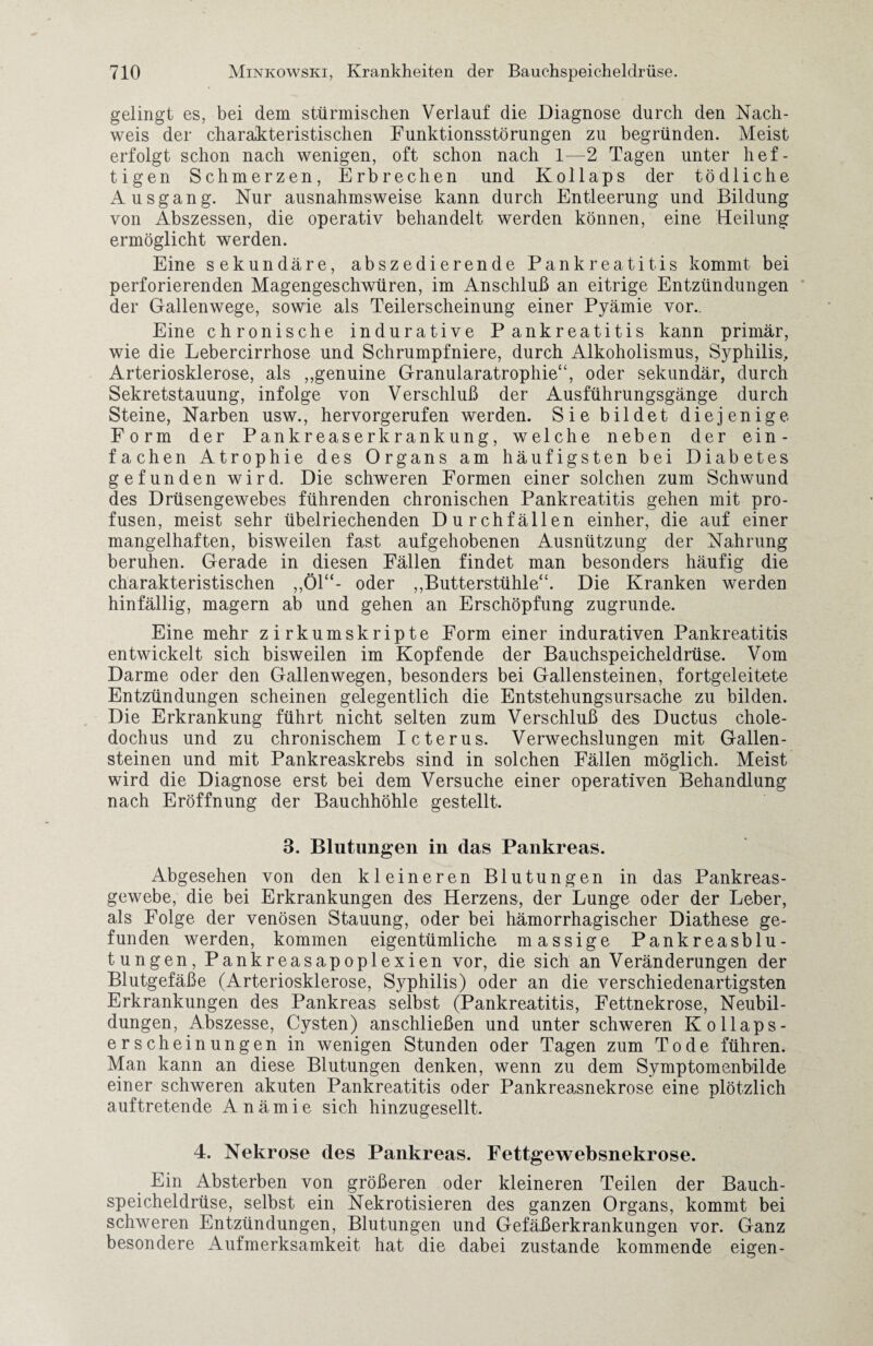 gelingt es, bei dem stürmischen Verlauf die Diagnose durch den Nach¬ weis der charakteristischen Funktionsstörungen zu begründen. Meist erfolgt schon nach wenigen, oft schon nach 1—2 Tagen unter hef¬ tigen Schmerzen, Erbrechen und Kollaps der tödliche Ausgang. Nur ausnahmsweise kann durch Entleerung und Bildung von Abszessen, die operativ behandelt werden können, eine Heilung ermöglicht werden. Eine sekundäre, abszedierende Pankreatitis kommt bei perforierenden Magengeschwüren, im Anschluß an eitrige Entzündungen der Gallenwege, sowie als Teilerscheinung einer Pyämie vor.. Eine chronische indurative Pankreatitis kann primär, wie die Lebercirrhose und Schrumpfniere, durch Alkoholismus, Syphilis, Arteriosklerose, als ,,genuine Granularatrophie“, oder sekundär, durch Sekretstauung, infolge von Verschluß der Ausführungsgänge durch Steine, Narben usw., hervorgerufen werden. Sie bildet diejenige Form der Pankreaserkrankung, welche neben der ein¬ fachen Atrophie des Organs am häufigsten bei Diabetes gefunden wird. Die schweren Formen einer solchen zum Schwund des Drüsengewebes führenden chronischen Pankreatitis gehen mit pro¬ fusen, meist sehr übelriechenden Durchfällen einher, die auf einer mangelhaften, bisweilen fast aufgehobenen Ausnützung der Nahrung beruhen. Gerade in diesen Fällen findet man besonders häufig die charakteristischen „Öl“- oder „Butterstühle“. Die Kranken werden hinfällig, magern ab und gehen an Erschöpfung zugrunde. Eine mehr zirkumskripte Form einer indurativen Pankreatitis entwickelt sich bisweilen im Kopfende der Bauchspeicheldrüse. Vom Darme oder den Gallenwegen, besonders bei Gallensteinen, fortgeleitete Entzündungen scheinen gelegentlich die Entstehungsursache zu bilden. Die Erkrankung führt nicht selten zum Verschluß des Ductus chole- dochus und zu chronischem Icterus, Verwechslungen mit Gallen¬ steinen und mit Pankreaskrebs sind in solchen Fällen möglich. Meist wird die Diagnose erst bei dem Versuche einer operativen Behandlung nach Eröffnung der Bauchhöhle gestellt. 3. Blutungen in das Pankreas. Abgesehen von den kleineren Blutungen in das Pankreas¬ gewebe, die bei Erkrankungen des Herzens, der Lunge oder der Leber, als Folge der venösen Stauung, oder bei hämorrhagischer Diathese ge¬ funden werden, kommen eigentümliche massige Pankreasblu¬ tungen, Pankreasapoplexien vor, die sich an Veränderungen der Blutgefäße (Arteriosklerose, Syphilis) oder an die verschiedenartigsten Erkrankungen des Pankreas selbst (Pankreatitis, Fettnekrose, Neubil¬ dungen, Abszesse, Cysten) anschließen und unter schweren Kollaps- erscheinungen in wenigen Stunden oder Tagen zum Tode führen. Man kann an diese Blutungen denken, wenn zu dem Symptomenbilde einer schweren akuten Pankreatitis oder Pankreasnekrose eine plötzlich auf treten de Anämie sich hinzugesellt. 4. Nekrose des Pankreas. Fettgewebsnekrose. Ein Absterben von größeren oder kleineren Teilen der Bauch¬ speicheldrüse, selbst ein Nekrotisieren des ganzen Organs, kommt bei schweren Entzündungen, Blutungen und Gefäßerkrankungen vor. Ganz besondere Aufmerksamkeit hat die dabei zustande kommende eigen-