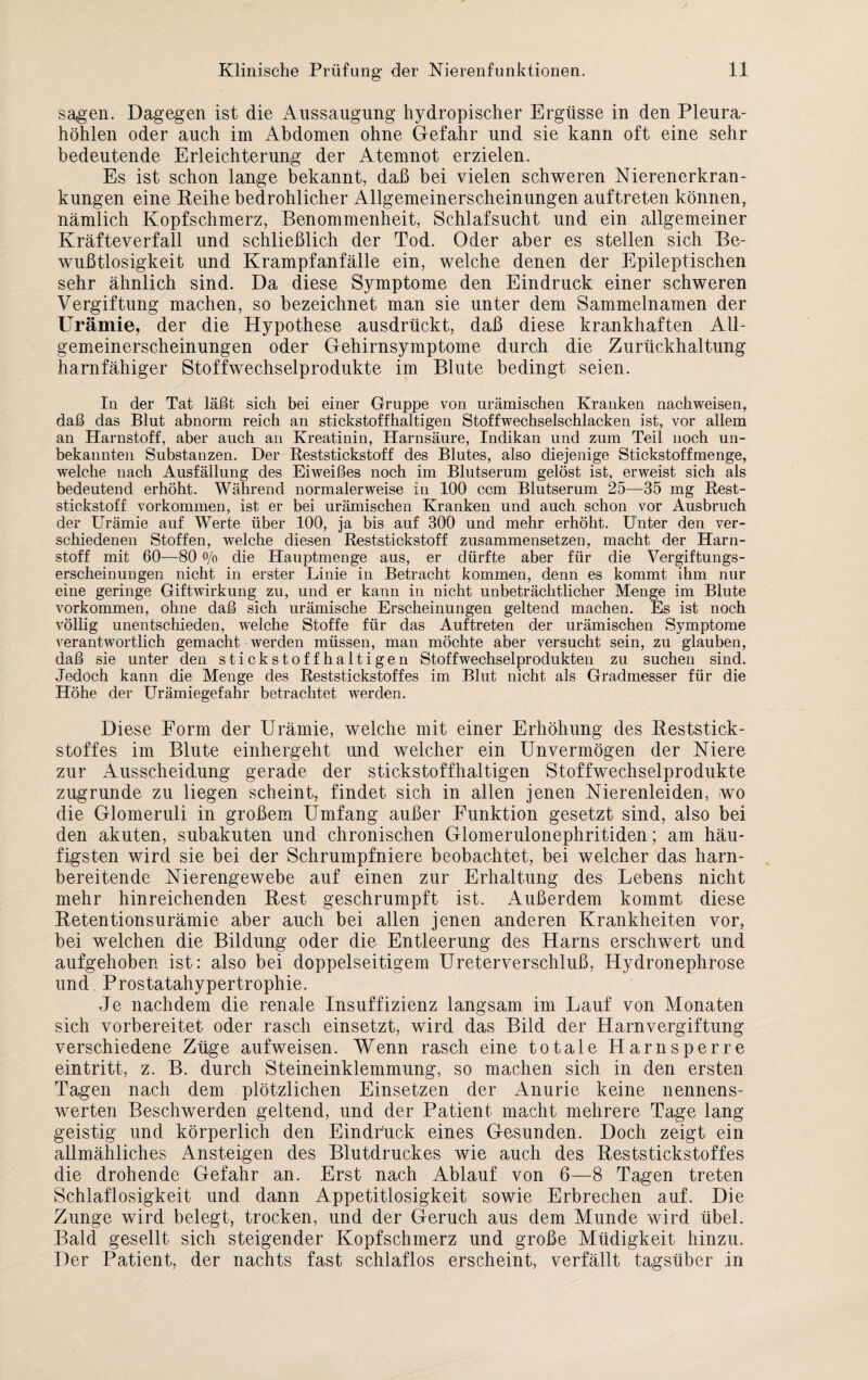 sagen. Dagegen ist die Aussaugung hydropischer Ergüsse in den Pleura¬ höhlen oder auch im Abdomen ohne Gefahr und sie kann oft eine sehr bedeutende Erleichterung der Atemnot erzielen. Es ist schon lange bekannt, daß bei vielen schweren Nierenerkran¬ kungen eine Reihe bedrohlicher Allgemeinerscheinungen auftreten können, nämlich Kopfschmerz, Benommenheit, Schlafsucht und ein allgemeiner Kräfteverfall und schließlich der Tod. Oder aber es stellen sich Be¬ wußtlosigkeit und Krampfanfälle ein, welche denen der Epileptischen sehr ähnlich sind. Da diese Symptome den Eindruck einer schweren Vergiftung machen, so bezeichnet man sie unter dem Sammelnamen der Urämie, der die Hypothese ausdrückt, daß diese krankhaften All¬ gemeinerscheinungen oder Gehirnsymptome durch die Zurückhaltung harnfähiger Stoffwechselprodukte im Blute bedingt seien. In der Tat läßt sich bei einer Gruppe von urämischen Kranken nachweisen, daß das Blut abnorm reich an stickstoffhaltigen Stoffwechselschlacken ist, vor allem an Harnstoff, aber auch an Kreatinin, Harnsäure, Indikan und zum Teil noch un¬ bekannten Substanzen. Der Reststickstoff des Blutes, also diejenige Stickstoffmenge, welche nach Ausfällung des Eiweißes noch im Blutserum gelöst ist, erweist sich als bedeutend erhöht. Während normalerweise in 100 ccm Blutserum 25—35 mg Rest¬ stickstoff Vorkommen, ist er bei urämischen Kranken und auch schon vor Ausbruch der Urämie auf Werte über 100, ja bis auf 300 und mehr erhöht. Unter den ver¬ schiedenen Stoffen, welche diesen Reststickstoff zusammensetzen, macht der Harn¬ stoff mit 60—80 o/o die Hauptmenge aus, er dürfte aber für die Vergiftungs¬ erscheinungen nicht in erster Linie in Betracht kommen, denn es kommt ihm nur eine geringe Giftwirkung zu, und er kann in nicht unbeträchtlicher Menge im Blute Vorkommen, ohne daß sich urämische Erscheinungen geltend machen. Es ist noch völlig unentschieden, welche Stoffe für das Auftreten der urämischen Symptome verantwortlich gemacht werden müssen, man möchte aber versucht sein, zu glauben, daß sie unter den stickstoffhaltigen Stoffwechselprodukten zu suchen sind. Jedoch kann die Menge des Reststickstoffes im Blut nicht als Gradmesser für die Höhe der Urämiegefahr betrachtet werden. Diese Form der Urämie, welche mit einer Erhöhung des Reststick - stoffes im Blute einhergeht und welcher ein Unvermögen der Niere zur Ausscheidung gerade der stickstoffhaltigen Stoffwechselprodukte zugrunde zu liegen scheint, findet sich in allen jenen Nierenleiden, wo die Glomeruli in großem Umfang außer Funktion gesetzt sind, also bei den akuten, subakuten und chronischen Glomerulonephritiden; am häu¬ figsten wird sie bei der Schrumpfniere beobachtet, bei welcher das harn¬ bereitende Nierengewebe auf einen zur Erhaltung des Lebens nicht mehr hinreichenden Rest geschrumpft ist. Außerdem kommt diese Retentionsurämie aber auch bei allen jenen anderen Krankheiten vor, bei welchen die Bildung oder die Entleerung des Harns erschwert und aufgehoben ist: also bei doppelseitigem Ureterverschluß, Hydronephrose und. Prostatahypertrophie. Je nachdem die renale Insuffizienz langsam im Lauf von Monaten sich vorbereitet oder rasch einsetzt, wird das Bild der Harnvergiftung verschiedene Züge aufweisen. Wenn rasch eine totale Harnsperre eintritt, z. B. durch Steineinklemmung, so machen sich in den ersten Tagen nach dem plötzlichen Einsetzen der Anurie keine nennens¬ werten Beschwerden geltend, und der Patient macht mehrere Tage lang geistig und körperlich den Eindruck eines Gesunden. Doch zeigt ein allmähliches Ansteigen des Blutdruckes wie auch des Reststickstoffes die drohende Gefahr an. Erst nach Ablauf von 6—8 Tagen treten Schlaflosigkeit und dann Appetitlosigkeit sowie Erbrechen auf. Die Zunge wird belegt, trocken, und der Geruch aus dem Munde wird übel. Bald gesellt sich steigender Kopfschmerz und große Müdigkeit hinzu. Der Patient, der nachts fast schlaflos erscheint, verfällt tagsüber in