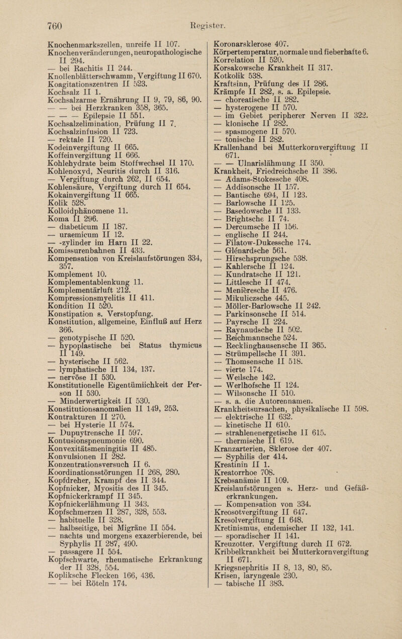 Knochenmarkszellen, unreife II 107. Knochen Veränderungen, neuropathologische II 294. — bei Rachitis II 244. Knollenblätterschwamm, Vergiftung II 670. Koagitationszentren II 523. Kochsalz II 1. Kochsalzarme Ernährung II 9, 79, 86, 90. -bei Herzkranken 358, 365. -— Epilepsie II 551. Kochsalzelimination, Prüfung II 7. Kochsalzinfusion II 723. — rektale II 720. Kodeinvergiftung II 665. Koffeinvergiftung II 666. Kohlehydrate beim Stoffwechsel II 170. Kohlenoxyd, Neuritis durch II 316. — Vergiftung durch 262, II 654. Kohlensäure, Vergiftung durch II 654. Kokainvergiftung II 665. Kolik 528. Kolloidphänomene 11. Koma II 296. — diabeticum II 187. — uraemicum II 12. -zylinder im Harn II 22. Komissurenbahnen II 433. Kompensation von Kreislaufstörungen 334, 357. Komplement 10. Komplementablenkung 11. Komplementärluft 212. Kompressionsmyelitis II 411. Kondition II 520. Konstipation s. Verstopfung. Konstitution, allgemeine, Einfluß auf Herz 366. — genotypische II 520. — hypoplastische bei Status thymicus II 149. — hysterische II 562. — lymphatische II 134, 137. — nervöse II 530. Konstitutionelle Eigentümiichkeit der Per¬ son II 530. — Minderwertigkeit II 530. Konstitutionsanomalien II 149, 253. Kontrakturen II 270. — bei Hysterie II 574. — Dupuytren sehe II 597. Kontusionspneumonie 690. Konvexitätsmeningitis II 485. Konvulsionen II 282. Konzentrationsversuch II 6. Koordinationsstörungen II 268, 280. Kopfdreher, Krampf des II 344. Kopfnicker, Myositis des II 345. Kopfnickerkrampf II 345. Kopfnickerlähmung II 343. Kopfschmerzen II 287, 328, 553. — habituelle II 328. — halbseitige, bei Migräne II 554. — nachts und morgens exazerbierende, bei Syphylis II 287, 490. — passagere II 554. Kopfschwarte, rheumatische Erkrankung der TT 328 554 Kopliksche Flecken 166, 436. -bei Röteln 174. Koronarsklerose 407. Körpertemperatur, normale und fieberhafte 6. Korrelation 11 520. Korsakowsche Krankheit II 317. Kotkolik 538. Kraftsinn, Prüfung des II 286. Krämpfe II 282, s. a. Epilepsie. — choreatische II 282. — hysterogene II 570. — im Gebiet peripherer Nerven II 322. — klonische II 282. — spasmogene II 570. — tonische II 282. Krallenhand bei Mutterkornvergiftung II 671. — — Ulnarislähmung II 350. Krankheit, Friedreichsche II 386. — Adams-Stokessche 408. — Addisonsche II 157. — Bantische 694, II 123. — Barlowsche II 125. — Basedowsche II 133. — Brightsche II 74. — Dercumsche II 156. — englische II 244. — Filatow-Dukessche 174. — Glönardsche 561. — Hirschsprungsche 538. — Kahlersche II 124. — Kundratsche II 121. — Littlesche II 474. — Meniöresche II 476. — Mikuliczsche 445. — Möller-Barlowsche II 242. — Parkinsonsche II 514. — Payrsche II 224. — Raynaudsche II 502. — Reichmannsche 524. — Recklinghausensche II 365. — Strümpellsche II 391. — Thomsensche II 518. — vierte 174. — Weilsche 142. — Werlhofsche II 124. — Wilsonsche II 510. — s. a. die Autorennamen. Krankheitsursachen, physikalische II 598. — elektrische II 632. — kinetische II 610. — strahlen energetische II 615. — thermische II 619. Kranzarterien, Sklerose der 407. — Syphilis der 414. Kreatinin II 1. Kreatorrhoe 708. Krebsanämie II 109. Kreislaufstörungen s. Herz- und Gefäß¬ erkrankungen. — Kompensation von 334. Kreosotvergiftung II 647. Kresolvergiftung II 648. Kretinismus, endemischer II 132, 141. — sporadischer II 141. Kreuzotter, Vergiftung durch II 672. Kribbelkrankheit bei Mutterkornvergiftung II 671. Kriegsnephritis II 8, 13, 80, 85. Krisen, iaryngeale 230. — tabische II 383.