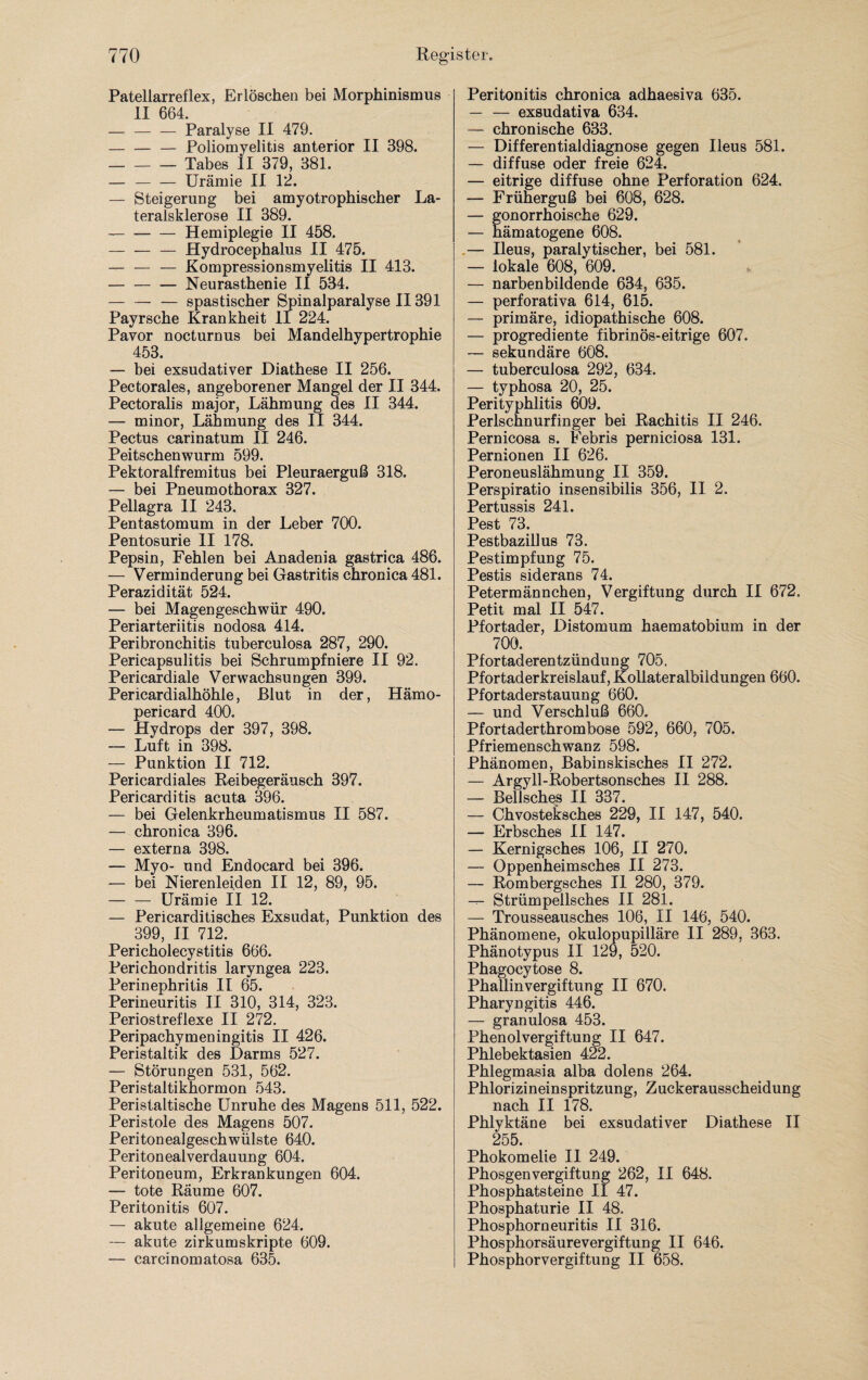 Patellarreflex, Erlöschen bei Morphinismus II 664. -Paralyse II 479. -— Poliomyelitis anterior II 398. -Tabes II 379, 381. — -Urämie II 12. — Steigerung bei amyotrophischer La¬ teralsklerose II 389. -Hemiplegie II 458. — — — Hydrocephalus II 475. — — — Kompressionsmyelitis II 413. -Neurasthenie II 534. — — — spastischer Spinalparalyse II391 Payrsche Krankheit II 224. Pavor nocturnus bei Mandelhypertrophie 453. — bei exsudativer Diathese II 256. Pectorales, angeborener Mangel der II 344. Pectoralis major, Lähmung des II 344. — minor, Lähmung des II 344. Pectus carinatum II 246. Peitschenwurm 599. Pektoralfremitus bei Pleuraerguß 318. — bei Pneumothorax 327. Pellagra II 243. Pentastomum in der Leber 700. Pentosurie II 178. Pepsin, Fehlen bei Anadenia gastrica 486. — Verminderung bei Gastritis chronica 481. Perazidität 524. — bei Magengeschwür 490. Periarteriitis nodosa 414. Peribronchitis tuberculosa 287, 290. Pericapsulitis bei Schrumpfniere II 92. Pericardiale Verwachsungen 399. Pericardialhöhle, Blut in der, Hämo- pericard 400. — Hydrops der 397, 398. — Luft in 398. — Punktion II 712. Pericardiales Reibegeräusch 397. Pericarditis acuta 396. — bei Gelenkrheumatismus II 587. — chronica 396. — externa 398. — Myo- und Endocard bei 396. — bei Nierenleiden II 12, 89, 95. — — Urämie II 12. — Pericarditisches Exsudat, Punktion des 399, II 712. Pericholecystitis 666. Perichondritis laryngea 223. Perinephritis II 65. Perineuritis II 310, 314, 323. Periostreflexe II 272. Peripachymeningitis II 426. Peristaltik des Darms 527. — Störungen 531, 562. Peristaltikhormon 543. Peristaltische Unruhe des Magens 511, 522. Peristole des Magens 507. Peritonealgeschwülste 640. Peritonealverdauung 604. Peritoneum, Erkrankungen 604. — tote Räume 607. Peritonitis 607. — akute allgemeine 624. — akute zirkumskripte 609. — carcinomatosa 635. Peritonitis chronica adhaesiva 635. — — exsudativa 634. — chronische 633. — Differentialdiagnose gegen Ileus 581. — diffuse oder freie 624. — eitrige diffuse ohne Perforation 624. — Früherguß bei 608, 628. — gonorrhoische 629. — hämatogene 608. — Ileus, paralytischer, bei 581. — lokale 608, 609. — narbenbildende 634, 635. — perforativa 614, 615. — primäre, idiopathische 608. — progrediente fibrinös-eitrige 607. — sekundäre 608. — tuberculosa 292, 634. — typhosa 20, 25. Perityphlitis 609. Perlschnurfinger bei Rachitis II 246. Pernicosa s. Febris perniciosa 131. Pernionen II 626. Peroneuslähmung II 359. Perspiratio insensibilis 356, II 2. Pertussis 241. Pest 73. Pestbazillus 73. Pestimpfung 75. Pestis siderans 74. Petermännchen, Vergiftung durch II 672. Petit mal II 547. Pfortader, Distomum haematobium in der 700. Pfortaderentzündung 705. Pfortaderkreislauf, Kollateralbildungen 660. Pfortaderstauung 660. — und Verschluß 660. Pfortaderthrombose 592, 660, 705. Pfriemenschwanz 598. Phänomen, Babinskisches II 272. — Argyll-Robertsonsches II 288. — Bellsches II 337. — Chvosteksches 229, II 147, 540. — Erbsches II 147. — Kernigsches 106, II 270. — Oppenheimsches II 273. — Rombergsches II 280, 379. — Strümpellsches II 281. — Trousseausches 106, II 146, 540. Phänomene, okulopupilläre II 289, 363. Phänotypus II 129, 520. Phagocytose 8. PhallinVergiftung II 670. Pharyngitis 446. — granulosa 453. Phenol Vergiftung II 647. Phlebektasien 422. Phlegmasia alba dolens 264. Phlorizineinspritzung, Zuckerausscheidung nach II 178. Phlyktäne bei exsudativer Diathese II 255. Phokomelie II 249. Phosgenvergiftung 262, II 648. Phosphatsteine II 47. Phosphaturie II 48. Phosphorneuritis II 316. Phosphorsäure Vergiftung II 646. Phosphorvergiftung II 658.