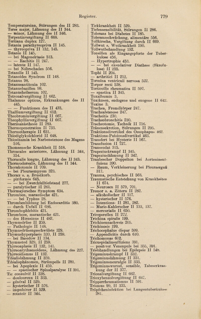 Temperatursinn, Störungen des II 283. Teres major, Lähmung des II 344. — minor, Lähmung des II 346. Terpentin Vergiftung II 668. Tertiana duplex 127. Tetania parathyreopriva II 145. — thyreopriva II 132, 145. Tetanie II 145. — bei Magenektasie 513. — — Rachitis II 247. — latente II 147. — bei Nährschaden 556. Tetanille II 145. Tetanoides Syndrom II 148. Tetanus 98. Tetanusantitoxin 102. Tetanusbazillen 98. Tetanusheilserum 102. Tetronalvergiftung II 662. Thalamus opticus, Erkrankungen des II 445. -Funktionen des II 433. Thalliumvergiftung II 652. Theobrominvergiftung II 667. Theophyllinvergiftung II 667. Thermanästhesie II 283. Thermopenetration II 733. Thermotherapie II 631. Thiodiglykolchlorid II 648. Thiosinamin bei Narbenstenose des Magens 516. Thomsensche Krankheit II 518. Throacales anteriores, Lähmung II 344, 354. Thoracalis longus, Lähmung des II 343. Thoracodorsalis, Lähmung des II 344. Thorakotomie II 709. — bei Pleuraempyem 323. Thorax s. a. Brustkorb. — piriformis 645. -bei Zwerchfelltiefstand 277. — paralytischer II 261. Thormayersches Symptom 634. Thromben, marantische 421. — — bei Typhus 28. Thrombenbildung bei Endocarditis 380. — durch Unfall II 686. Thrombophlebitis 421. Thrombose, marantische 421. — des Hirnsinus II 482. Thymusdrüse II 259. — Pathologie II 148. Thymusdrüsengeschwülste 329. Thymushyperplasie 330, II 259. — bei Basedow II 134. Thymustod 329, II 259. Thyreoaplasie II 132, 141. Thyreoarythaenoideus, Lähmung des 227. Thyreoidismus II 132. Tibialislähmung II 359. Tibialisphänomen, Strümpells II 281. — bei Apoplexie II 459. — — spastischer Spinalparalyse II 391. Tic consulvif II 338. — douloureux II 333. — göneral II 529. — hysterischer II 576. — impulsiver II 529. — rotatoir II 344. Tickkrankheit II 529. Tiefensensibilität, Störungen II 286. Toleranz bei Diabetes II 185. Toleranzschwächung, alimentäre 556. Tollkirsche, Vergiftung durch II 669. Tollwut s. Wutkrankheit 190. Tollwutbehandlung 192. Tonsillen als Eingangspforte der Tuber¬ kulose 456. — Hypertrophie 453. — — bei exsudativer Diathese (Skrofu¬ löse) II 255. Tophi II 204. — arthritici II 212. Tormina ventriculi nervosa 522. Torpor recti 538. Torticollis rheumatica II 597. — spastica II 345. Toxalbumin 3. Toxikosen, endogene und exogene II 642. Toxine 3. Trachea, Fremdkörper 247. Trachealstenose 247. Tracheitis 230. Tracheobronchitis 230. Tracheotomie, Technik II 716. Tränensekretion, Störungen II 295. Traktionsdivertikel des Oesophapus 462. Traktions-Pulsionsdivertikel 463. Transfer! bei Hysterie II 567. Transfusion II 727. Transsudat 315. Trapeziuskrampf II 345. Trapeziuslähmung II 342. Traubescher Doppelton bei Aorteninsuf¬ fizienz 390. — Raum, Verkleinerung bei Pleuraerguß 317. Trauma, psychisches II 563. Traumatische Entstehung von Krankheiten II 674. — Neurosen II 579, 701. Tremor s. a. Zittern II 282. — alkoholischer II 317. — hysterischer II 576. — Intentions- II 281, 282. — Marie-Kahlerscher II 133, 137. — mercurialis II 650. Tricepsreflex II 272. Trichina spiralis 199. Trichinennachweis 205. Trichinosis 199. Trichocephalus dispar 599. — Appendicitis durch 610. Trichomonas 602. Tricuspidalinsuffizienz 391. — positiver Venenpuls bei 355, 391. Triebhandlungen bei Epilepsie II 548. Trigeminuskrampf II 332. Trigeminuslähmung II 331. Trigeminusneuralgie II 333. Trigeminuswurzel, sensible, Tabeserkran¬ kung der II 377. Trionalvergiftung II 662. Trioxybenzolvergiftung II 647. Tripperrheumatismus II 591. Trismus 99, II 333. Tröpfcheninfektion bei Lungentuberkulose 281.