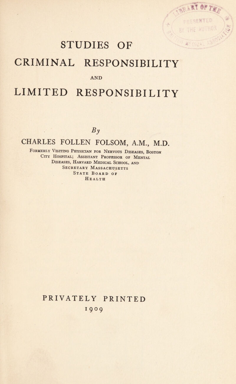 STUDIES OF CRIMINAL RESPONSIBILITY AND LIMITED RESPONSIBILITY By CHARLES FOLLEN FOLSOM, A.M., M.D. Formerly Visiting Physician for Nervous Diseases, Boston City Hospital; Assistant Professor of Mental Diseases, Harvard Medical School, and Secretary Massachusetts State Board of Health PRIVATELY PRINTED 1 9 °9