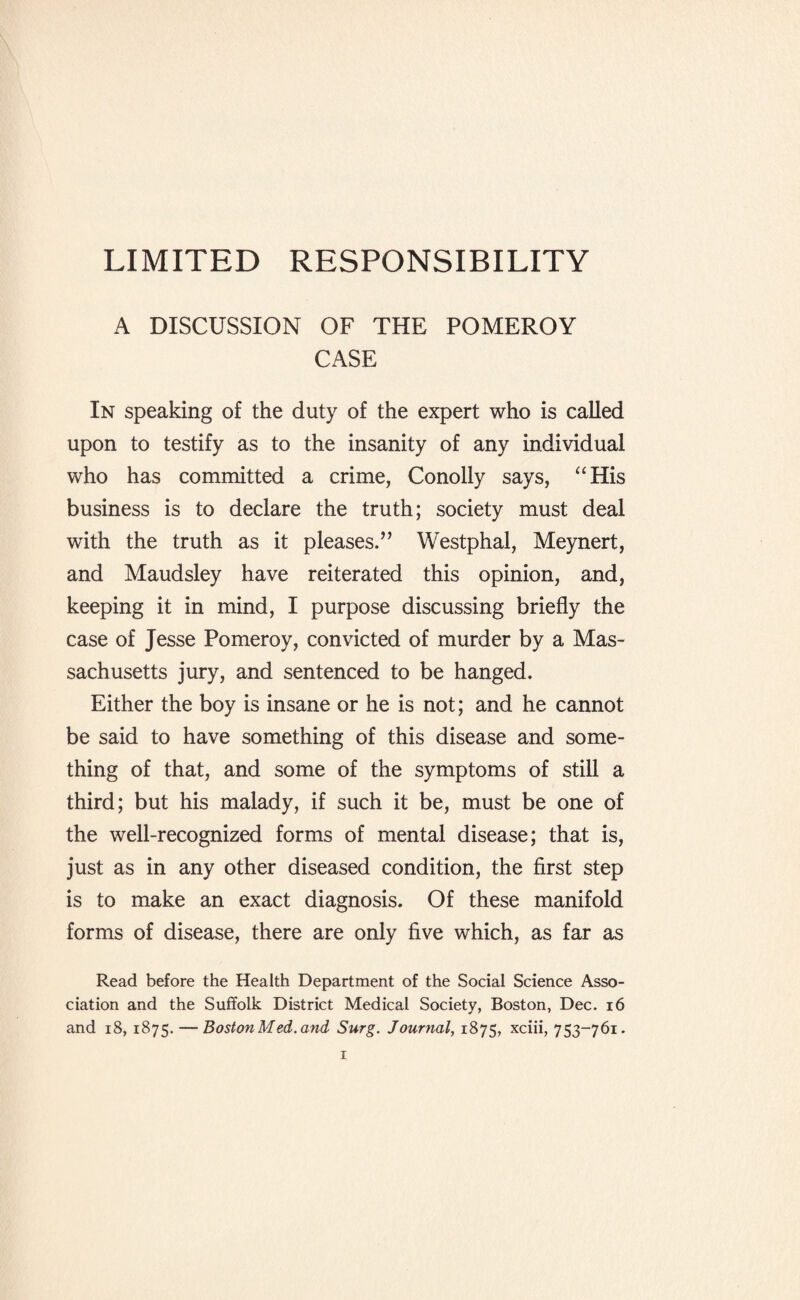 LIMITED RESPONSIBILITY A DISCUSSION OF THE POMEROY CASE In speaking of the duty of the expert who is called upon to testify as to the insanity of any individual who has committed a crime, Conolly says, “His business is to declare the truth; society must deal with the truth as it pleases.” Westphal, Meynert, and Maudsley have reiterated this opinion, and, keeping it in mind, I purpose discussing briefly the case of Jesse Pomeroy, convicted of murder by a Mas¬ sachusetts jury, and sentenced to be hanged. Either the boy is insane or he is not; and he cannot be said to have something of this disease and some¬ thing of that, and some of the symptoms of still a third; but his malady, if such it be, must be one of the well-recognized forms of mental disease; that is, just as in any other diseased condition, the first step is to make an exact diagnosis. Of these manifold forms of disease, there are only five which, as far as Read before the Health Department of the Social Science Asso¬ ciation and the Suffolk District Medical Society, Boston, Dec. 16 and 18, 1875. — Boston Med. and Surg. Journal, 1875, xciii, 753-761.