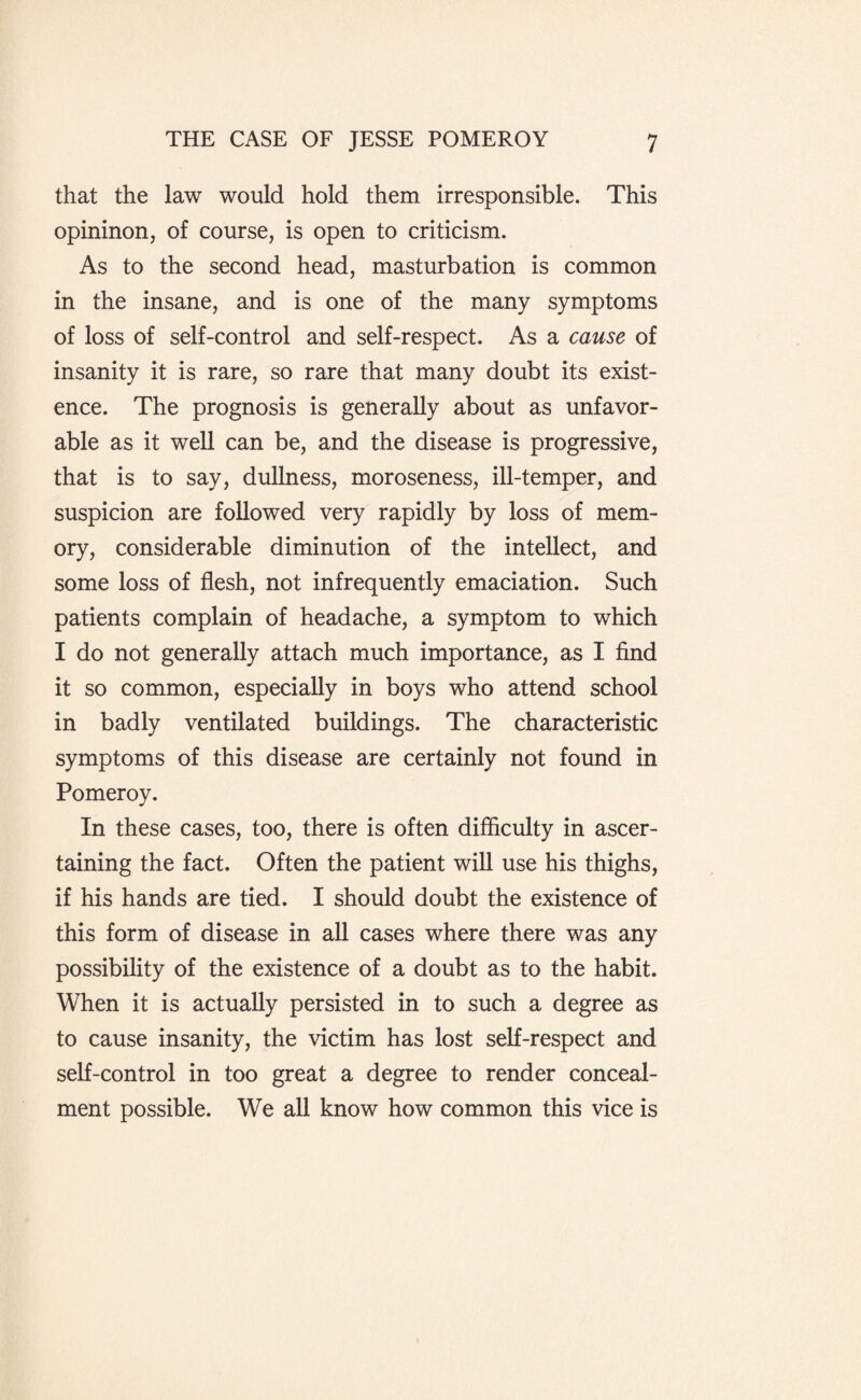 that the law would hold them irresponsible. This opininon, of course, is open to criticism. As to the second head, masturbation is common in the insane, and is one of the many symptoms of loss of self-control and self-respect. As a cause of insanity it is rare, so rare that many doubt its exist¬ ence. The prognosis is generally about as unfavor¬ able as it well can be, and the disease is progressive, that is to say, dullness, moroseness, ill-temper, and suspicion are followed very rapidly by loss of mem¬ ory, considerable diminution of the intellect, and some loss of flesh, not infrequently emaciation. Such patients complain of headache, a symptom to which I do not generally attach much importance, as I find it so common, especially in boys who attend school in badly ventilated buildings. The characteristic symptoms of this disease are certainly not found in Pomeroy. In these cases, too, there is often difficulty in ascer¬ taining the fact. Often the patient will use his thighs, if his hands are tied. I should doubt the existence of this form of disease in all cases where there was any possibility of the existence of a doubt as to the habit. When it is actually persisted in to such a degree as to cause insanity, the victim has lost self-respect and self-control in too great a degree to render conceal¬ ment possible. We all know how common this vice is