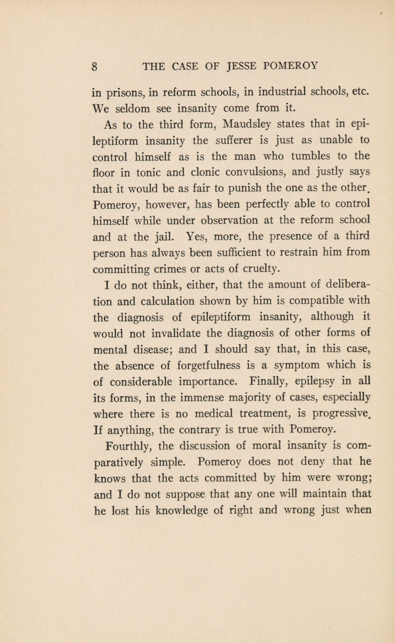 in prisons, in reform schools, in industrial schools, etc. We seldom see insanity come from it. As to the third form, Maudsley states that in epi¬ leptiform insanity the sufferer is just as unable to control himself as is the man who tumbles to the floor in tonic and clonic convulsions, and justly says that it would be as fair to punish the one as the other. Pomeroy, however, has been perfectly able to control himself while under observation at the reform school and at the jail. Yes, more, the presence of a third person has always been sufficient to restrain him from committing crimes or acts of cruelty. I do not think, either, that the amount of delibera¬ tion and calculation shown by him is compatible with the diagnosis of epileptiform insanity, although it would not invalidate the diagnosis of other forms of mental disease; and I should say that, in this case, the absence of forgetfulness is a symptom which is of considerable importance. Finally, epilepsy in all its forms, in the immense majority of cases, especially where there is no medical treatment, is progressive. If anything, the contrary is true with Pomeroy. Fourthly, the discussion of moral insanity is com¬ paratively simple. Pomeroy does not deny that he knows that the acts committed by him were wrong; and I do not suppose that any one will maintain that he lost his knowledge of right and wrong just when